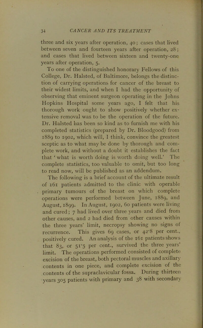 three and six years after operation, 40; cases that lived between seven and fourteen years after operation, 28; and cases that lived between sixteen and twenty-one years after operation, 5. To one of the distinguished honorary Fellows of this College, Dr. Halsted, of Baltimore, belongs the distinc- tion of carrying operations for cancer of the breast to their widest limits, and when I had the opportunity of observing that eminent surgeon operating in the Johns Hopkins Hospital some years ago, I felt that his thorough work ought to show positively whether ex- tensive removal was to be the operation of the future. Dr. Halsted has been so kind as to furnish me with his completed statistics (prepared by Dr. Bloodgood) from 1889 to 1902, which will, I think, convince the greatest sceptic as to what may be done by thorough and com- plete work, and without a doubt it establishes the fact that ‘ what is worth doing is worth doing well.’ The complete statistics, too valuable to omit, but too long to read now, will be published as an addendum. The following is a brief account of the ultimate result of 161 patients admitted to the clinic with operable primary tumours of the breast on which complete operations were performed between June, 1889, and August, 1899. In August, 1902, 60 patients were living and cured; 7 had lived over three years and died from other causes, and 2 had died from other causes within the three years’ limit, necropsy showing no signs of recurrence. This gives 69 cases, or 42^8 per cent., positively cured. An analysis of the 161 patients shows that 83, or 5i'5 per cent., survived the three years’ limit. The operations performed consisted of complete excision of the breast, both pectoral muscles and axillary contents in one piece, and complete excision of the contents of the supraclavicular fossa. During thirteen years 305 patients with primary and 38 with secondary