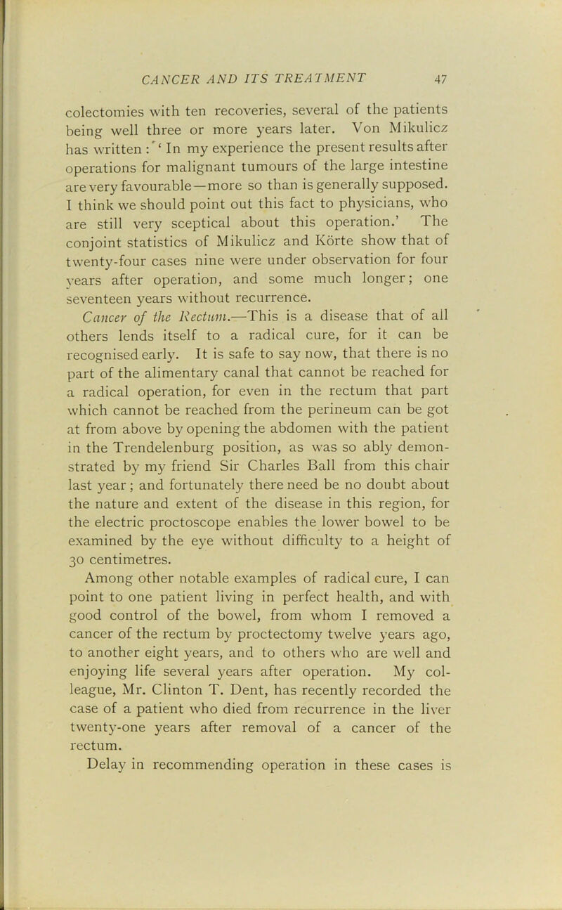 colectomies with ten recoveries, several of the patients being well three or more years later. Von Mikulicz has written In my experience the present results after operations for malignant tumours of the large intestine are very favourable—more so than is generally supposed. I think we should point out this fact to physicians, who are still very sceptical about this operation.’ The conjoint statistics of Mikulicz and Korte show that of twenty-four cases nine were under observation for four years after operation, and some much longer; one seventeen years without recurrence. Cancer of the Rectum.—This is a disease that of all others lends itself to a radical cure, for it can be recognised early. It is safe to say now, that there is no part of the alimentary canal that cannot be reached for a radical operation, for even in the rectum that part which cannot be reached from the perineum can be got at from above by opening the abdomen with the patient in the Trendelenburg position, as was so ably demon- strated by my friend Sir Charles Ball from this chair last year; and fortunately there need be no doubt about the nature and extent of the disease in this region, for the electric proctoscope enables the lower bowel to be examined by the eye without difficulty to a height of 30 centimetres. Among other notable examples of radical cure, I can point to one patient living in perfect health, and with good control of the bowel, from whom I removed a cancer of the rectum by proctectomy twelve years ago, to another eight years, and to others who are well and enjoying life several years after operation. My col- league, Mr. Clinton T. Dent, has recently recorded the case of a patient who died from recurrence in the liver twenty-one years after removal of a cancer of the rectum. Delay in recommending operation in these cases is