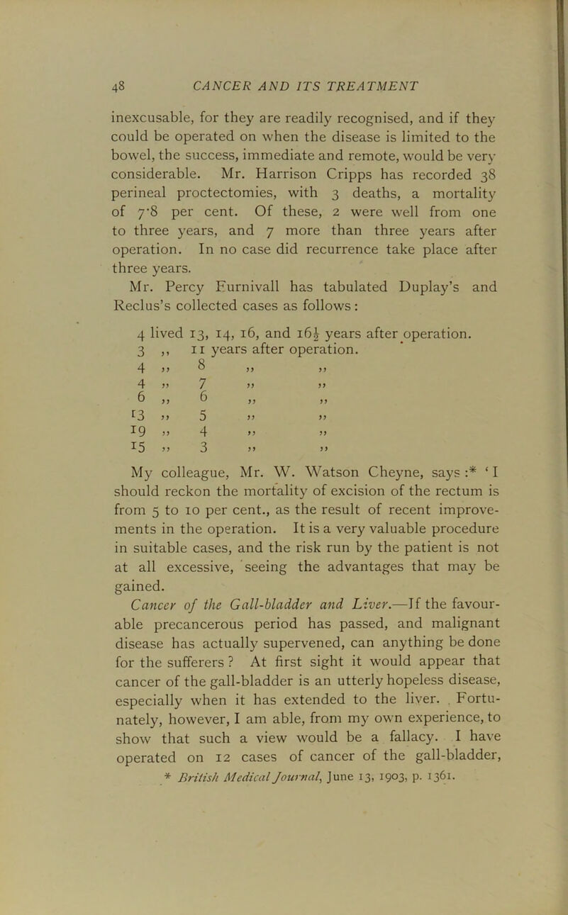 inexcusable, for they are readily recognised, and if they could be operated on when the disease is limited to the bowel, the success, immediate and remote, would be very considerable. Mr. Harrison Cripps has recorded 38 perineal proctectomies, with 3 deaths, a mortality of 7-8 per cent. Of these, 2 were well from one to three years, and 7 more than three years after operation. In no case did recurrence take place after three years. Mr. Percy Furnivall has tabulated Duplay’s and Reclus’s collected cases as follows: 4 lived 13, 14, 16, and i6£ years after operation. 3 > * ii years after operation. 4 5 5 8 ? j 4 J5 7 ? ? 6 5 J 6 ? j 13 >> 5 >> >> 19 J J 4 jy 15 ? J 3 99 n My colleague, Mr. W. Watson Cheyne, says :* ‘ I should reckon the mortality of excision of the rectum is from 5 to 10 per cent., as the result of recent improve- ments in the operation. It is a very valuable procedure in suitable cases, and the risk run by the patient is not at all excessive, seeing the advantages that may be gained. Cancer of the Gall-bladder and Liver.—If the favour- able precancerous period has passed, and malignant disease has actually supervened, can anything be done for the sufferers ? At first sight it would appear that cancer of the gall-bladder is an utterly hopeless disease, especially when it has extended to the liver. . Fortu- nately, however, I am able, from my own experience, to show that such a view would be a fallacy. I have operated on 12 cases of cancer of the gall-bladder, * British Medical Journal\ June 13, 1903, p. 1361.