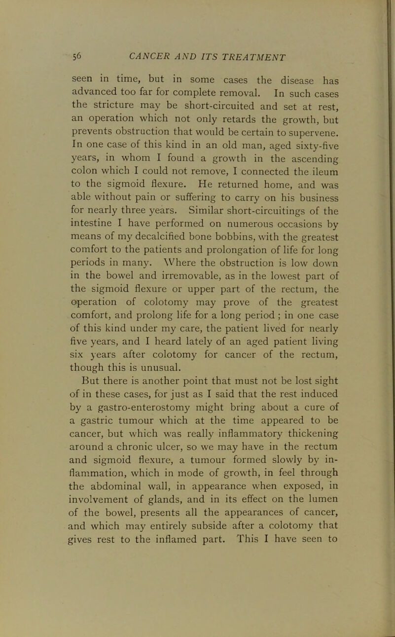 seen in time, but in some cases the disease has advanced too far for complete removal. In such cases the stricture may be short-circuited and set at rest, an operation which not only retards the growth, but prevents obstruction that would be certain to supervene. In one case of this kind in an old man, aged sixty-five years, in whom I found a growth in the ascending colon which I could not remove, I connected the ileum to the sigmoid flexure. He returned home, and was able without pain or suffering to carry on his business for nearly three years. Similar short-circuitings of the intestine I have performed on numerous occasions by means of my decalcified bone bobbins, with the greatest comfort to the patients and prolongation of life for long periods in many. Where the obstruction is low down in the bowel and irremovable, as in the lowest part of the sigmoid flexure or upper part of the rectum, the operation of colotomy may prove of the greatest comfort, and prolong life for a long period ; in one case of this kind under my care, the patient lived for nearly five years, and I heard lately of an aged patient living six years after colotomy for cancer of the rectum, though this is unusual. But there is another point that must not be lost sight of in these cases, for just as I said that the rest induced by a gastro-enterostomy might bring about a cure of a gastric tumour which at the time appeared to be cancer, but which was really inflammatory thickening around a chronic ulcer, so we may have in the rectum and sigmoid flexure, a tumour formed slowly by in- flammation, which in mode of growth, in feel through the abdominal wall, in appearance when exposed, in involvement of glands, and in its effect on the lumen of the bowel, presents all the appearances of cancer, and which may entirely subside after a colotomy that gives rest to the inflamed part. This I have seen to