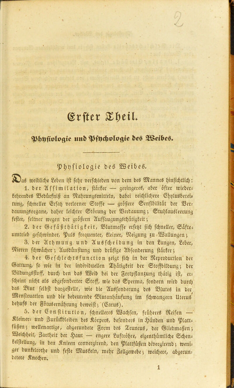 /• J (grfter nitö spftjdjplogte fce$ £ßet&c$. Q)J)t)fiologie beS SSetbcS. ^aS weibliche Seben ift febjc t>ecfd)icbcn üon bem beö SfRanneS Jjinfi'c^tlic^: 1. bet 2(ffimitation, fldrfcc — geringeres, abec öfter wiebers fcbjvcnbcö SBebürfniß an Nahrungsmitteln, babei reid)lid;ere GihpluSbeceU tung, fdjnellet ©rfaij oetlotnet «Stoffe — größere ©enftbilitdt ber S3etr bauungsorgane, bafjet Ieid;ter ©torung ber 93ertauung ; ©tuhlauSleerung fefler, fcltner wegen bet großem ?luffaugungStbdtigfeit; 2. ber ©efdßthdtigfeit, 33lutmaffe erfe^t ftd) fchneller, ©dftes umtrieb gefcfjrotnber, spulS frequenter/ fleiner, Neigung ju ^Ballungen; 3. ber 2fthmttng unb 2fuSfd)etbung in ben Zungen, Beber, Vieren fd)wad)et; 2fu6bünfiung unb btüftge 2fbfonberung fidtfer; 4. ber ©efd)lecf)tSfunction jeigt ftd) in ber Neptobuction ber ©Altung, fo wie in bet inbioibuellen Sijdtigfeit ber ©toffbilbung; ber SSilbungSjfoff, burd) ben baS SBeib bei ber §ortpf!an}ung t^dtig ift, et; fdjeint nicf>t als abgefonberter Stoff, wie baS ©perma, fonbern wirb burd) ba$ SEMut fetbft bargcflellt, wie bie 2fuSfonberung beS SSluteö in bet Sftenfltuation unb bie bebeutenbe *S5lut«ni)dufung im fchwangern UteruS^ bef>ufö bet gotuSerndhrung beweift > (daruö). 5. ber Gionjbitution, fchnellereS 2Bad)fen, früheres Neifen —' kleiner; unb Butücfbleiben beS ÄorpetS, befonbetS in dpdnben unb Blatts ■ fußen; wellenartige, abgerunbete $otm beS SnuncuS, bet ©iiebmaßen; 5Seid)i)eit/ 3«ctt>eit bet 5paut — engere Cuftr6f)rc, eigentümliche ©d;en: felfiellung, in ben ßnieen conoergirenb, ben Plattfüßen bioergirenb; wenU ger bun?elrotl)e unb fefle SftuSfeln, mehr 3.eKgewcbe; weichere, abgetun; betere Knochen.