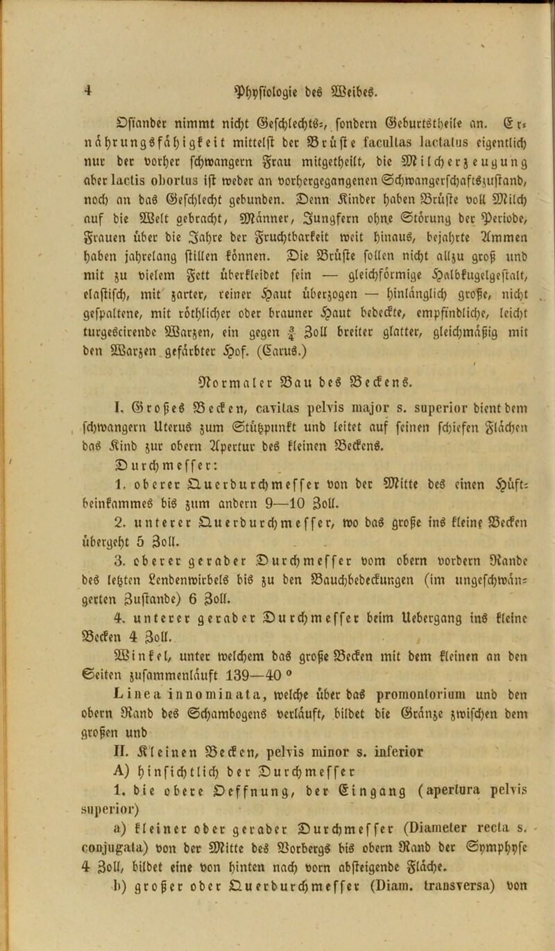 — 4 spfjpftologie be6 SBeibeg. Dftanbec nimmt nicht ©efchled)tg=, fonbern ©eburtgtbeile an. ©r* nadeltnggfdf)igfeit mittels bec S5cüflc facultas lactalus eigentlicfj nur bec t>orf)cc fchtnangern grau mitgetheilt, bic üJflilcherjeugung aber lactis oborlus ijl roeber an norbergegangenen Sdjwangerfdjaftgutflanb, nod) an bag ©efd)ledjt gebunben. £)cnn Äinber fjaben SSrüfle noll $D?ilch auf bie 9Ö3elt gebracht, Scanner, Sungfern ohne (Storung bec ^Periobe, grauen über bie 3>(d)re bec grudjtbarfeit weit f)innu6, bejahrte 2fmmen haben jahrelang fliUen formen. £Me SScüfie follen nicht allju groß unb mit 51t nielem gett überfleibet fein — gleichförmige dpalbfugelgeftalt, elaflifch, mit jarter, reiner 5paut überzogen — hinlänglich große, nicht gefpaltcne, mit t6tf)lid;et ober brauner £aut bebeefte, empftnbliche, leidet turgegeirenbe SBarjen, ein gegen 3oll breiter glatter, gleichmäßig mit ben SBarjen gefärbter d?of. (Gsaruä.) / Normaler S3au beg 93ecfcn6. I. ©toßeg 35ecfen, cayilas pehis major s. superior bientbem fchtnangern Uterug jurn Stü&punft unb leitet auf feinen fd)iefen gladjen bag Äinb jur obern Apertur beg fleinen 93ecfcr»ö. ■Durd^meffet: 1. oberer £Luerburd)meffet non bet SDlitte beg einen dpüft; beinfatnmeg big jum anbern 9—10 3oll. 2. unterer Sluerburdjmeffer, wo bag große inö flein? 33ecfcn übergeht 5 3oll. 3. oberer geraber Sutchmeffet nom obern norbetn Üianbe beö lebten fenbenwirbelg big $u ben S3aud)bebecfungen (im ungefchwdn= gerten 3ufianbe) 6 3oll. 4. unterer geraber £)ucd;meffec beim Uebergang ing fleine 93ecfen 4 3oll. Sßinf'el, unter welchem bag große ISecfen mit bem fleinen an ben ©eiten jufammenlduft 139—40 0 Linea in no min ata, welche über bag promonlorium unb ben obern SRanb beg ©d)ambogeng neriduft, bilbet bie ©tdnje nwifdjen bem großen unb II. kleinen 93ecfcn, pehis minor s. inferior A) hinfidjtlich ber £)utcbmeffer 1. bie obere £)effnung, ber (Eingang (aperlara pehis superior) a) Heiner ober geraber iDutchmeffer (Diameter recta s. conjugata) non ber Stifte beg SSorbergg big obern Slanb ber Spmphpfe 4 3oU, bilbet eine non hinten nad? norn abfteigenbe glddhe. 1») großer ober £luerburd)meffet (Diam. transyersa) non