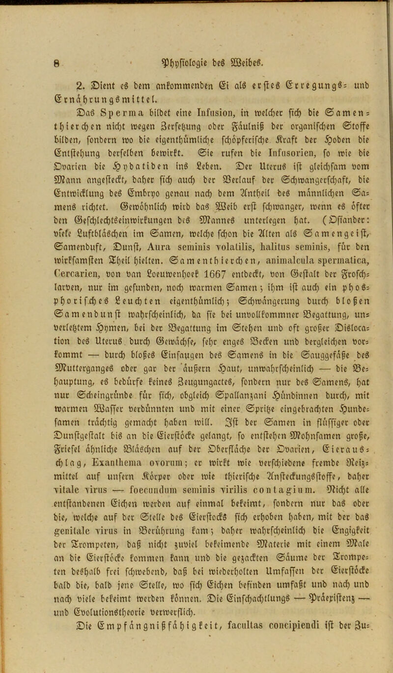 2. Dient eS bem anfommenben St als et ft eg StcegungS; unb StnabtungS mittel. DaS Sperma bitbet eine Infusion, in weld)et ftd) bie ©amen: tl)ietd)en nid)t wegen 3ftfebung ober gaulnif ber organifdjen «Stoffe bilben, fonbern wo bie eigentbümtidje fd)6pfetifd)e Äraft bec jpoben bie Sntflel)ung berfelben bewirft. «Sie rufen bie Infusorien, fo wie bie jDoarien bie dppbatiben inS Sehen. Der UtecuS ift gleid)fam nom SÜZann angefteeft, baber ftd) aud) bec Söetlauf bec ©d)wangerfd)aft, bie Sntwicflung beS Smbrpo genau nad) bem 2fntheil beS männlichen ©as menS richtet. ©ewobnlicf) wirb baS 2Beib erji fdjwanger, wenn eS öfter ben ©efd)led)tSeinwirfungen beS SttanneS unterlegen bat. (Dftanbec: «feie SuftbldScben im ©amen, welche fd)on bie 2llten als ©am enge ift, ©amenbuft, Dunft, Aura seminis yolalilis, halitus seminis, für ben wirffamften Sbeil hielten, ©am entb ierd) en, animalcula spermatica, Cercarien, non ban Soeuwenboef 1667 entbeeft, bon ©eftatt ber Srofd)s larben, nur im gefunben, noeb warmen ©amen1, if)m ift aud) ein pboS; pf>orifjrf)cS Seucbten eigentbümtid); ©d)wdngerung bureb bloßen ©amenbunlt wabrfcheinlicf), ba fte bei urwollfommner Begattung, uns Perfektem dppmen, bei ber Begattung im ©teben unb oft großer DiSlocas tion beS UtecuS . bureb ©ewdcbfe, febc engeS SSecfen unb bergleicben bocs fommt — burd) blofjeS Sinfaugen beS ©amenS in bie ©auggefdjje beS SftuttergangeS ober gar ber ’dufern d?aut, unwabrfd)ein(id) — bie S3e= bauptung, eS beburfe feines 3eugungacteS, fonbern nur beS ©amenS, hat nur ©dieingrunbe für ftd), obgleich ©pallanjani dpünbinnen burd), mit warmen SQSaffec berbünnten unb mit einer ©prifje eingebrad)ten dpunbe: famen trddjtig gemacht b«1^ will. Sfi ber ©amen in flüfftget ober Dunffgefiatt bis an bie Sierftocfe gelangt, fo entfteben 9)?obnfamen grofie, Sriefel ähnliche SSlaScben auf ber £)ber(Tdd)e ber Dbarien, SierauS; d)tag, Exanthema ovornm; er wirft wie berfdjiebene feembe Dteijs mittel auf unfern Äorpec ober wie tbierifdje 2fnftecfungSftoffe, baber yitale yints — foecundum seminis yirilis contagimn. Glicht alle entftanbenen Sieben werben auf einmal befeimt, fonbern nur baS ober bie, welche auf ber ©teile beS SierftocfS ftd) erhoben bflben, mit ber baS genitale yints in SSerübrung f'arn > baber wabtfdjeinlid) bie Sngigfeit ber trompeten, baf nid)t jutiiel befeinienbe €D2aterie mit einem 9)?ale an bie Sierftocfe fomnten fann unb bie ge&acften ©aume ber 3yompe= ten beSbatb frei fd)Webenb, baf bei wiebccbotten Umfaffett ber Sierftocfe balb bie, halb jene ©teile, wo ftd) Sichen beftnben umfajjt unb nach unb nad) niete befeimt werben fonnen. Die Sinfd)ad)tlungS — sprdepiftenj — unb SoolutionStbeorie tietwerflid). Die Smpfdngnifjfd bisfeit, facultas concipiendi ift ber 3u=.