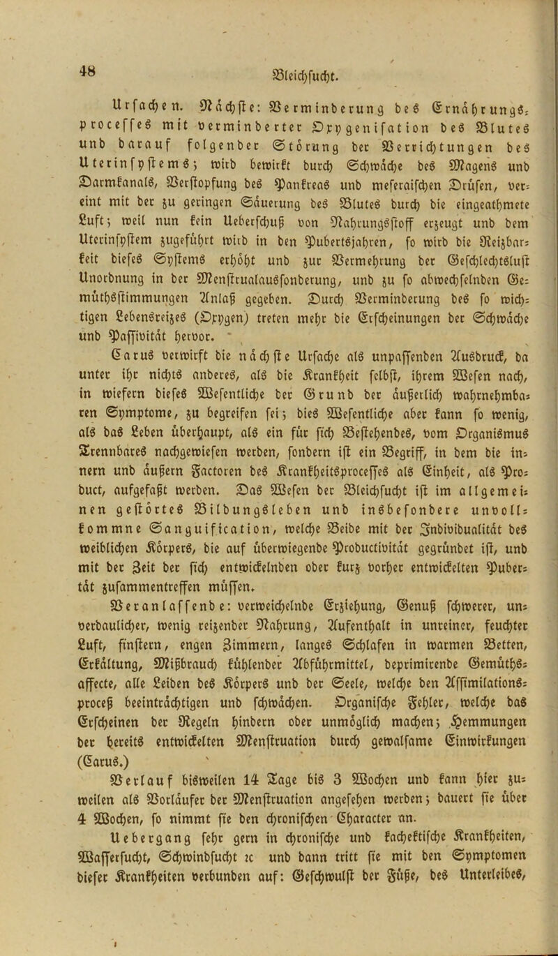 5ötcicf>fud)t. Ur fachen. fftachffe: Serminberung beS ©rndbrungS: p coceffcö mit «etminberter öppgenifation b e S 5S t u t c ö unb barauf folgenber ©torung bcc 23errid)tun gen beS U terin f p fle m S •, wirb bewirft butcb ©djwdcfje beS SDfagenS unb ;DarmfanalS, Serftopfung beS ^PanfreaS unb meferaifcben prüfen, v>et= eint mit bcc ju geringen ©dueruttg beS SSluteö burd) bie eingeat()tnete £uftj weil nun fein Uebetfcbup oon ^afjiungSi'toff erjeugt unb bem Uterin|pflem 5ugefüt>rt roitb in ben ^PubertSjabren, fo wirb bie 9?eijbar= feit biefeö ©pflernS erhobt unb jur Sermebrung ber ©efcbled)tSlujt Unorbnung in ber SKcnfltualauSfonberung, unb ju fo abwedjfelnben ©e; mütbSftimmungen Anlafj gegeben. £>urcb Serminberung beS fo wid)= tigen SebenSreijeS (SDjrpgen) treten mebt bie Scfdjeinungen ber ©djtrddje unb ^Oafjiüitdt betoor. * ©aruS netwirft bie ndd)fie Urfacbe als unpaffenben AuSbrucf, ba unter ibc nidjtö attbereS, als bie Äranfbeit fctbft, ihrem SBefen nach/ in wiefern biefeS SBefentlicbe ber ©runb bet dufetlid) wahrnehmbar ren ©pmptome, ju begreifen fei*, bieS 2Befentlid)e aber fann fo wenig, als baS £eben überhaupt, als ein für ftd) SeftebenbeS, «om £)rganiSmuS brennbares nacbgewiefen werben, fonbern ift ein Segriff, in bem bie im nern unb duftem gactoren beS ÄranfbeitSproceffeS als ©inbeit, als spros buct, aufgefafjt werben. £>aS SBefen ber Slcid)fud)t ift im all gern eis nen gefforteS SilbungSleben unb inSbefonbere u n o o 11 r fommne ©anguification, welche SSeibe mit ber Snbioibualitdt beS weiblichen ÄorperS, bie auf überwiegenbe ^robuctinitdt gegrünbet ift/ unb mit ber 3eit bet ftd) entwicfelnben ober fürs «orber entwicfelten Zubers tat jufammentreffen müffen. Setan laffenb e: «erweichelnbe Schiebung, ©enufj fcbwerer, um «erbaulicher, wenig reijenber Nahrung, Aufenthalt in unreiner, feuchter £uft, ftnflern, engen Bimmern, langes ©cblafen in warmen Setten, ©rfdltung, SZifjbraud) füblenbet Abführmittel, beprimirenbe ©emütbSr affecte, alle £eiben beS ßorperS unb bet ©eele, welche ben AfftmilationS: procefj beeinträchtigen unb fcbwacben. £>rganifd)e fehler, welche baS ©rfcheinen bet Siegeln hebern ober unmöglich machen> Hemmungen bet bereits entwicfelten Sftenftruation burd) gewalfame ©inwttfungen (GtatuS.) Setlauf bisweilen 14 Sage bis 3 Sßodjen unb fann h*ec JUl weilen als Sorlaufer ber Sftenfbruation angefeben werben} bauert fte übet 4 SDSochen, fo nimmt fte ben d)ronifd)en G>bflracter an. Uebetgang febc gern in chronifche unb facheftifche Äranfbeiten, 2Bafferfud)t, ©chwinbfucht tc unb bann tritt fte mit ben ©pmptomen biefer Äranfbeiten «erbunben auf: ©efdjwulft ber $üfe, beS Unterleibes,