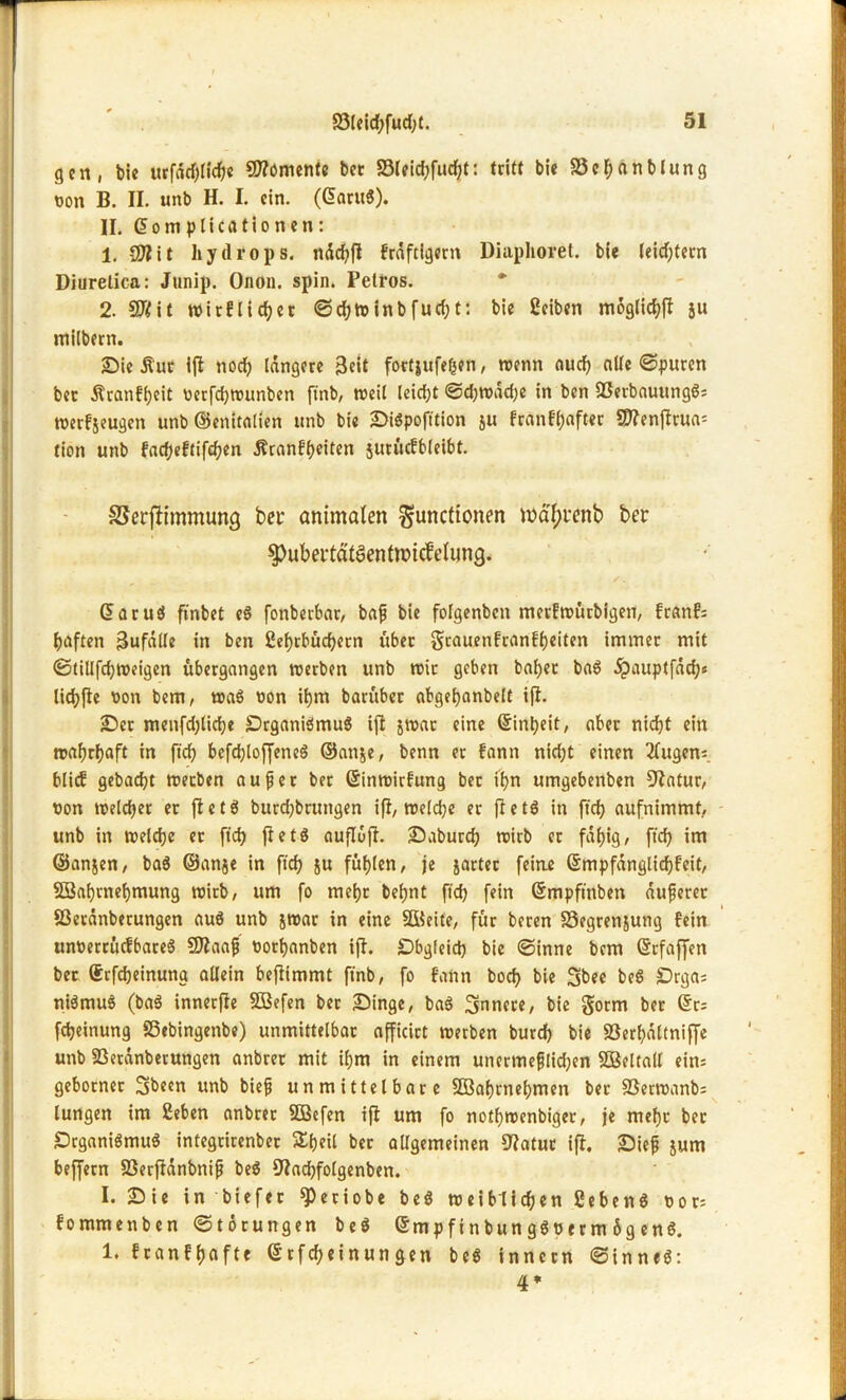 gen, bie urfärf)liche Momente bcc S3Ieid;fud;t: tritt bie S3ehanbiung von B. II. unb H. I. ein. (Garug). II. Gomplicationen: 1. 97?it hydrops. ttächfl Fräftigern Diaphoret. bie leid;tern Diurelica: Junip. Onon. spin. Petros. 2. 97?it Wir!lieber ©d;w inb fud; t: bie Seiben moglic^f? JU milbern. Sie Äur ift nodp längere Beit fortjufeficn, wenn auch alle ©puren bet ÄranFheit verfchwunben ftnb, weil leidet ©djwadje in ben Sßerbauungg; werFjeugen unb ©enitalien unb bie Sigpofttion ju FranFhafter SD?enftrua= tion unb fadjeftifdjen ÄranFheiten jurücfbleibt. SSerfiimmung bet* animalen Functionen mdfjttnb ber ^ubertätSentwidielung. Garug ftnbet eg fonberbar, baf bie folgenben merFwürbigen, franf; haften Bufätle in ben 2cf)rbüd?ern über grauenFranFheiten immer mit ©tiUfd)Weigen ubergangen werben unb wie geben bähet bag ^)auptfdd;s lichfte von bem, wag von ihm barüber abgehanbelt ift. Ser menfdjlidje Organigmug ift jwar eine Einheit, aber nicht ein wahrhaft in ftdf) bcfd;loffencö ©anje, benn er Fann nicht einen 2tugen; Mief gebacht werben auf er ber GinwirFung ber ihn umgebenben Statur, von welcher et fletg burdjbrungen ifl, welche er fletö in ftd) aufnimmt, unb in welche et [ich fletö auflufl. Saburch wirb er fähig/ ftd> im ©anjen, bag ©anje in ftd? ju fühlen/ je jarter feine GmpfänglichFeit, SBahrnehmung wirb, um fo mehr behnt ftd) fein Gmpftnben äuferer Sßeränberungen aug unb jwar in eine SBeite, für beren 33egrenjung fein unverrücFbareS Sttaaf vorhanben ifl. Obgleich bie ©inne bem Grfaffen ber Gcfdjeinuna allein beftimmt ftnb, fo Fann boch bie Sbee beg Orga; nigmuö (bag innerfie SBefen ber Singe, bag innere/ bie gorm ber Gr; fcheinung Sßebingenbe) unmittelbar afficirt werben burch bie SSerhaltniffe unb 23etünberungen anbrer mit ihm in einem unermeflid;en SBeltall eins geborner Sbeen unb bief unmittelbare 2Bahrnel)men ber SSerwanb; lungen im Sehen anbrer SBefen ifl um fo nofhwenbiget/ je mehr ber Organigmug integrirenber 5£ljeU ber allgemeinen 9?atut ifl, Sief jum beffern Söerfiänbnif beg 9tad)folgenben. I. Sie in biefet ^petiobe beg weiblichen Seheng vor; Fommenben ©torungen beg Gmpfinbun ggverm 6g eng. 1. FranFhafte Grfcheinungen beg innetn ©inneg: 4*