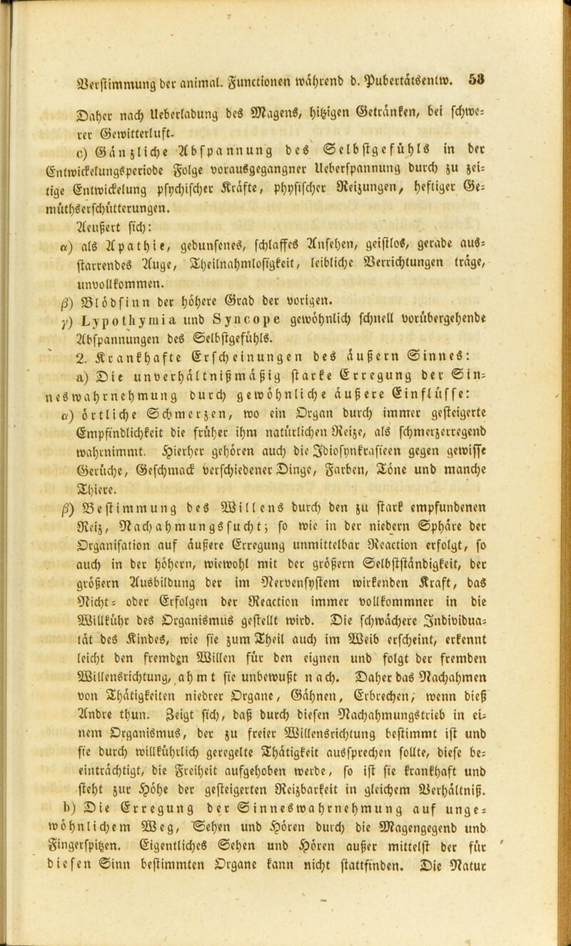 £iat)cc nad) Ueberlabung be$ ÜJZagen«, bi&'d™ ©etcdnfen, bei fd)tvc: vec ©ewitterluft. c) ® d n 51 i d) e Hbfpannung beS ©elbftgefübl« in bet ©nlwicFeluttgSperiobe golge vorauSgegangner tleberfpannung burd) &u sei= tige ©ntwicfelung pfed)ifcb«t Ärdfte, p^pfifc^ct Sleijungen, heftiger ©e= mütbSerfd)ütterungen. ’tfeußert ftd): «) al$ tfpatfyie, gebunfeneS, fdjlaffcS tfnfeljen, geifllo«, gerabe auS; ftamnbeS Tfuge, Sbeilnatjmlofigfcit, leiblid)e Verrichtungen (rage/ unvollkommen. ß) Slobfinn ber I)6l;erc ©rab ber vorigen. y) Lypotliymia unb Syncope gewöhnlich fdptell vorübergebenbe 2tbfpannungen bcS ©elbftgefüblS. 2. &r an fünfte ©rfd) einungen beS dußetn ©intteS: a) Die unverbdttnißmdßig jlarfe ©rtegung ber ©in- n eS n> a t) r net) mutt g burd) getvotjnlidje äußere ©in ft uff e: a) ortlidje ©cbmerjen, tvo ein Dtgatt burd) immer gefteigerte ©mpftnblidjfeit bie fritier itjni natürlichen Ovcijc, als fd)merxerregenb t»at)rnimnit. ^iertjer geboren aud) bie Sbiofpnftafteen gegen getviffe ©etüd)e, ©efdjmad vcrfcbiebenet Dinge, garbett, Sone unb mand)e Sl)iere. ß) SSeflimmung beS 5BillenS burd) ben $u ftarE empfunbencn 0veij, 9?ad) a b m un gS fu cb t j fo wie in ber niebern ©pbdre bet Drganifation auf äußere ©rregung unmittelbar OJcaction erfolgt, fo aud) in ber bvbfCtb tvietvobl mit ber großem ©elbftjtdnbigfeit, bet großem 2tuebilbung ber int €lervcnft)fteni wirfenben straft, baS 9tid)t i ober ©rfolgm ber Oieactien immer vollfommner in bie SBiUEübt beS DrganiSmuS gcfleltt wirb. Die fdjroddjerc Snbivibua; tat beS ÄinbeS, tric fie jum Sbeil aud) im VSeib erfd)eint, erkennt (eid)t ben frembgn SSilleit für ben eignen unb folgt ber fremben SBillenSricbtung, ab m t fte unbewußt ttad). Daher baS Diademen von Stetigkeiten niebrer Drgatte, ©dbnett, ©rbrecben, wenn bieß llnbre tbun. 3eigt ftd), baß burd) biefen Nachahmungstrieb in cu nein DrganiSmuS, ber xu fceier 2Bi(lenSricf)tung befiimmt ijt unb fte burd) willkürlich geregelte Sbatigkeit auSfpredjen follte, biefe be= eintrad)tigt, bie grcil)eit aufgehoben werbe, fo ift fie krankhaft unb fleht xut dpobe ber gefleigerten CRcijbarfeit in gleichem Verbdltniß. b) Die ©rreguttg ber ©intteSwahrnchmutig auf unge: wobnlid)em 3Beg, ©eben unb dporen burd) bie SNagengegenb unb gingerfpiben. ©igentlid)e$ ©eben unb j?6rett außer mittel|l ber für ' biefen ©inn befiimmten Drgane kann nid)t fiattftnben. Die Natur