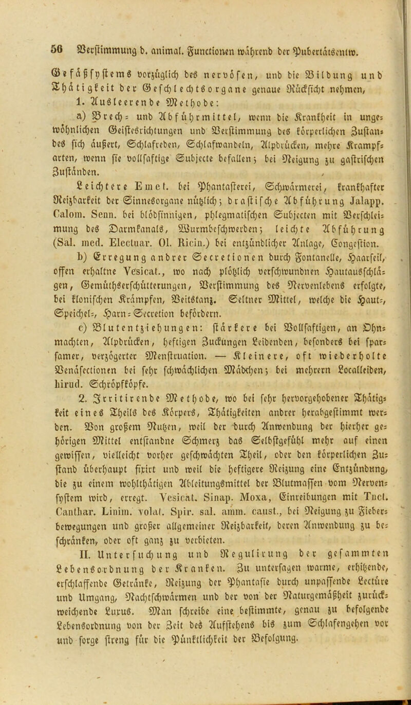 ©efÄ^fpflem6 üocsugticf) beS netpöfen, unb bie SSilbung unb 5Ef)atigfeit ber ©efd)led)tSorgane genaue 9Cucffi'cijt nehmen, 1. 21uSleerenbe SO? c t o b c: a) 33 red); unb Abführmittel/ trenn bie ÄranlfyeU in unge; wöbnlidjen ©eifieSrid)tungen unb 33ecjiimmung bcö förperlidjen 3upan; beS fid) dupert, Sdpafreben, Sdpaftpanbeln, Wpbrücfen, mehre Ärampf; arten, wenn fte uollfaftige Subjecte befallen 3 bei Oleigung 511 gaprifeben Bujtanben. Seichtere Einet, bei ^)f)antaf!erei, Schwärmerei, franf'baftec Oleisbarf’eit bec «Sinnesorgane nü&lid); brapifdje Abführung Jalapp. Calom. Senn, bei blobftnnigen, plpegmatifdjen Subjecten mit 33erfdpei; mutig beS •DarmfanalS, 933utmbefd)werben; leid;te Abführung (Sal. ined. Elecluar. 01. Ricin.) bei entjünblidjer Anlage, dongeftion. b) (Erregung anbrerSecretionen bureb Fontanelle, dpaatfeil, offen erbaltne Yesicat., wo nach plolpicb perfebwunbnen d£>autauSfdpd: gen, ©emütf)3erfd;ütterungen, 33erpimmung beS OlerOenlebenS erfolgte, bei flotiifdjen Stampfen, 93eitStans. Seltner Mittel, welche bie dpaut;, Speid;el=, dparn = Secretion beforbern. c) 331 u f en t j i ef) ung e n: pdrfere bei SSollfaftigen, an £)f)ns machten, Alpbrücfen, heftigen 3ucfungen Seibenben, befonberS bei fpat; famer, oerjogerter SDlenPruation. — kleinere, oft wieber holte SSendfectionen bei fel;r fdjwddpidjen SD?dbd;cn s bei mel;rern Socalleiben, liirud. Scbropfföpfe. 2. ^tritirenbe SO? e 11;0be, wo bei fcf)t berPorgebobener Stjatigs feit eines SbeilS bcS ÄorperS, Slboligfeiten tmbrer berabgepimmt wer; bcn. 3Son gtopem Olufcen, weil ber burd) 2fnwenbung ber hürljec ge; hörigen SO?ittel entfranbne Schmers baS Selbffgefubl mehr auf einen geroiffen, Pielleidjt Porber gefebwadpen 2UpeU, ober ben forperlid)en 3u; Panb überhaupt ftjeirt unb noeil bie hcft*9etc SRcijung eine ©ntsünbnng, bie su einem tt>ol;ltl;dtigen AMcitungömittel ber SSlutmaffen Pom Olerpen; fpPem wirb, erregt. Yesicat. Sinap. Moxa, ©inteibungen mit Tuet. Cantbar. Linim. yolat. Spir. sal. amm. caust., bei Oleigung su Fieber; bewegungen unb groper allgemeiner 9?eigbarfeif, beren 2lnraenbung su bc; fcbratifen., ober oft gans *u perbieten. II. Unter fud) ung unb 91 eg ul irung ber gef amm ten fiebenSo-rbnung ber Äranfen. 3« unterfagen warme, erbifeenbe, erfdpaffenbe ©etrdnfe, Dleijung ber 9M;antafte burdj unpaffenbe Sectüre unb Umgang, Oladpfcbwdrmen unb ber Pon ber Olaturgemdpbeit surücf; weidjenbe SupuS. SOlan fd)teibe eine bePimmte, genau su befolgenbe SebetiSorbnung Pon ber 3cit beS AufPehen6 bis sum Sdpafengeben Por unb forge Preng für bie ^ünftlid;feit ber 83efolgung.