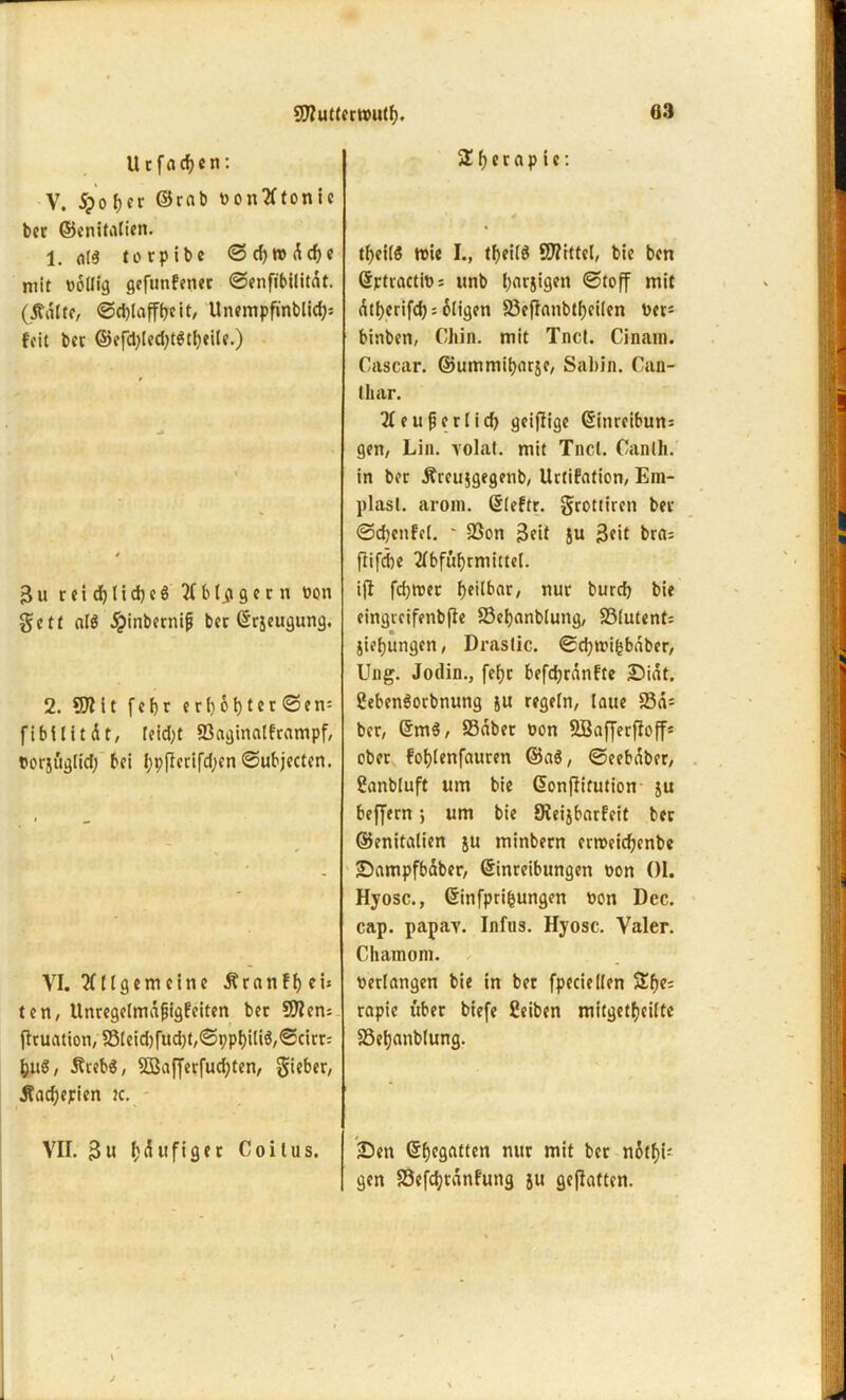 U r f fl d) c n: V. #of>er ©rab vontftonie bec ©enitalien. 1. olä torpibe ©d)tvdd)e mit völlig gefunfener ©enfibilitdt. (tfdlte, ©djlaffbeit, Unempfinblid;: feit bet ©eftyled^tStfyeile.) 3u reidjlidjeö 2(b tigern von ßett al$ jpinbernifj ber Erzeugung. 2. 91? it feljr erf)6f>ter ©en= fibllttdt, leid;t 93aginalframpf, »orjuglid; bei typflerifd;en ©ubjecten. VI. Allgemeine dfranffjei* ten, llnregelmdjjigfeiten bet 91?cm flcuation, S3lcid)fucf)t,<Sppl>iliö/<Scirr: &uS, 5tceb$, 5öaf[erfud;ten, Sieber, Äacfyeirien tc. VII. 3u läufiger Coilus. 3 f) e r a p i e: t^eilö tvie I., tfjeilö Spittel, bie ben Ejrtracttos unb (jarjigen ©toff mit dtfjerifcfj = öligen 93ejknbtf)ci(en ver* binben, Chin. mit Tnct. Cinain. Gascar. ©ummibnräe, Sabin. Gan- lliar. 2feufjerlid) geijfige Einreibun= gen, Lin. volaf. mit Tncl. Canlh. in bet Äccu$gegenb, Urtifation, Em- plasl. arom. Eleftr. grottiren bet ©djenfef. ' 23on 3fit ju 3cit brfl: flifebe Abführmittel, ifl fdjtvet fjeilbar, nur bureb bie eingteifenbfie S3el)anblung, S3lutent= Siebungen, Drastic. ©cbtvihbdber, Ung. Jodin., fef?c befd;rdnfte Didt. 2eben$orbnung ju regeln, laue S3d= bet, Em$, S3dbet von SBafferffoff* ober fof)lenfauren ©a$, ©eebaber, üanbluft um bie Eonflitution ju beffern ; um bie SReijbarfeit bec ©enitalien ju minbern ertveidjenbe Dampfbaber, Einreibungen von 01. Hyosc., Einfprifcungen von Dcc. cap. papav. Infus. Hyosc. Valer. Chamom. verlangen bie in ber fpeciellen 3fje: rapie itber biefe ßeiben mitgetfjcilte SSeljanblung. Den Ehegatten nur mit ber nei- gen S3efc^rdnF*ung ju geflattert.