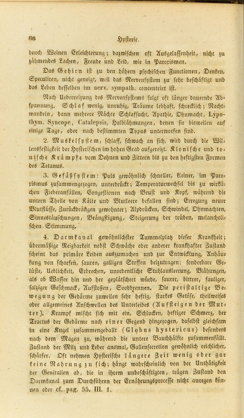 burd) Sßieinen ©rleid;terung *, baxwifchen oft 2fuSge(af[enheit, nicht ju Xdl;menbeS Sinken, gccube itnb geib, wie in sparopiSmen. ©nS ©ehirn i|? ju ben hohem pfpd)ifd;en Functionen, Senfen, ©peculiren, nidjt geneigt, weil baS 9?eroenfpfiem ju fefjc befchdftigt unb baS geben beffelben im nerv, sympath. concentcirt ifi. 9?ad; Ueberceijung beS 9?eroenfpj?cmS folgt oft langet bauernbe 2lbs fpannung. ©chlaf wenig, untubig, SSrdume lebhaft, frfjrecfltdj; £Rarf)f= wanbeln, bann mehrere'9?dd;fe ©cfjlaffucht, Apathie, Shnmacht, Lypo- lliym. Syncope, Catalepsis, dpalbldhmungen, benen fte bisweilen auf einige Sage, ober nach beftimmten IJppuS unterworfen ft'nb. 2. 50? u Sfe l fp |te m, fd;laff, fchwach an ftch, wirb burd; bie 2öil= lenSfefligfeit ber j?pfhrifd;en im hof;en ©rab aufgereijt. Älonifdje unb tos n if d; e .Stampfe Pom Sehnen unb Rittern bis xu ben fyeftigjfen Formen beS Tetanus. 3. ©efafjfp jtem: *PulS gewöhnlich fd;nellet, fleiner, im ^aros piSmuS xnfammengexogen, unterbotet-, SSemperaturwechfel bis xu wirflu d;en Ficberanfallen, ©ongefiionen nach SSruft unb Äopf, wdhrenb bie untern 3!l;eile non .Satte unb SSlutleere befallen ft'nb j ©rregung neuer SSlutflüffe, 3urücfbraftgen gewohnter j Tllpbrücfen, ©djwinbel, Shnmadjten, ©inneStdufchungen, SSedngjtigung, ©teigerung bet trüben, melancholis fd;en ©timmung. 4. Satmfanal gew6hnlid)|ter Summetplafc biefer Äranfheif, übermäßige SReixbarfeit nebjt ©djwdd)e ober anberer franfh«ftec 3uflanb fd;eint baS primäre gcibett auSxumadjen unb xuc ©ntwicflung, 2fnhdus fung Pott fcharfen, faurett, galligen ©toffen bei^utragen: fonberbare ©es lüfte, Ueblid;feit, ©rbrechen, unorbentlidje ©tuhlauSleerung, 23lal)ungen, als ob SBaffet hin unb h«o geplatfchert würbe, faurer, bittrer, fauliger, fähiger ©efchmacf, 2Tuffiofjen, ©oobbrennen. Sie periftaltige 23es weguttg ber ©ebdrme xuweilen feht heftig, flarfeS ©etofe, theilweifeS ober allgemeines 2fnfchwellen beS Unterleibes (Tluffieigen bet 50?uts ter). .Stampf mifdjt ftch mit ein, <3d)lucfen, hcft*Öec ©chmerj, bet SEractuS ber ©ebdrme nad; einer ©egenb ijingejoger», bafelbj? gleidjfam in eine Äuget xufammengeballt (Glqbus liystericus) befonberS nach bem 50?agen xu/ wdhrenb bie untere 23aud;hdlfte xufammenfdllt. 3uftanb ber 50?ilx unb gebet ano'mal, ©allenfecretion gewöhnlich reichlicher, fchdrfer. Sft nehmen Jppfterifche längere $eit wenig ober gar feine 9?al;tung xu fich> hangt wahrfcheinlid; Pott ber Unthdtigfett ber ©enitalien ab, bie in ihi'em unbefchdftigten, tragen Buftanb ben Satmfanal jum Surchführen ber ©rnd()cungSproccffe nicht anregen fon* nen ober cf.,pag. 55. III. 1.
