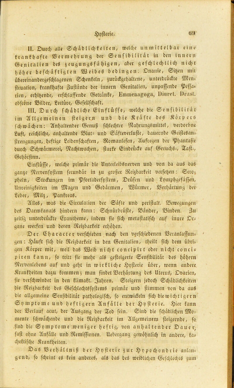 II. Surd) alle ©d)dblid) Feiten, treibe un mittelbar eine t'va n f l) afte 23 e r m e f)t u n g bei- ©enfibiiitat in ben innccn ©enitalien be$ jeugungßfd l)igen, aber 9efd)led)t(id) nid)t hoher befdjdftigten 2J3eibeö bebingen; Onanie, ©iljen mit übereinanbergefd)lagenen ©djenFeln, jucücFgehaltcne, unterbüuFte 2flen= fhuation, franffjaftc Bufidnbc bec innern ©enitalien, unpaffenbe ^)effa* eien, erhihenbe, crfdjlajfenbe ©etrdnFe, Emmenagoga, Diurel. J)rast, obfeone Silber, Seetüre, ©efellfchaft. III. Sucd) f d) a b l i d) e ©inflüffe, welche bie ©enfibiiitat im Allgemeinen fteigem unb bie Ä raffe beß Äo.rpecö fd)tt>dd)en: Anhaltenber ©enuji fd)led)ter Nahrungsmittel, «erborbne Suft, reid)lid)e, anhaltenbe S3lut= unb ©dfteoerlufte, bauernbe ©eiffeßan? flrengungen, ^ tjeftige Seibenfdjaften, Dtomanlefen, Aufregen ber ^)l;antafie burd) ©djwatmerei, Nad)troad)en., ffarFe ©itibrücFe auf CI5eiuel)ö=, SEafb, ©el)6rjtnn. ©inflüffe, tveldje primär bie Unterleibßnecoen unb bon ba auß bas ganje Neroenfpjlem fecunbdt in ju großer Sfveijbarfeit üetfefcen : ©ero; pl)e(n, ©toefungen im ^foctaberfpftem, Stufen unb Spmphgefaffen, UnreinigFeiten im Sftagen unb ©ebdtmen, SBütmet, Serljdrtung bet Seber, 9)?il$, ^)anFrea$. AlleS, maß bie ©irculation bet ©dfte unb periflalt. Sewegungen beß SatmFattalß fyinbern f'ann: ©d)nürbrüfte, Sdnber, Sinben. $u zeitig unterbrüefte ©pantbente, inbem fie ftd) metafiatifd) auf inure St? gane roetfen unb beren NegbarFeit erhöhen. Set ©hacacter uetfd)ieben nad) ben v»erfd)iebenen Seranlafftun gen : dpauft fiel) bie NeijbarFeit in ben ©enitalien, tfjeilt ftd) bem übri- gen Körper mit, weil baß 5Beib nid)t concipirt ober nid)t conti? piten Fantt, fo tritt fte mehl alß gefleigerte ©enfibiiitat beß l)6l)ern Nerüenlebenß auf unb get>t in mir Flicke dppjlerie über, wenn anbetc Äranfbeiten baju Fornmen; man ftnbet Serl)drtung beß Uteruß, Snaciett, fie oetfd)ttnnbet in ben FlimaFt. Safjren. ©teigern jebod) ©d)dblid)Feiten bie OveijbarFeit beß ©efd)led)tßfpjtemß primär unb fiimmen oon ba auß bie allgemeine ©enfibiiitat patf)ologifd), fo entwickeln ftd) bie wid) tigern ©pmptome unb heftigem Anfälle ber jppftecie. dpiet Fann ber Serlauf acut, bet Außgang ber Sob fein, ©inb bie fd)dblid)en NIo? mente fd)tndd)cnbe unb bie SleijbarFeit im Allgemeinem fleigernbe, fo. .ftnb bie ©pmptome-Weniger heftig, non anhaltenber Sauer, faft ohne Anfälle unb Stemiffionen. Uebergang gemohnlid) in anbere, Fa? d;eFtifd)e ÄranFl)eiten. Sab SBerhd11nif bec djppfterie jur 5p 1;p0d)onb rie anlan= genb, fo fd)eint eß Fein anbereß, als baß beß roeiblidjen ©efd)lcd)tß juut