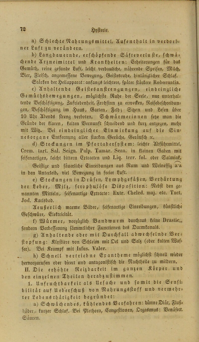 a) <§?d)lecf)te Nahrungsmittel, Aufenthalt in perborb; net 2uft ju Perdnbetn. 1)) ßangbauernbe, erfcbopfenbe ©dfteperluffe, f cb n> d j djenbe Acjneimittcl unb Äranfbeiten: ©Reiterungen für baS ©emütb, reine gefunbe 2uft, leid)t Perbaulidje, nabtenbe ©peifen, Sftild), Sier, Sleifd), angemeffene Setpegung, ©eifteSrube, fjinldn'glicfjec ©d)laf. ©tdrfen ber ipcüapparat: anfangs teid)tere, fpdtec flacfcrc Roboranlia. c) 2fnf)flftenbe ©eijteSanftrengungen, einbringticbe ©emüthäberoegungen, moglid)fte 9tuf)e bet ©eele, nuc unteRaU tenbe Sefdjdftigung, jjufriebenbeit, gtobfinn ju ertvccEen, 9ceifebefd)reibun= gen, Sefd)dftigung im dpauS, ©arten, 3Ub> ©ifjen unb 2efen übet 10 Uf)c AbenbS ffreng Perboten, ©ebrodrme rinnen fe^c man bie ©rünbe ber flaren, falten Vernunft fdjneibenb unb furj entgegen, mehr mit -Big. Sei einbtinglid)er ©inroirfung auf bie ©in= neSorgane ©ntfernung aller ftarfen ©etliche, ©etdufcb jc. d) ©tocfungen im ^fortaberfpftem: leiste Abführmittel, Crem. tarl. Sal. Seign. Pulp. Tamar. Senn, in fleinen ©aben mit feifenartigen, reicht bittern ©ptracten unb Liq. terr. fol. ober ©almiaf. ©eifiige unb fducclidje ©inreibungen auS Nurn unb 2Beinefftg a*a in ben Unterleib, Piel Seroegung in freier 2uft. e) ©toefungen i n Srufen, Spmpbsefäfjen, Serba rtung ber 2eber, SDiilj, feropbujofe SiSpofition: Nebfi: ben ge; nannten dritteln, feifenartige ©ptracte: Extr. Clieled. m&j. etc. Tnct. Jod. ÄartSbab. Aeufjerlid) tparme Sdber, feifenartige ©inreibungen, fünffache ©efdjroüre, ©leftricitdt. f) SBütmer, potjüglid) Sanbtputm butcbauS feine Drastic., fonbern Serbeffetung fdmmtlid)et <§unctionen beS SarmfanalS. g) An.bftltenbe ober mit Surcbfall abroedjfelnbe Set; ' ftopfung: dtlpftiere Pon ©d)leim mit Sei unb ©alj (ober falten SSaf; fer). Sei Ärampf mit Infus. Yaler. h) ©ebnet t pertrieb ne ©pant&eme mogticbjl fcbneU roieber berPorjurufen ober birect unb antagoniftifd) bie Nad)tbeile su milbern. II. Sie erbebte Neijbarfeit im ganzen Äorpet unb ben ein seinen Sb ei len berabj uflimmen. 1. Unfrucbtbarfeit als Urfadje unb fomit bie ©enfi= bilitdt auf Ueb'etfcbufj Pon NabrungSftoff unb Petmebr* ter 2ebenStbdtigfeit begrünbet: a) ©Rn>dd)enbeS, fühl enbeS Set fahren: bünneSidt, gluf* taber, furjer ©d)laf. Sei «pleRora, ©ongejlionen, SrgaSmuS: Scndfect. ©duren.