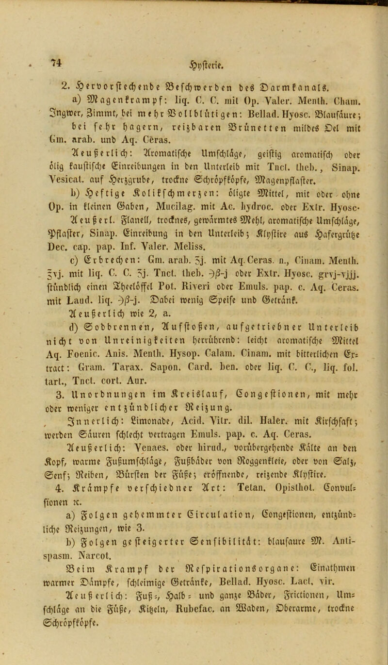 2. .^ernorflechenbe 93cfcf)n?erbcn beö ©armfanalg. a) Sfflagenftampf: liq. C. C. mit Op. Valer. Menlh. Cham. Sngwer, Bimmt, bei m t hr SB olIbl üti ge n: Bellad. Hyosc. Slaufdure; bei fc t>c Jagern, teijbaren SSrünetten mitbeö Oel mit Gm. arab. unb Aq. Ceras. 2b e u f e r l i d): 2bromatifd)e Umfdjldge, geizig aromatifdi obet ölig fauflifdje Einreibungen in ben Unterleib mit Tncl. Hieb., Sinap. Yesicat. auf ipetjgrube, troefne ©d;ropff6pfe, 9)?agenpflafter. b) 5p e f tig e Äo l i f f d) m er j en: oligte SRittel, mit ober ohne Op. in fleinen ©aben, Mucilag. mit Ac. hydroc. ober Exlr. Hyosc- 2beuüerl. glaneil, trodfneö, geroarmteö Q^eljl, aromatifdje Umfrage, Raffer, Sinap. Einreibung in ben Unterleib; Älpflire auö ^afergrüfcc Dec. cap. pap. Inf. Yaler. Meliss. c) 6rbred)en: Gm. arab. 5j. mit Aq.Ceras. n., Cinam. Menlh. §vj. mit liq. C. C. 5j. Tnct. llieb. ^/3-j ober Exlr. Hyosc. grvj-vjjj. ftünblid) einen St)eeloffel Pot. Rrveri ober Emuls. pap. c. Aq. Ceras. mit Laud. liq. :)ß-j- iDabei «eilig ©peife unb ©efränf. 2b e u ü e r 1 i d) «ie 2, a. d) ©ob brenn en, 2b uf flogen, au fge trieb n er Unterleib nid)t non Unreinigfeiten Ijccrubrenb: leicht aromatifdje Mittel Aq. Foenic. Anis. Menlh. Hysop. Calam. Cinam. mit bitterlidjen Ep; tract: Gram. Tarax. Sapon. Card. ben. ober liq. C. C., liq. fol. tart., Tncl. cort. Aur. 3. Unorbnungen im Kreislauf, Eongefiionen, mit mel« ober reeniger en t jünblidjet Oleijung. innerlich'. Cimonabe, Acid. Yilr. dil. Haler, mit Äirfdjfaft; «erben ©duren fdjled)t vertragen Emuls. pap. c. Aq. Ceras. 2beufj erl id): Yenaes. ober liirud., norübergehenbe Ädlte an ben Äopf, «arme gujiumfd)ldge, gufjbdber non Ovoggenfleie, ober non ©alj, ©enf; 9?eiben, S3ür(Ien ber gftfe; eroffnenbe, reijenbe Älpfiire. 4. Ärdmpfe netfehiebner 2brt: Telan. Opislhol. EonnuU / a fionen ic. a) golgen gehemmter Eirculation, Eongt)lionen, entjünbs liehe Srcijungcn, «ie 3. b) golgett gejleigerter ©enfibilitdt: blaufaure 9)?. Anli- spasm. Narcot. 93eim Ärampf ber Slefpirationöorgane: Einatmen «armer IDampfe, fchleimige ©etranfe, Bellad. Hyosc. Lad, \ir. 2beuü erlich: gu£s, 5palb = unb ganje »aber, grictionen, Ums fchldge an bie guße, dtifceln, Rubcfac. an SQBaben, £)berarme, troefne ©chropffopfe.