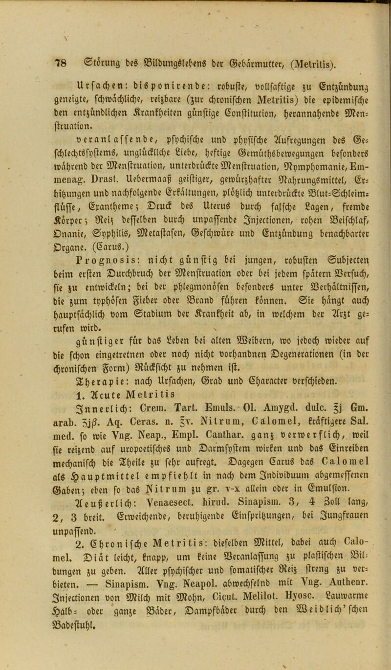 Urfachen:bi$ponirenbe: robufle, ttollfaftige ju ©ntjünbung geneigte, fcbwdchliche, reijbare (jur djconifcfjen Metritis) bie cpibemifcfje ben entjünblidjen äranfheiten günflige ©onflitution, f>etannaf)enbe 50?en= flcuation. t>eranlaffenbe, pfpcfjifcfje unb phpftfebe Aufregungen be$ ©ei fchlecbtSfpfiemS, unglütflldje Siebe, heftige ©emütbSbewegungen befonberS wdhrenb ber SDienjltuation, unterbrüefte 9)?enfiruation, Cftpmphomanie,Eni- menag. Drast. Uebermaaf geiziger, getüücj^aftcc Nahrungsmittel, ©r: bifcungen unb nadjfolgenbe ©rfdltungen, plofelid) unterbrüefte S5lut=©chleims flüffc, ©pantl)eme *, Drucf beS Uterus burd) falfchc Sagen, frembe Körper $ 9teij beffelben burd) unpaffenbe Jnjectionen, rof>en $8eifd)laf, Dnanie, ©ppf)ili$/ Nletajtafen, ©efd)würe unb ©ntjünbung benachbarter Organe. (CaruS.) P rognosis: nicht günflig bei jungen, tobufien ©ubjecten beim erflen Durchbruch ber Sftenjlruation ober bei jebem fpdtern SSerfuch, fie ju entwicfeln; bei ber phlegmonofen befonberö unter 23erha(tnif[en, bie jum tpphofen lieber ober S3ranb fuhren fonnen. @ie f)dngt aud) hauptfdchlich toom ©tabiurn bet Äcanff>eit ab, in welchem ber Arjt ge; rufen roirb. s günfiiger für baS Seben bei alten Sßeibern, wo jeboch triebet auf bie fchon eingetretnen ober noch nicht t>orl)anbnen Degenerationen (in ber chtonifchen gorm) Sfcücffuht ju nehmen i(t. jXhccaPie: nacb Urfad)en, ©rab unb ©haract?c tterfcl)ieben. 1. Acute Metritis innerlich: Crem. Tart. Emuls.-Ol. Amygd. dulc. jj Gm. arab. 5j(3. Aq. Ceras. n. §y. Nitrum, Calomel, frdftigere Sal. med. fo wie Vng. Neap., Empl. Canthar. ganj öerwetflid), weil fie reijenb auf uropoetifdjeS unb Darmfpftem wirfen unb baS ©inreiben mechanifch bie ^hetle ju fehr aufregt. Dagegen ©aruS baS Calomel al$ ^»auptmittel empfiehlt in nach bem Jnbwibuum abgemeffenen ©aben-, eben fo baS Nit rum ju gr. y-x allein ober in ©mulfton. Aeuf erlich: Venaesect. hirud. Sinapism. 3, 4 3oll lang, 2, 3 breit, ©rweichenbe, beruhigenbe ©infpti&ungen, bei Jungfrauen unpaffenb. * * 2. ©htonifche Metritis: biefelben Sftittel, babei auch Calo- mel. Didt leicht, fnapp, um feine S3etanlaffung ju plaflifchen S5il= bungen ju geben. Aller pfpchifdjet unb fomatifcher 9teij jlreng ju oer= bieten. — Siuapism. Vng. Neapol. abwechfelnb mit Vng. Authenr. Jnjectionen oon N?ild) mit CDtfohn, Cicul. Melilol. Hyosc. Saumarme $616: ober ganje SSdber, Dampfbdbet burd) ben SBeiblid)’ fchen SSabefluhl.