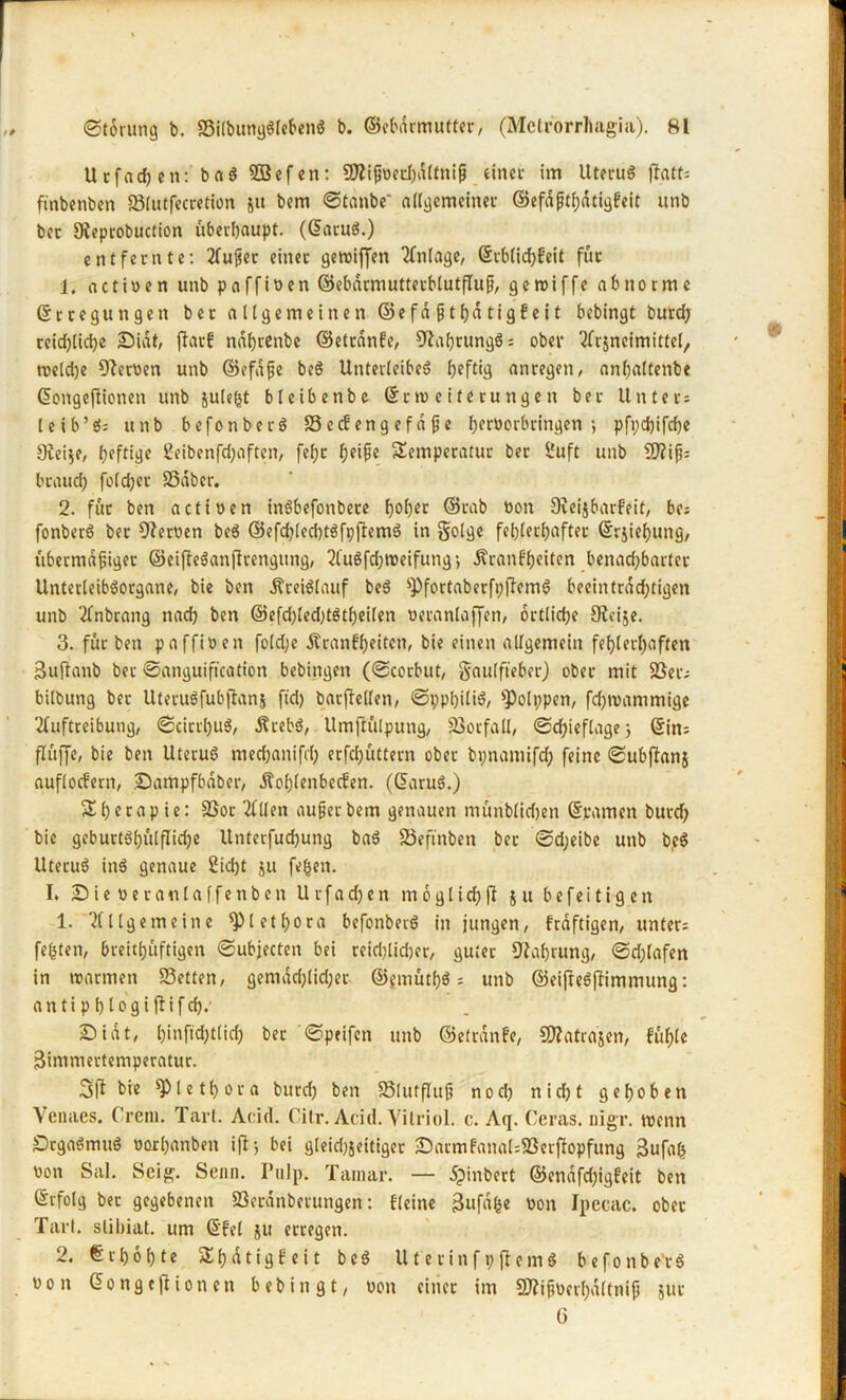 Utfach en: ba$ SBefen: üftifoechdltnif einet im Uterus flatt= ftnbenben 23lutfecretion ju bem ©taube allgemeiner ©efaffatigfeit unb bec 9ieprobuction überhaupt. (©atuS.) entfernte: Auf er einer getuiffen Anlage, ©cblidjfeit für 1. actiwen unb paffiöen ©ebdrmuttecblutfluf, gewiffe abnorme ©rtegungett ber allgemeinen ©efdfthdtigfeit bcbingt burcfy reichliche £>idt, jlarf ndfjrenbe ©etrdnfe, CftahrungS: ober Arjncimittel, treldje Tertien unb ©efdfe beS Unterleibes anregen, anljaltenbe ©ongejtionen unb $ule(jt bleibetrbe ©croeiterungen ber Unter: leib’ti: unb befonberS 33 ecfeng ef d fe berüorbringen •, pfpdjifdje 9iei$e, fjeftiije 2eibenfd;aften, fefjc l;eife Temperatur ber £uft unb !D?if?= brauch foldjer 33dber. 2. für ben actioen inSbefonbete hoher ©fab üon Dieijbarfeit, be: fonberS ber Heroen beS ©efdjledjtSfpftemö in golge fehlerhafter ©rjiehung, übermdfiger ©eifleSanfirengung, AuSfd;weifung-, Äranf'heiten benad)barter UnterleibSorgane, bie ben Kreislauf beS sPfortaberfi;flemS beeinträchtigen unb Anbrang nach ben ©efd)led;tStheilen ueranlaffen, örtliche SReije. 3. für ben paffioen fold;e Äranfheitcn, bie einen allgemein fehlerhaften Bujlanb bet ©anguiftcation bebingen (©corbut, gaulfteber) ober mit 33er: bilbung ber UteruSfubflanj ftd) batfiellen, ©pphiliS, ^olppen, fdjroammige Auftreibung, ©cicrhuS, ÄcebS, Umftülpung, 33orfall, ©chieflage 3 ©in: flüjje, bie ben Uterus mechanifch erfdjüttern ober bpnamifd; feine ©ubffanj auflocfern, Sampfbabcr, d?ol)lenbecfen. (©aruS.) Therapie: 33or Allen auf er bem genauen munblidjen (Spanien burch bie geburtShulfUdje Unterfuchung baS SSeftnben ber ©d;eibe unb beS UteruS inS genaue 2id)t ju fefcen. I. JDieöeranlaffenben U r f a dj e n m 6 g l i ch jl j u b e f e i t i g c n 1. Allgemeine Plethora befonberS in jungen, fraftigen, unter: festen, breithüftigen ©ubjecten bei reiflicher, guter Nahrung, ©flafen in warmen 33etten, gemdd;lid;er ©jmüth$: unb ©eiffeSjümmung: antiphiogiftifch.' £>tat, hi»ftd;t(ich ber ©peifen unb ©etrdnfe, SRatrajen, fühle Bimmertemperatur. 3ff bie Plethora bitrd) ben SSlutfluf nod) nid)t gehoben Venaes. Crem. Tarl. Acid. Cilr.AcicI. Vitriol, c. Aq. Ceras. nigr. wenn DcgaSmuS oorhanben ifl; bei gleid)jeitiger £)atmfana(:33etfiopfung Bufab Don Sal. Seig. Senn. Pulp. Tamar. — dpinbert ©enafd)igfeit ben ©rfolg bec gegebenen 33erdnberungen: fleine Bufdfce non Ipecac. ober Tarl. slihiat. um ©fei ju erregen. 2. Erhöhte Thdtigfeit beS UterinfpflemS befonberS non ©ongeftionen bebingt, non einer im Sftifucrhdltnif juc ü