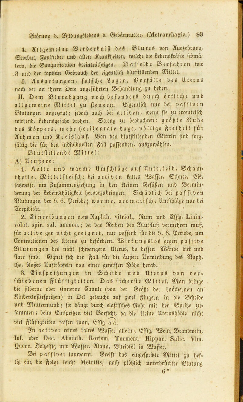 4. Allgemeine SÖecbecbnt^ beS SSlutcS oon Auszehrung, ©corbut, gaulfteber unb allen £ tan fl) eiten, welche bie SebenSfrdftc fd;mds lern, bie Sanguiftcation beeintrdd;tigen. Daffelbe SSerfahten toie 3 unb ber topifd;e ©ebraud) ber eigetttlid) btutffillenben Drittel. 5. Ausartungen, falfd)e Sagen, 83orfalle beS UtetuS nad) ber an if)rem Drte angeführten 33el;anblung ju heben. II. Dem 33lutabgang noch befottbcrS bur cf) o r 11 i d; e unb allgemeine Mittel ju jfeuern. (Eigentlid) nur bei paffioen SStutungen angezeigt; jebod) aud) bei actioen, toenn ffe ju epeentrifd; toirfenb, SebenSgefahr brohen. Streng ju beobad)ten: groftte Dfuhe b e S Ä 6 r p e r S , mehr horizontale Sage, oollige g reih eit für Athmen unb Kreislauf. 23on ben blutffillenben DJIittrln ftnb forgs faltig bie für ben inbioibuellen galt paffenben, auSjuwdf)len. 831 u tftill enb e SWittel: A) A e u f? e r e: 1. Äalte unb toarme Umfchldge auf Unterleib, Sd;ams theile, SÄittelfleifd): bei actio en fatteS SBaffer, Sd;nee, (EiS, fafstoeife, um 3ufammcnjiehung in ben fleinen ©efafjen unb S3ermin= berung ber SebenStf)dtigfeit heroorjubringen. Sdjablid) bei paffioen SSlutungen ber 5.6. $>etiobe; toarme, aromatifd;e Umfchldge nur bei SEorpibitdt. 2. (Einreibungen oon« Naplitli. vitriol., Df um unb (Efftg, Liniin- volat. spir. sal. annnon.; ba baS Dfeibett ben 33lutflufj oermehren muft, für actioe gar nid)t geeignet, nur paffetib für bie 5. 6. ^cctobe, um (üontractionen beö UteruS ju beforbern. SBirfungSloS gegen paffioc S5lutungen beö nid)t fdjroangern UteruS, ba beffen SBdnbc bief unb fiart ftnb. Signet fid) ber gall für bie duftere ?fntoenbung beö DIapl)s tha, blo^eö Auftropfeln oon einer getoiffen 'dpohe herab. 3. Sinfprihungen itt S d; e i b e uttb UtetuS oon Oers fcf)iebenen glüffigf eiten. Das fid) er ffe SJfittel. SDfan bringe bie ftlberne ober zinnerne (Eanule (oon ber ©rofte bet fnodjertten an Äinberclpffitfprifcen) in Del getaucht auf jtoei gingern in bie Scheibe unb 9Jf uttermunb; fte h^ttQt burd) claftifdjeS 9fof)t mit ber Sprite jus famnten •, beim (Einfpriften oiel 83orfid)t, ba bie fleine UteruShohle nicht oiel glüfftgfeiten faffen fann, (Efftg a-a. Sn actioer reines falteS SBaffet allein; (Efftg, 5Bein, SSranbtoein, Inf. ober Dec. Absinth. Rorisin. Torment. Hippoc. Salic. Yim. Quere, dpolzefftg mit Sfßaffer, Alaun, 83itriolol in SBaffer. 33ei paffioer lauwarm, ©reift baS eingefprihte SOfittel zu f>ef= tig ein, bie golge leicht Metritis, nad; ptofclid) untcrbcucfter S5lutung 6*