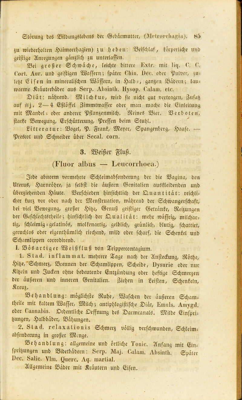 ju roiebcrholtcn £uimorrhacJien) su heben: 83eifd)laf, toipoilicl;c unb geißige Anlegungen gdnjlid) gu unterlaßen. 83ei großer ©d)tt>äd;e, leidste bittere Ex Ir. mit liq. fort. Aur. unb geißigen 2ßaßetni fpdter Chin. l)ec. ober Aulner, $u-. legt Eifei» in mineralifd)en SBdßern, in Spalbs, ganjen ffidbetn; laus marine Ärduterbdber aus Serp. Absinth. Hysop. Calam. elc. £>idt: ndfjrenb. 95iId)für-, wirb fte nid)t gut «ertragen, |$ufa(s auf iij, 2— 4 ©ßlcffcl 3itnmtwaßer ober man mad)e bie Einleitung mit 95anbel; ober anberer ^ßanjenmild). 9ieineS föier. Verboten, jlarfe SSewegung, Erfdbütterung, preßen beim ©tul)l. ßitteratur: 23ogel, *P- Sranf, 95eper, ©pangenberg, öpaafe. ■— sprcScot unb ©djneiber über Secal. corn. / 3. SBeißer gluß. (Fluor albus — Leucorrlioca.) 3ßbc abnorm «ermel)rfe ©dßeimabfonberung ber bie SSagina, bei» Uterus, Harnröhre, ja felbß bie äußern ©cnitalien auSfleibenben unb uberjieljenben 5pdute. Sßetfcbieben t)irtftd;tlid) ber JQuan t itdt: reidßis d)cr f'urj uor ober nad) bet 95cnßruation, wdhrenb ber ©djwangerfdjaft, bei «iel SSewegung, großer 5pi(^e, ©enuß geiziger ©etrdnfe, Steigungen ber ©efd)led)tstl)eile-, l)inftd;(lid) ber SAualitöt: mel)r wäßrig, mi(d)at; tig, fd;leimigsgelatinös, molfenartig, gelblid), grunlid), blutig, fdjattirt, geruchlos ober eigentlßtmlid; ried;enb, milb ober fdjarf, bie ©djenfel unb ©cf)amlippen corrobirenb. I. SSöS artiger 3Öeißflnß «ön Srippercontagium. 1. Stad, inflammat. mehrere Sage nad) ber Anßecfung, Diötlje, ^)ihe, '©djrnerj, 93rennen ber ©d)amlippen, ©djeibe, Dysurie ober nur Äifctln unb Surfen ohne bebeutenbe Entjunbung ober heftige ©chmerjen ber äußeren unb inneren (Genitalien. Riehen in Meißen, ©djenfeln, Äreuj. SSehanblung: möglichße Oiuhe, SEBnfcben ber äußeren ©d;ams tl)eile mit falten» Söaßer, 95ild; j antiphlogißifd;e iDidt, Einuls. Amygd. ober Cannabis. £)rbcntlid)c SDeßnung beS iDarmcanalS. 95ilbe Einfpri= jungen, dpalbbaber, SSdhungen. 2. Stad, relaxalionis ©d;merj «öllig uetßhwunben, ©ct)teim= abfonberung in großer 95mge. SSehanblung: allgemeine unb örtlid;e Tonic. Anfang mit Eins fprifcungen unb S5ibetbdbern: Serp. Maj. Calani. Absinth, ©pdier I)cc. Salic. Vlm. Quere. Aq. marlial. Allgemeine SSdber mit Ärdutern unb Eifen.