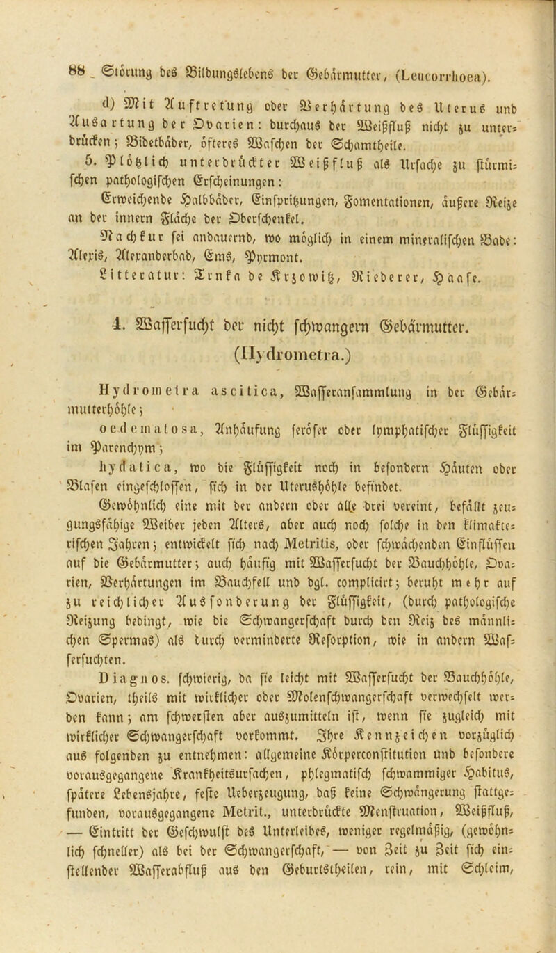 (I) SO? i t 2(uftret'ung ober & er Wartung b eS Uterus unb Ausartung bet Soatien: burdj.auS bet 933ei|jflu{5 nid?t ju unters btucfen 5 S3ibetbdber, öfteres $Q3afd;en ber ©djamtbeile. ö. $(o&(icb unterbrücfter SBeifjflug als Xlrfactje ju ftürmis fdjen patf)ologifd)en (Srfdjeinungen: Gtroeidjenbe £albbdbcr, Qrinfprifcungen, gomcntationen, aufere Oveije an bet inttctn glad)c bet £)bctfd)enbel. 0?ad)eur fei anbauernb, wo moglid) in einem mineralifcfoen SSabe: 2ClepiS, 2ftevanberbab, @m$, ^prmont. Sitteratur: SSrnfa be Ärjowifc, OUeberet, £aafe. 4. SBaffeifudjt bei- nid)t fd)tt>angein ©ebävmutter. (II) drometra.) Hydro in et ra ascitica, SOSafferanfammlung in ber ©ebdts ntutterboble j oe(1 einalosa, 2lnf)aufung ferofet ober lpmpl;atifd;er glujjigfeit im ^)arend;pm 5 liy(fatica, wo bie gluffigfeit nod) in befonbern Rauten ober 33lafen eingefdjloffen, fiel) in ber UteruSl)6l)le beftnbet. ©cwofmlid) eine mit ber anbetn ober alfe btei oereint, befallt jeus gungSfdl)igc Sßeiber jeben 2(lteiS, aber aud) noch foldje in ben blimabtes rifdjen 5at)ren j entwicbelt fid) nad) Metrilis, ober fdjwadjenben ßinflüffen auf bie ©ebarmutter; aud) bmtfig mit 2üaffcrfud)t ber 23aud)f)6l)le, =Doas rien, Verhärtungen im 33aud)feU unb bgl. complicirt, beruht mel)t auf 511 reid)lid)er 2(uS fonb etung ber glüffigbeit, (burd) patf)ologifd)e Dteijung bebingt, wie bie ©d)wangerfd)aft burd) bett 9ieij beS tndnnlis d)en ©permaS) als turd) oerminberte 9reforption, wie in anbern SBafs ferfudjten. Di agil os. fd)wierig/ ba fie leid)t mit Sßafferfudjt ber 33aucf)l)6l)le, .Doarien, ttjeilS mit wicflicljer ober 9flolenfd)Wangerfd)aft oerwed)felt weis ben bann*, am fdjwerflen aber auSjumitteln i|T, wenn ft'e jugleid) mit wirflidjet ©cljwangerfdjaft oorbommt. Sb« Äennjeidjen ootjüglid) aus fotgenben ju entnehmen: allgemeine Äorperconjlitution unb befonbere oorauSgegangene Äranb&eitäurfac&en, pblegmatifd) fdjwammiger 5pabituS, fpdtere ßebenSjaf)«, feffe Ueberjeugung, bap beine ©d)wdngerung flattges funben, oorauSgegangene Metrit., unterbrüebte STOenjlruation, SBeifjfluf, — (Eintritt ber ©efd)Wulfl beS Unterleibes, weniger regelmdpig, (gewof)ns lid) fcfjneller) als bei ber ©d)toangerfd)aft, — oon 3cit ju $cit ftd) eins fiellenber SBafferabflufj auS ben ©eburtStf)eilen, rein, mit ©cftleim,