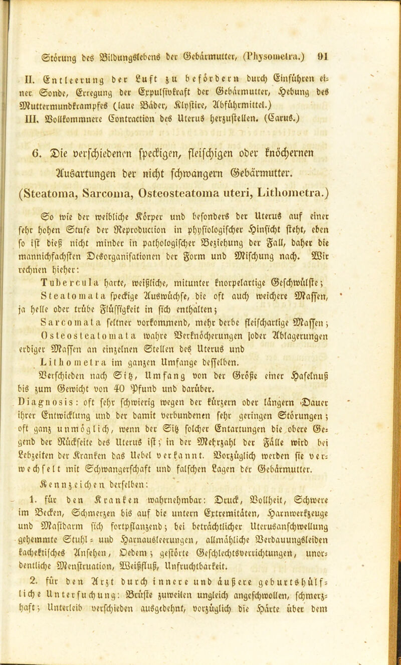 II. Entleerung ber 2uft 51t befotbetn burd) Einfahren eh net ©onbe, Erregung ber Eppulfwfraft ber ©ebdrmutter, Hebung be$ SDZuttermunbfrnmpfeS (laue 23dber, Älpfiire, Abführmittel.) III, SSollfommnere Eontraction be$ Uterus ()ersufteUen. (EaruS.) ö. Sie öeufd)iebenm fpeefigen, fleifdhtgen obei* fnödjerncn Ausartungen ber nicf)t fdjmangern ©ebärmutter. (Steatonia, Sarcoma, Osteosteatoma uteri, Lithometra.) ©0 wie ber weibliche Äorpet unb befonberS ber UteruS auf einet fel)r hoh«n ©Stufe ber 9?eprobuction in phpftologifchec £inficht fleht/ eben fo ift bieß nicht minber in pathologifcher SSejiebung ber SaU, baher bie manhichfachjTen Seöorganifationen ber Sonn unb SDZifdjung nach. 5öir rechnen t>ict>«r: Tubercula harte, roeiplidje, mitunter fnorpelartige ©efchwfilffe > Steatomata fpetfige AuSwücfjfe, bie oft auch weichere C0?affen, ja helle ober trübe Slüfftgfeit in ft'ch enthalten; Sa reo mala feffnet oorfom.menb, mehr berbe fleifdhartige Waffen; Osteoslealomata wahre SSerfnodjerungen (ober Ablagerungen erbiget SD?affen an einzelnen ©teilen be8 Uteruö unb Litho melra im ganjen Umfange beffelben. 83erfd)ieben nach ©tg, Umfang non ber ©roße einer #afelnuß bis jum ©ewidjt von #0 sJ)funb unb barüber. Diagnosis: oft fel)r fdjwierig wegen ber fürjern ober langem 'Sauet ihrer Entwicklung unb ber bamit üerbunbenen fehr geringen ©torungen ; oft ganj unmöglich, wenn bet ©ifc folchet Entartungen bie obere ©e: genb bet SZinffeite be$ UteruS ift>' in ber SJZehrjahl bet §dlle wirb bei Sebjeiten ber Äranf'en baö Uebel verkannt. Söorfaglich werben ftc uer: w e d) fe 11 mit ©djwangerfdjaft unb falfchen Sagen tfr ©ebdrmutter. Ä e n n j e i d) e n berfelben: 1. für ben Franken wahrnehmbar: Stuck, Sßollheit, ©chwere im SSccfen, ©chmerjen bi$ auf bie untern Ejctremitdten, dparnwerfieuge unb SOZafibarm ftd> fortpflanjenb; bei betrddjtUchec Uteruöanfchwellung gehemmte ©tuhl = unb dparnaueleetungen, allmähliche SSerbauungSleiben fadjeftifcheö Anfehen, jDebem j geftorte ©efd;led)töuerrid)tungen, unors bentlidje COZenfiruation, SBeißfluß, Unfruchtbarkeit. 2. für ben At&t burch innere unb äußere geburt$hütf= lidje Unterfuchung: Sörüfie juweilen ungleid) angcfd^wollen, fchmerj= l)aft-, Unterleib oetfdjieben auögtbehttf, oorjüglich hie .Sparte über bem
