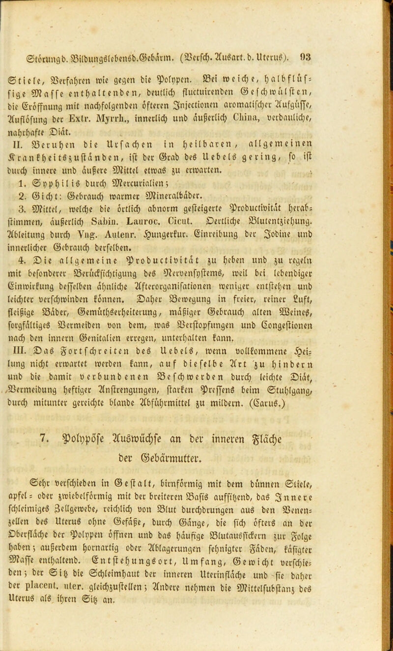 ©fiele, Verfahren wie gegen bie ^olppen. S3ei weidje, f>a 16ftüfs fige €0?affe enthaltenben, beutlid) fluctuicenben ©efd) Wulften, bie Eröffnung mit naebfotgenben öfteren Snjectionen aromatifdjec Aufguffe, Tfuflofung bec Extr. Myrrli., innetlid) unb duferlid) China, vcibaulic^e, nahrhafte Didt. II. 33eruhen bie Uvf a d? en in heilbaren, allgemeinen 5tcanfl)ett$5uf!dnben, ifl bec ©cab beg Uebelg gering, fo ift burd) innere unb dufjere Spittel etroaS ju erwarten. 1. ©ppl)ili$ burd) SO^ercurialien j 2. ©id)t: ©ebraud) warmer SDtfineralbaber. 3. Mittel, welche bie ortlid) abnorm gefteigerte ^robuctioitdt l)erabs ftimmen, dufjerlich Sabin. Lauroc. Cicut. Dertlidje 33(uientiiel)ung. Ableitung burd) Vng. Aulenr. dpungerkur. Einreibung bec Sabine unb innerlicher ©ebraud) berfelben. 4. Die allgemeine ^)robuctivitat ju unb ju regeln mit befonberec 33erucfftd)tigung beg 9Iecvenfi)ftemg, weil bei lebenbiger Einwirkung befjfelben dl)nlid)e Afterorganifationen weniger entfreljen unb leidjter verfd)Winben können. Daher Bewegung in freier, reiner Suff, fleißige SSdber, ©.«mütb$erf)eiterung, madiger ©ebraud) alten SBeineg, forgfdltigeg 3$crmeiben von bem, wag 23erjIopfitngen unb Eongefiionen nach ben innern ©enitalien erregen, unterhalten kann, III. Daß gortfdjceiten beg Uebelg, wenn vollkommene j?ei? lung nicht erwartet werben kann, auf bie fei be r t ju htnbern unb bie bamit verbunbenen 33efd) werben burd) leid)te Didt, ,33ermeibung heftige Anftrengungen, ftarken ^Prefjeng beim ©tul)lgang, burch mitunter gereichte blanbe Abführmittel ju milbern. (Earug.) 7. ^ofypöfe Auöroücfyfe an bei- inneren §lad;e bei* ©ebärmutter. ©ehr verfd)ieben in ©e ft alt, bimförmig mit bem b unnen ©tiele, apfel; ober jwiebelfotmtg mit ber breiteren 33afig aufffficnb, bag innere fchleimigeg Zellgewebe, reichlich von SSlut burchbrungen aug ben SBenen* jeUen beg Uferug ohne ©efdfe, burch ©dnge, bie ftd) ofterg an bec Oberfläche ber QJolppen offnen unb bag häufige SSlutaugffcfern jur golge haben-, aufjerbem hornartig ober Ablagerungen fehnigter gaben, kdfigter 59?ajfe entl)altenb. Entfiel) ttnggort, Umfang, @ewicht verfd)ie= ben; ber ©ifc bie ©d)leimbaut bec inneren Utecinfldche unb -fie bähet ber placent. uler. gleichste llen; Anbere nehmen bie ÜJfittelfuSjlanj beg Uterug alg ihren ©ifc an.