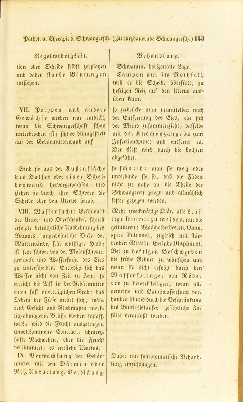 9ü g e ltr i b c i g f c 11. tion obcc ©d;cibc felbft jerplagen unb babec fiarfe Blutungen cntfieben. VII, ^olppeti unb aitbere © e tr a d) f e trerben nuc cntbccft, trenn bie ©ebtrangerfcbaft fd)on unterbrochen ifl j fifst eö bunngcfticlt auf ber ©ebdrmuttertranb auf ©inb fie aug bcc u f c n f l d dj c b e g Spal feg ober cincc @djcU betnranb beworgetracbfen unb jictjcn fte burd) it)re ©djtrcre bie ©cbeibe obcc ben Uterug tjerab, VIII. 555.affet fuc^t: ©efd)trulfl bcc Unter; unb Sberfcbenfel, fdjncll erfolgte bettad)tlid)e 2lugbel)nung beg Saudjeg, ungewöhnliche Siebe ber 93?uttcrtoanbe, fe()c trulfligec £alg; ift fel)t fdjtrcr ron ber SO?olenfd)tran- gerfdjaft unb 3Baf[erfud)t beg Sieg ju unterfdjeiben. ©ntlebigt ft'd) bag 533affec nicht ron -Beit ju Beit, fo erreicht bie &ift in ber©ebdrmuttec einen faft unertcdglidjen ©tab > bat? Sebent bet gitfe mcl)rt ftd), traf); teitb ©effd)t unb ©liebtnafen merf- lid) abmagern, Stufte bleiben fd)laff, trelfj trirb bie gntdjt auggefragen, unroüfommene Giontcact., febmerj; hafte 9tad)trcbcn, ober bie grud)t rerfömmert, eg entfielt 2(bortug. IX. Serttoacbfung bet @ebdr; mutter mit ben Samten ober 5? e £, u g a r t u tt g, 83 e c b i cf u it g, 33 e b a n b l u tt g. ©ebtramm, borijontale Sage. Tampon nur im 9lotbfall, treil er bie ©djeibe überfüllt, ju heftigen Oieij auf ben Uterug aug- üben fann. fo jeebrüefe man unmittelbar nach ber Gntfernuug beg Sieg, el)e ftd) bcc SDhtnb jufammenjicbt, baffelbe mit b c r Ä tt o d) e n j a n g e big jum Snfertionöpunct unb entferne cg. Sec JKejl wirb butcb bie £od)ien abgefübrt. fo f cb n e i b e man fte tr e g ober unletbinbe fte fo, bafj bie gaben nid)t 51t nabe an bie Steile ber ©d)trangeten gelegt unb allmablid) fefler gezogen trerben. SDfebr jtrecfmdjjige Sidt, alle frdf; t i g e D iure (. 5 u m e i b e n, nuc bie gelinderen: 3Bad)bolbecbeeren, Onon. spiu. Petrosel., jugleidt? mit jfdc= f'enben Spitteln. ©elinbeDiaplioret. Sei ju heftigen Sefd)tretben bie frühe ©eburt ju ttmnfdjen unb trenn fte nid)t erfolgt bureb ben' SBafferfptenger ron 9t 6be = rer ju betrerfftelligen, trenn all; gemeine unb Saucbtrafferfucbt ooc; banben ift unb burd) bie Sefd)rdnfung beg Slutfreiglaufcg gefafjrlicf;e Bu; falle neranlafjt tretben. Sabec nur fi;mptomatifd;e Sebanb; lung einjufd;lagett.