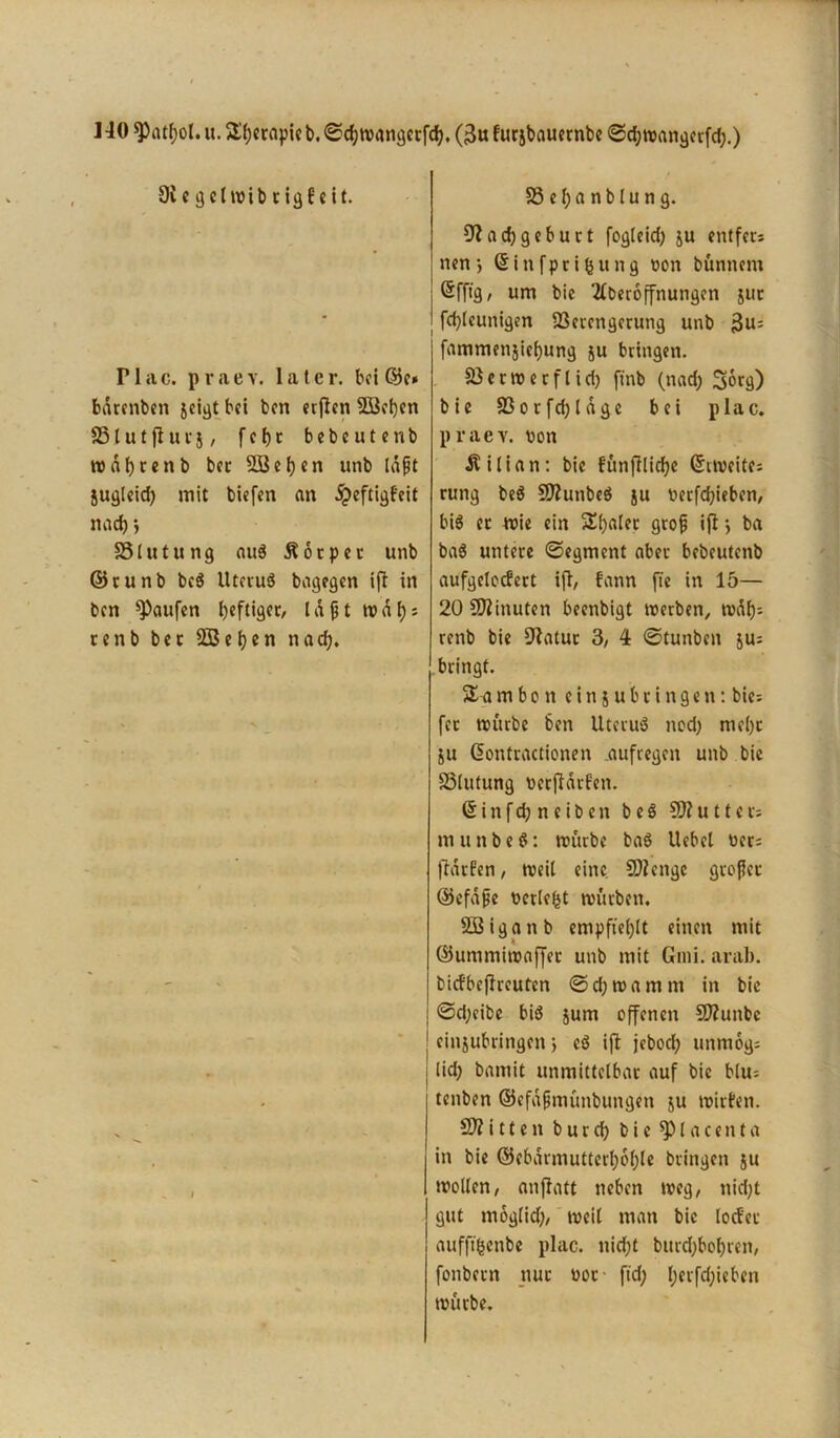 ] 40 spatfjot. u. 2!(;ccnpk b. ©chwangctfd), ($u fucjbaucrubc ©chwangerfd;.) Oic^clwibcigBeit. Plac. praev. later, bet 65e* bdrenben jeigt bei ben erflen 2Bel)en SSt u 1jl u v 5, f e h c b e b e u t e n b rodbtenb bec SÜBehen unb laßt jugleid) mit biefen an dpeftigfeit nach •, SS l u t u n g aus Körper unb 65cunb bc$ Uteiuö bagegen ifl in ben Raufen heftiger, laßt traf)* cenb bec SBehen nad). SSefjanblung. Nachgeburt fogleid) ju entfecs nen) ©infprifcung non bünnem ßfftg, um bie 2tberoffnungcn juc fd)leunigen S3etcngerung unb 3u: fammenjiehung ju bringen. 33 e r w e r f l i d) finb (nad; Sorg) bie 33orfd)ldge bei plac. praev. t>on Äilian: bie fünfflicfje Zweites rung be$ NlunbeS ju berfdjieben, bis ec wie ein Scaler gro^ ifl •, ba baS untere ©egment aber bebeutenb aufgelocfert ifl, bann jte in 15— 20 Nlinuten beenbigt werben, waf); renb bie Natur 3, 4 ©tunben jus bringt. % a m b o n e i n j u b r i n g e n: bic= fec würbe ben UtetuS nod) mehr ju ßontractionen .aufregen unb bie SSlutung bcrjldrf'en. 6 i n f d) n c i b e n b e S CN u 11 c t; m u n b e 6: würbe bat? Uebcl bers fldtfen, weil eine Nlengc großer ©efdße berieft würben. Sßiganb empfiehlt einen mit ©ummiwaffet unb mit Gmi. aral). bicfbejlreuten ©djwamm in bie ©d;eibe biö jum offenen CNunbe cinjubringcn ; eS ifl jebod; unmogs lid) bamit unmittelbar auf bie blu= tenben ©efaßmünbungen ju wirten. N? i 11 e n b u r d) bie^lacenta in bie ©cbdrmutterf)6f)le bringen ju wollen, anflatt neben weg, nid)t gut moglid), weil man bie locE'ec aufftfcenbe plac. nicht burdjbohren, fonbecn nur boc- ftd; I;erfd;ieben würbe.