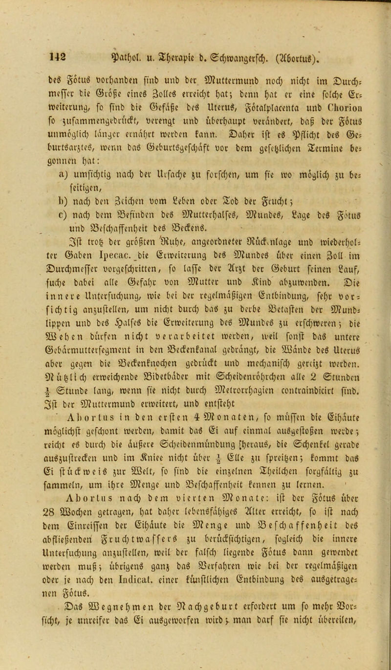 ■% 9)atf)ol. u. $hc™ptc b. ©chwangerfch. (2f6ortuS). bei gotul vorhanbett ftnb unb bet SO?uttermunb nod) nidjt im ^Duvdf?= mcffer bie ©toße eines erreid)t bat; bcnn hat er eine feldje ©r= Weiterung, fo ftnb bie ©efdße bei Uterul, gotalplacenta unb Chorion fo $itfammengtbrücft, Verengt unb überhaupt veranbert, baß ber gotul uttmoglid) langer ernährt tverben fann. Daher ift el Pflicht bei ©e= burtlarstel, wenn bal ©eburtlgefdjaft vor bem gcfefelid;en Termine be= gönnen hat: a) umftd)tig nad) ber ttifadje ju forfdjen, um fte tvo moglid) ju be; feitigen, 1>) nad) ben Reichen vom Sehen ober £ob ber grud)t; c) nad) bem SSeftnben bei 9J?utterf)alfel, SD?unbel, Sage bei gotul unb 35efd)affenl)eit bei 23ecfenl. 3i? trolj ber größten 'Dtuhe, angeorbneter Oitnf.nlage unb tvieberl)ol; ter ©aben Ipecac. bie ©nveiterung bei SD?unbel über einen 3oll im Durdjmeffet vorgefdjritten, fo taffe bet 2fr$t ber ©eburt feinen Sauf, fuche babei alle ©cfat)t von SOfutter unb Äinb abjutvenben. Die innere Unterfuchung, tvie bei ber regelmäßigen ©ntbinbung, fef)t vor; fid)tig anjuftellen, um nicht burd) bal ju berbe 23etaj?en ber SD?unb: tippen unb bei dpalfel bie ©rtveiterung bei 50?unbel ju erfchroeren; bie 5Behen bürfen nid)t verarbeitet tverben, weil fonjl bal untere ©ebdrmutterfegment in ben 23ecfenfanal gebrangt, bie SQSdnbe bei Uterus aber gegen bie 23ecf'enfnod)en gcbrücft unb mcdjanifd) gereijt tverben. 9? üfjlid) crtveid)enbe 23ibetbaber mit ©d)eibetuobid)en alle 2 ©tttnbcn \ ©tunbe lang, tvenn fte nid)t burd) SO?e(rorrf)agicn contrainbicirt ftnb. 2>|1 bet 5Q?uttermunb erweitert, unb entfteht Ahortus in ben erften 4 SOionaten, fo muffen bie ©if)dute moglichft gefd)ont tverben, barnit bal ©i auf einmal aulgefloßen tverbe; reid)t el burd) bie äußere ©djeibcnmünbttng [betaul, bie ©d)enfel gerabe auläufltecfen unb im Äniee nid)t über \ ©Ile ju fpreifcen; fommt bal ©i ftücEtveil jut Sföelt, fo ftnb bie einzelnen 2l)eild)en forgfdltig ju fummeln, um ihre SOienge unb S3efd)affenl)ett f'ennett $u lernen. Abovtus nad) bem vierten Monate: ifl ber gotul über 28 2Bod)en getragen, hat baher lebenlfd()igel 2ftter erreicht, fo ifl nad) bem ©inreiffen bet ©ihdute bie SO?enge unb 23 e fd) a f fenf) ei t bei abfließenben gtud)tWaffetl ju berücfftchtigen, fogleid) bie innere llnterfud)itng anjuflellen, weil ber falfd) liegenbe gotul bann getvenbet tverben muß; übrigens ganj bal Verfahren tvie bei ber regelmäßigen ober je nad) ben Indicat. einer fünfilid)en ©ntbinbung bei aulgetrage; nen gotul. Dal Sßegnehnten ber 9?acbgcburt erforbert um fo mehr SSors ficht, je unreifer bal ©i aulgetvorfen tvirb y man barf fte nid)t übereilen,