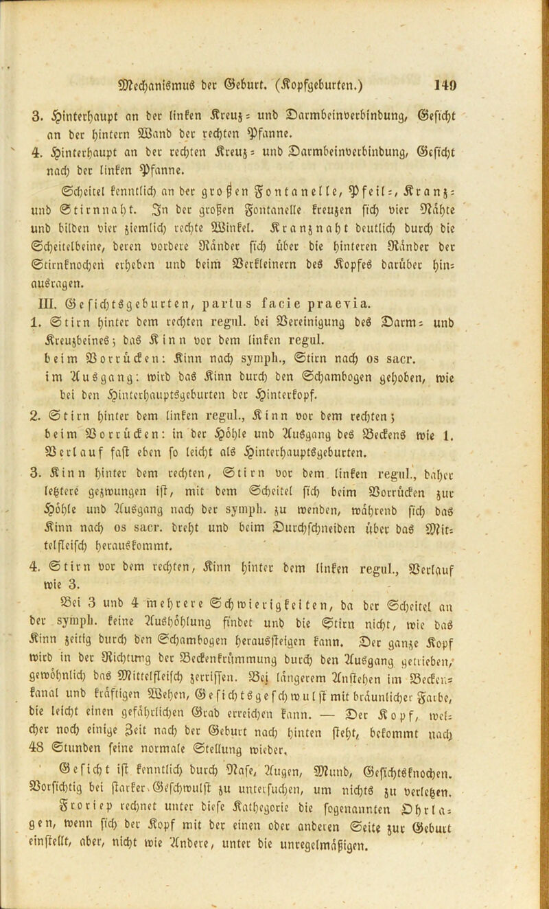 3. Hinterhaupt an ber tinfcn Äreujs unb Sarmbeinoerbinbung, ©eftd)t an ber hintern 2Banb ber rechten Pfanne. 4. H<nt(C^auPt fln tec cecht«n Äreuj: unb Sarmbeintierbinbung, ©cfid)t nach ber linfen Pfanne. ©djeitel fenntlid) an ber großen Montan eite, *Pfeil:, Äranj; unb ©tim nabt. 3n ber großen Fontanelle freujen ftch nier CRahte unb bilben vier jicmlid) rechte SBinfel. Äranjnaht beutlid) burd) bie ©cheitelbeine, beren Derbere Didnber ftch über bie hinteren Oianber ber ©timfnodjen erheben unb beim Berfleinem beS ÄopfeS barübet hin= auSragen. III. ©e fid)tSgeb urten, partus facie praevia. 1. ©tim hinter bem rechten regul. bei Bereinigung beS Samts unb ÄreujbeineS; baS Äinn not bem linfen regul. beim Borrücfen: Äinn nad) symph., ©tim nach os sacr. im A Umgang: wirb baS Äinn burd) ben ©d)ambogen gehoben, wie bei ben Hinterhauptsgeburten ber Hinterfopf. 2. ©tim hinter bem linfen regul., $inn nor bem red)ten > beim Borrücfen: in ber Hob1« unb AuSgang beS BecfenS wie 1. Bert auf faft eben fo leid)t als Hinterhauptsgeburten. 3. Äinn hinter bem rechten, ©tim not bem linfen regul., bähet* ledere gelungen ijt, mit bem ©cheitel fid) beim Borrücfen juc Hohle unb AuSgang nach ber sympli. ju wenben, n>af)renb fid) baö Äinn nad) os sacr. breht unb beim Surchfdjneiben über baS B?it; telfleifd) herauSfommt. 4. ©tim not bem rechten, Äinn hinter bem linfen regul., Berlauf wie 3. Bei 3 unb 4 mehrere ©chwierigfei ten, ba ber ©cheitel an ber sympli. feine Aushöhlung finbet unb bie ©tim nicht, wie baS Äinn jeitfg burd) ben ©djambogen herauSfleigen fann. Ser ganje Äopf Wirb in ber Dichtung ber Becfenfritmmung burd) ben AuSgang getrieben/ gewöhnlich bnS Blittelfleifd) jerriffen. Bei längerem Anfteben im Becfer,= fanal unb frdftigen SGBehen, ©efid)tSgcfd) wul fl mit bräunlicher Farbe, bie leicht einen gefdl)rlid)en ©rab erreidjen fann. — Ser Äopf, weis d)er nod) einige Boit nad) ber ©eburt nad) hinten fleht, befommt nad) 48 ©tunben feine normale ©tellung wieber. ©eficht ift fenntlid) burd) 9Iafe, Augen, SWunb, @eftd)tSf noeben. Borfid)tig bei flarfer. ©efdjwulft ju unterfud)en, um nichts 51t berlcfcen. Froriep rechnet unter biefc Äathcgorie bie fogenannten £) h 11 a; gen, wenn ftch ber jfopf mit ber einen ober anberen ©eite juc ©eburt einflellt, aber, nicht wie Anbere, unter bie unregelmäßigen.