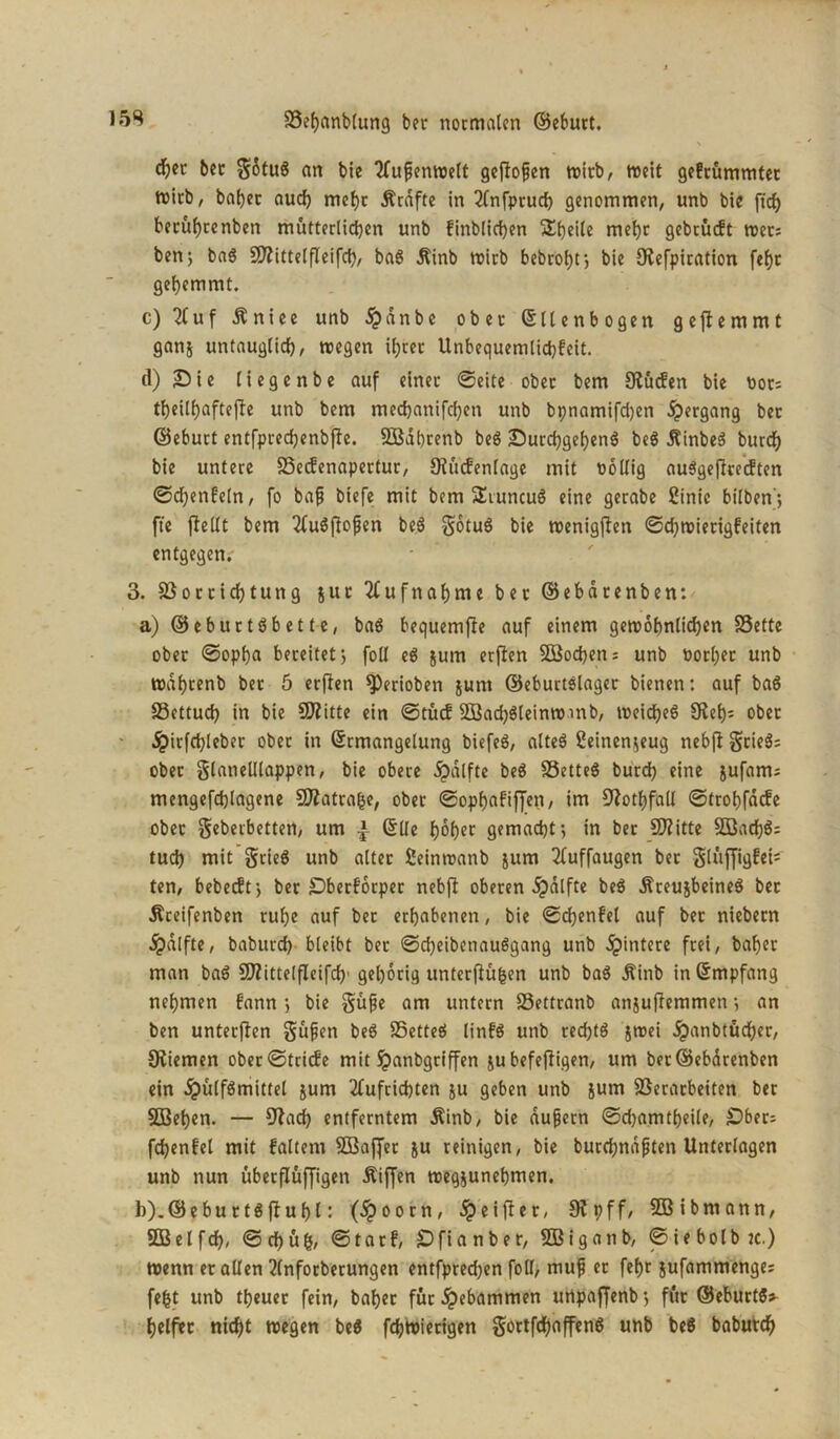 djet ber gStug an bie tfupenwelt geßofjen wirb, weit gekrümmter Wirb, batjec auc^ mehr Ärdfte in 2fnfpruch genommen, unb bie ft cf) beeüf)renben mütterlichen unb kinblichen Steile mehr gebrückt wets ben; bag Vlittelfleifcf), bag Äinb wirb bebro^tj bie Olefpiration fef)t gehemmt. c) 2fuf Äniee unb $dnbe ober ©lienbogen geffemmt ganj untauglich, wegen ihrer Unbequemlichkeit. d) Sie liegenbe auf einer ©eite ober bem Olücfen bie Pots theilhaftejfe unb bem mechanifchen unb bpnamifdjen Hergang ber ©eburt entfprechenbjle. VSdbrenb beö Surchgeheng beg Äinbeg burcf) bie untere Veckenapertur, ^Rückenlage mit pollig auggeftveeften ©chenfeln, fo bafj biefe mit bem ÜEiuncug eine gerabe 2inic bilben'*, fte ftellt bem 2fugfIofen beg gotug bie wenigen Schwierigkeiten entgegen. 3. Vorrichtung jur Aufnahme bet ©ebdtenben: a) ©eburtgbette, bag bequemjle auf einem gewöhnlichen föette ober ©opha bereitet; foll eg jum erften SBochen; unb Por(;er unb wahrenb ber 5 erflcn ^)erioben $unt ©eburtslager bienen: auf bag Vettucf) in bie Vfitte ein ©tücf 5Bad)gleinwmb, weicheg £Ret)= ober jpirfchleber ober in ©rmangelung biefeg, alteg 2einen.;eug nebjl geieg; ober glatielllappen, bie obere dpdlfte beg föetteg burd) eine jufanu mengefchlagene Vlatrafce, ober ©ophakiffen, im Dlothfall ©trohfaefe ober geberbetten, um £ ©Ue fjofjcr gemacht’, in ber Sftitte 3Bad)g: tud) mit grieg unb alter ßeinwanb jum 2fuffaugen bet gliijjigfei- ten, bebedtj ber Oberkörper nebff oberen dpdlfte beg Äreujbeineg bet Äceifenben ruhe auf bet erhabenen, bie Schenkel auf ber niebecn jpdlfte, baburd) bleibt ber ©cheibenauggang unb Hintere frei, bähet man bag SOlittelfleifd)' gehörig unterftüfcen unb bag Äinb in ©mpfang nehmen kann ; bie güpe am untern Vettranb anjuflemmen •, an ben unterften güpen beg Vetteg linkg unb redjtg jwei jpanbtüd)er, Oliemen ober Stricke mit $?anbgriffen ju befeftigen, um ber@ebdrenben ein dpülfgmittel jum 2(uftichten ju geben unb jum Verarbeiten ber SBehen. — Olach entferntem Äinb, bie dufjern ©d)amtheile, £>bet; fchenkel mit kaltem SBaffer &u reinigen, bie burd;ndpten Unterlagen unb nun überflüffigen Äiffen weg&unebmen. h).©eburtgftuhl: (£oorn, #eiffer, Otpff, SBibmann, SDSelfd), ©d)üg, ©tark, Sfianber, SBiganb, ©iebolbtc.) wenn er allen 2(nforberungen entfpred)en foll, mup er fef)t jufammenge; fefct unb theuer fein, baher für gebammen urtpaffenb; für ©eburtg* helfet nicht wegen beg fchwierigen gortfehaffeng unb beg baburch