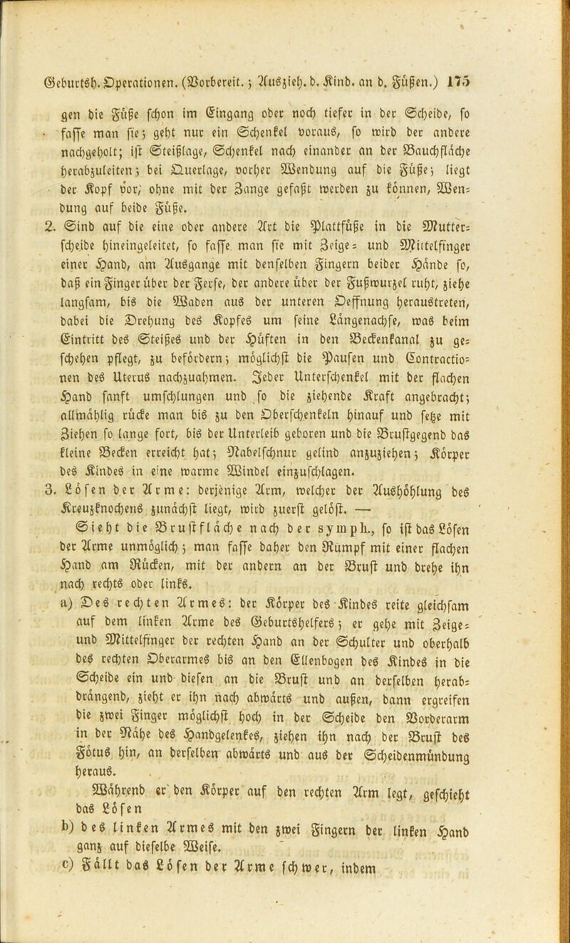 gen bie güße fcgon im ©ingang ober noch tiefet in ber ©d)eibe, fo • faffc man fte> gebt nur ein ©cgenfel öotaug, fo wirb ber anbere nad)gegolt; i|l ©teißlage, ©d)enfel nad) einanbet an ber 33aucgfldd)e gerabjuleiten j bei Ouerlage, notger SBenbung auf bie güße* liegt ber Äopf oor; ohne mit ber Sange gefaßt werben ju formen, SDßen= bung auf beibe güße. 2. ©inb auf bie eine ober anbere 2frt bie Plattfüße in bie 5D?utter= fcgeibe gineingeleitet, fo faffe man fie mit 3e«ö€ = unb SD2ietetftnger einet £anb, am tluggange mit benfelben gingern beiber jpdnbe fo, baß ein ginger über ber gerfe, ber anbere über ber gußwurjel ruf)t, jiege langfam, big bie Söaben aug bet unteren Oeffnung tjcrauötreten, babei bie Oregung beg Äopfeg um feine ßangenacgfe, wag beim ©intritt beg ©teißeg unb ber jpüften in ben 33ecfenfanal ju ge: fdjegen pflegt, ju beforbernj m6glid)|I bie Raufen unb ©ontractio= nen beg Utevuö nad)suagmen. Seber Unterfdjenfel mit ber flad)en jpanb fanft umfcglungen unb fo bie gietjenbe Äraft angebracht-, allmaglig rücfe man big ju ben Oberfd)enfeln hinauf unb fege mit Siegen fo lange fort, big ber Unterleib geboren unb bie 33ruffgegenb bag {deine 23ecfen erreicht gar, 9tabelfd)nur gelinb anjujiegenj jfbrper beg Äinbeg in eine warme SOßinbel ein$ufd)tagen. 3. 26fen bet Jirme: berjenige 2frm, welcher ber tfuggoglung beg jtreujfnocgeng sundd)jt liegt, wirb juerfl gelofh — © i e h t bie 33 r u ff f l d ch e nach ber symp h., fo iff bag 26fen ber tlrme unmöglich > man fajje baget ben Stumpf mit einer flad;en <%>anb am Studien, mit ber anbetn an ber 23tu(f unb brege ign nach recgtg ober linfg, a) 2)eg re d) t en 21'rmeg: ber Äorper beg Äinbeg reite gleid)fam auf bem linfen tfrme beg ©eburtggelferg j er gege mit Seige = unb Mittelfinger ber rechten jpanb an ber ©cgulter unb oberhalb beg rechten Oberarmeg big an ben (Ellenbogen beg jtinbeg in bie ©cgeibe ein unb biefen an bie SSrufl unb an betfelben herab: brangenb, siegt et ign nad) abwdttg unb außen, bann ergreifen bie jwei ginget moglicgfi gocg in ber ©cgeibe ben 93otberarm in ber Stage beg jpanbgelenfeg, jiegen ign nad) ber 33rujf beg gotug gin, an betfelben abwdrtg unb aug ber ©cgeibenmünbung geraug. SBdgrenb er'ben Äotper auf ben rechten 2lrm legt, gefcgiegt bag ßofen b) beg linfen tfrmeg mit ben jwei gingern ber linfen jpanb ganj auf biefelbe 3Beife. c) gallt bag Cofen ber tfrme fcgwet, inbem