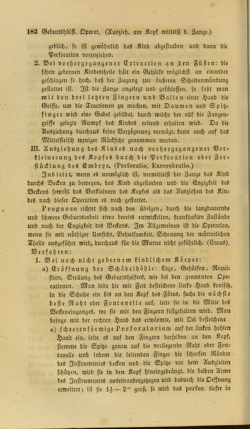 geblid), fo ift gewöhnlich baS Äinb abgeftorben unb bann bie Perforation »orjujieben. 2. Sei »orhcrgegangen et ßptraction an ,ben güfien: bie fdjon gebornen ÄinbeStheile fjalt ein ©ehülfe möglichjt an einanber gefdjlagen fo hocb/ baß ber Zugang jur äußeren ©cheibenmünbung geflattet ift. 3 ft bie ßange angelegt unb gefdjloffen, fo fa§t man mit beit brei lebten gingern unb Sailen einer £anb bie ©riffe, um bie SEractionen ju mad}en, mit Saumen unb © piljs finget wirb eine ©abet gebilbet, burch welche bet auf bie fangen? griffe gelegte Stumpf beS jlinbeS reitenb erhalten wirb. Sa bie 2(u$swhung burchauS feine Serjögerung »ertragt, fann auch auf baS 5D?ittelfIcifch weniger Stücfftcht genommen werben. III. AuSjiehung beS ÄinbeS nach »orhergegangener Sers fleinerung beS .KopfeS burch.bie Perforation ober 3ers ftücflung beS (Smbrpo. (Perforalio, Excerebratio.) fgnbicirt, wenn eS unmöglich ift, »ermittelft bet 3ange baS Äinb burd)S Secfen ju bewegen, baS $inb abgeftorben unb bie ßngigfeit beS SeifenS fowohl baS Serfleinetn beS .StopfeS als baS AuSjiehen beS Äins beS nach biefer Operation eS noch gefiattet. Prognose richtet ftch nach ben übrigen, burd) bie langbauetnbe unb fchwere ©eburtSarbeit etwa bereits entwicfelten, franfhaften Buftanbe unb nach ber ßngigfett beS SecfenS. 3>m Allgemeinen ift bie Operation, wenn fte mit nötiget Umjtcbt, Sehutfamfeit, ©djonung bet mütterlidjen Sheile auSgefühtt wirb, burchauS für bie Sftutter nidjt gefährlich. (GatuS). SSetfahren: 1. Sei noch nicht gebotnem ftnb liebem Körper: a) (Eröffnung bet ©d)dbelböbi?: Sage, ©efjülfen, StequU fiten, ©tellung beS ©ebuttShelferS, wie bei ben genannten Ope= rationen. SOtan leite bie mit gett befttichene linfe £anb fonifd)* in bie ©cheibe ein OiS an ben Äopf beS götuS, fuche bie nach fte bejte Stabt obet gontanelle auf, leite fte in bie SQ?ttte beS SecfeneingangeS, wo fte mit ben gingetn feftgehalten wirb. SJtan bringe mit ber rechten £anb baS erwärmte, mit Oel befttichene «) fcheetenformige PerfOratorium auf ber linfen hof)lcn •jpanb ein, leite eS auf ben gtngern berfelben an ben Äopf, jtemme bie ©pt^c genau auf bie »orliegenbe Stabt ober gon; tanetle unb inbem bie leitenbcn ginger bie fcparfen Sidnbet beS SafttumenteS becfen unb bie ©pige »or bem AuSgleiten fehlen, wirb fte in ben jtopf hineingebrdngt, bie beiben Arme beS SnftrumenteS auSeinanbergejogen unb baburd) bie Oeffnung erweitert-, ift fte 1£ — 2 groß, fo wirb baS perfor. tiefer in