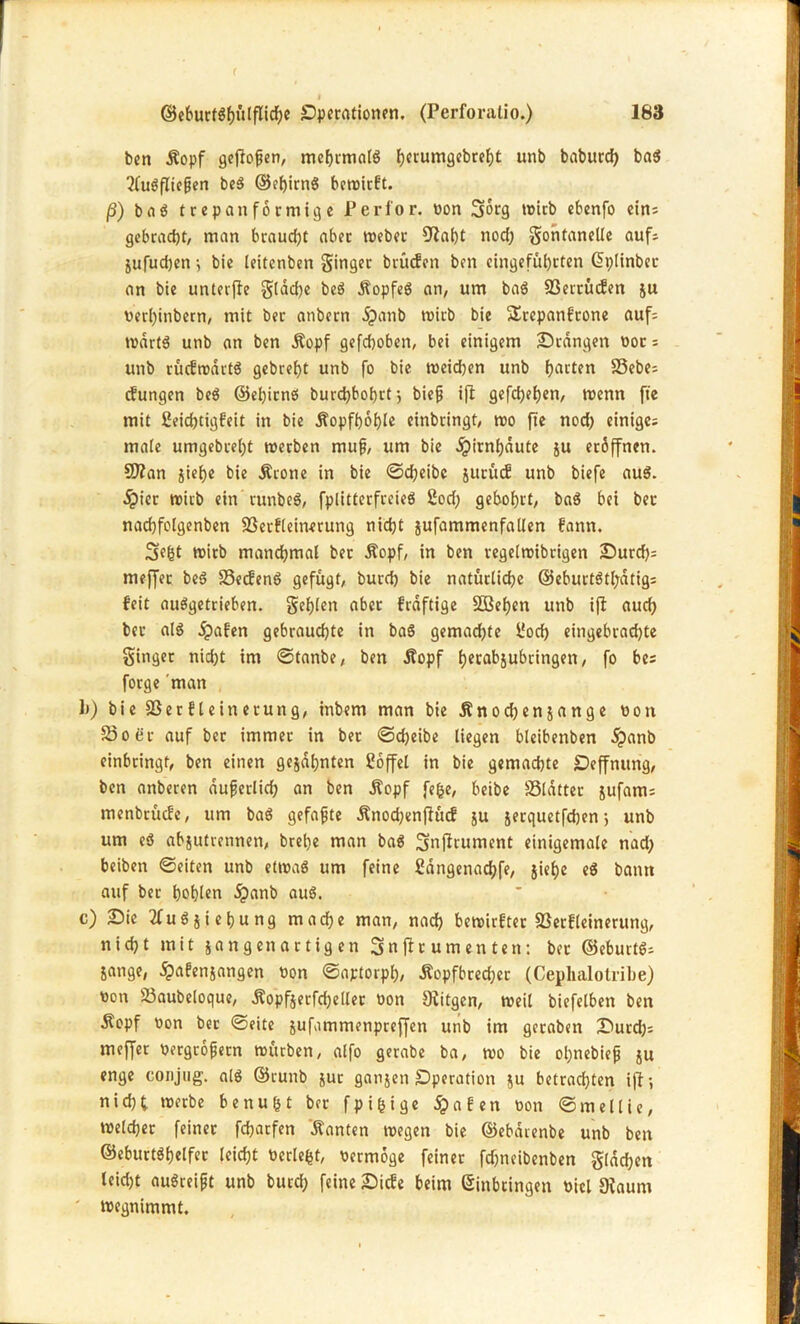 ben Äopf geftofjen, mehrmals h*rumgebreht unb baburdj ba$ 2fuSfIiefjen be$ ©ehirnS betriebt. ß) baö trep anförmige Perfor. bon Sorg wirb ebenfo ein; gebracht, man braucht aber Weber Üiaht nod) gohtanelle auf; jufudjen; bie leitenben Singet brüefen ben eingeführten Eplinber an bie unterjte Sldd>c beS ÄopfeS an, um baS 93errüc?en &u verhinbern, mit ber anbern ipanb wirb bie SErcpanf'rone auf; rndrtS unb an ben Äopf gefchoben, bei einigem Orangen bot; unb rücbwdrtS gebreht unb fo bie weidjen unb harten 33ebe; cfungen be$ ©ehitnö burdjbohrtj biefj ift gefchehen, wenn fte mit 2eid)tigbeit in bie Äopfhohle einbringt, wo fte nod) einige; ma(e umgebrel)t werben mufj, um bie Hirnhäute ju eröffnen. 9J?an siehe bie Ärone in bie ©d;eibc jucüdB unb biefe au$. dpicr wirb ein runbeS, fplitterfreieö 2od; gebohrt, ba$ bei ber nadjfolgenben Sßerfleinerung nicht sufammenfallen bann. Se(5t wirb manchmal ber Äopf, in ben regelwibrigen Ourd); meffer be$ S3ecfenö gefügt, burd) bie natürliche ©eburtStpatig; beit auSgetrieben. geilen aber fraftige SBehen unb ifl auch ber al$ jpaben gebrauchte in baS gemachte l'och eingebraehte Singer nid)t im ©tanbe, ben Äopf tjccabjubringen, fo be; forge man 1)) bie SSerfleinerung, inbem man bie Änochensange bon £3oer auf ber immer in ber ©djeibe liegen bleibenben dpanb einbringt, ben einen gesahnten Toffel in bie gemachte Oeffnung, ben anberen dufjerlid) an ben Äopf fefce, beibe SSldtter sufant; menbrücbe, um baS gefaxte Änodjenfiücf su s^rquetfehen 5 unb um e$ absutretinen, bretje man ba$ Snflrument einigemale nad) beiben ©eiten unb etwa« um feine Sdngenachfe, jief)e e$ bann auf ber hohlen öpanb auö. c) Oie 2fuS siebung wache man, nach bewirket SSerfleinerung, nicht mit gangen artigen 3n ftr um en tett: ber ©eburtS; Sange, #afensangen bon ©aptorph, Äopfbredjet (Cephalotribe) ron SSaubeloque, Äopfserfd;eller bon Diitgen, weil biefelben ben Äopf bon ber ©eite sufammenpreffen unb im geraben Ourd); meffer bergrofjern würben, alfo gerabe ba, wo bie opnebiejj su enge eonjug. alö ©runb sut gansen Operation su betrachten ift-, nid;t werbe benufct ber fpifcige öpafen bon ©mellie, welcher feiner fcharfen Äanten wegen bie ©ebdrenbe unb ben ©eburtöhelfer leicht berieft, bermoge feiner fdjneibenben Sachen teid)t auSreifjt unb burd) feine Oicfe beim Einbringen biel Oiaum ' wegnimmt.