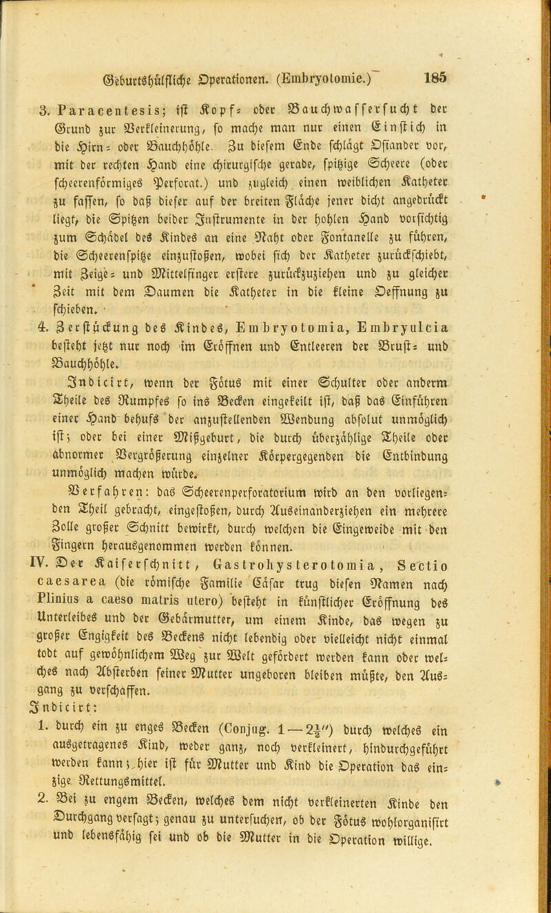 3. Paracentesis; ifi tfopfs ober a3aud?maffecfud>t bec ©cunb $ur 23erfleinerung, fo mad;e man nur einen ©injlid) in bie äpirns ober 35auchhohle- Su biefem ©nbe fdjlägt Oftanber oor, mit ber rechten ipanb eine djicurgifdje gerabe, fpijsige ©djeere (ober fdjeercnformigeö s])ecforat.) unb jugleid) einen weiblichen Äathetec ju faffen, fo bap biefec auf bec breiten gtadjc jener bidjt angebrütft liegt, bie ©pifcen beiber Smftrumente in bec l)ot)len 5?anb rotfichtig jurn ©d)äbel beS Äinbeö an eine ,9iaf)t obec Fontanelle ju führen, bie ©djeerenfpige einjujlopen, wobei fid) bec Äatfjetec jucütffdjiebt, mit feiges unb 9ftittelftngec erflere suradju^ieben unb $u gleichet Seit mit bem Saumen bie .Katheter in bie fleine Oeffnung ju fd>ieben. • 4. Serjlücfung beö Äinbeö, Embryotomia, Embryulcia behebt jegt nuc noch 'im ©toffnen unb ©ntleeren bec SScujls unb Saucbboble. Snbicict, trenn bec FotuS mit einec ©djultec obec anbeem Sbeile beö OiumpfeS fo inö SSecfen eingefeilt ijl, bap ba$ ©inführen einec $anb befjufö bec anjuflellenben SBenbung abfolut unmöglich ifij obec bei einec Sfftipgeburt, bie burd) überzählige Steile obec abnormec SSergroperung einjelnec Äorpergegenben bie (Sntbinbung unmöglich machen mürbe. SSecfabten: baß ©cbeecenperforatorium trirb an ben ror(iegen= ben Sbeil gebcacbt, eingejlopen, bued) '2fußeinanberjiehen ein mehrere Solle gropec ©chnitt bewirft, bued; weldjen bie ©ingeweibe mit ben Fingern heraußgenommen werben fonnen. IV. Sec Äaifecfchnitt, Gastroliysterotomia, Sectio caesarea (bie romifche Familie Gsäfar trug biefen tarnen nach Plinius a caeso malris utero) bejleht in fünfllichec ©coffnung beß Unterleibes unb ber ©ebdrmutter, um einem Äinbe, baß tregen &u gcopec ©ngigfeit beß 33ecfenß nicht lebenbig obec rielleicht nicht einmal tobt auf gewöhnlichem Sffieg jur SBelt geförbert werben fann obec weis djeö nach 2Cbftetben feiner SDluttec ungebocen bleiben müpte, ben 2fußs gang ju t>ecfd?affen. Snbicict: 1. burch ein ju engeß 23ecfen (Conjug. 1 — 2±) bued; weldjeß ein außgetrageneß «Kinb, webec ganz, noch nerfleinert, hinburchgefüfjrt werben fann*,,hier ijl für Butter unb Äinb bie Operation baß eins iige Siettungßmittel. 2. S3ei ju engem S3ecfen, weldjeß bem nicht berfleinerten Äinbe ben Surdjgang nerfagt; genau ju untecfuchen, ob bec Fotuß wohlorganiftrt unb lebensfähig fei unb ob bie SWuttec in bie Operation willige.