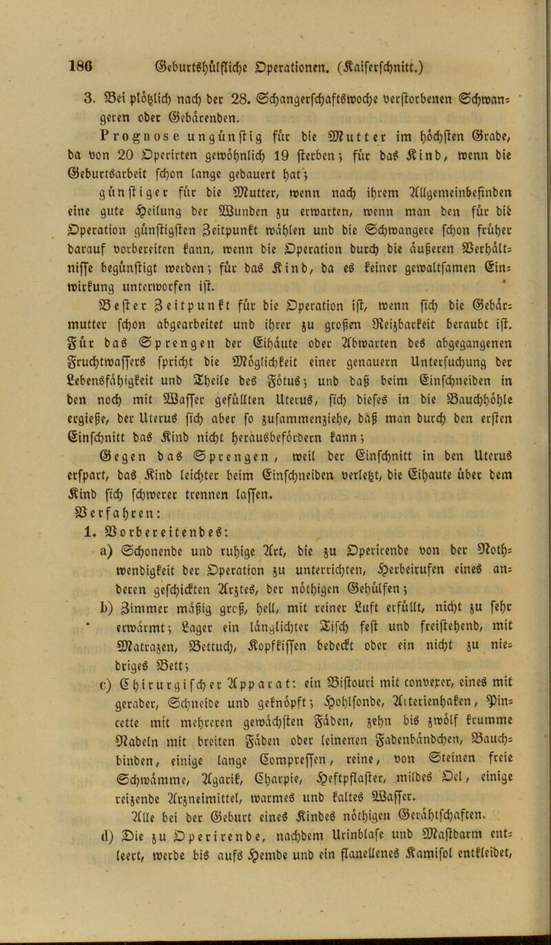 3. ©ei plo^lid) nach bec 28. Sd)angerfdjaftgwod;e oetjlorbenen Schwan; ' geren ober ©ebdrenben. Prognose ungünjlig für bie Butter im f)6d)ften ©rabe, ba non 20 Operirten gerco^nlicf? 19 fterben”, für bag Äinb, trenn bie ©eburtgarbeit fd)on lange gebauert h«ti gttn füget für bie SEftutter, trenn nad) itjrem ‘MUgemeinbeftnben eine gute Teilung ber Söunben ju erwarten, trenn man ben für bife Operation günfligjlen 3eitpunft träten unb bie Sd)wangere fcbon früher batauf oorbereiten fann, trenn bie Operation butd) bie dufferen ©erhalt; niffe begünfiigt treiben-, für bag i n b / ba eg feiner gewaltfamen @in; wirfutig untertrorfen ijl. SS e fl: e r Beitpunft für bie Operation ijl, trenn ftd) bie ©ebat; mutter fdjon abgearbeitet unb ihrer ju großen fReijbacfeit beraubt ijl. güt bag Sprengen ber Gebaute ober 2fbtrarten beS abgegangenen grudhttrafferg fpricht bie SD?6glid)feit einet genauem Unteifud)ung bet 2ebengfdl)igfeit unb Steile beg gotug-, unb baff beim 6infd)neiben in ben noch mit 2BajJer gefüllten Utecug, ftd) biefeg in bie ©auchhot)le ecgiefje, ber Uterug ftd) aber fo jufammenjiehe, baff man burch ben erflen Ginfdjnitt bag j?inb nicht herdugbeforbern fann*, ©egen bag Sprengen, weil bec (Sinfchnitt in ben Uterug erfpart, bag Äinb leichter beim (Sinfchneiben nerlefct, bie Sihaute über bem Äinb ftch fdjwetec trennen laffen. ©erfahren: 1. ©orbereitenbeg: a) Sd)onenbe unb ruhige 2(tf, bie su Sperirenbe ron bet 9^otf>= trenbigfeit bet Operation ju unterrid;ten, ijerbeitufen eineg an; beten gefdjicften 2frjteg, ber nötigen ©ebütfen j b) Bimmer mdfjig grcfj, ty\i, mit reiner ßuft erfüllt, nid)t &u fehc erwärmt*, Saget ein Idnglidjter SXifd) fejl unb freijlehenb, mit Sflatrajen, ©ettud), Äopffiffen bebecft ober ein nicht ju nie; brigeg ©ett-, c) Ghirucgifd) ec Apparat: ein ©ijlouri mit conneper, eine* mit geraber, Sdjneibe unb gefnopft-, ipohlfonbe, Ifiterienhafen, $in; cette mit mehreren gewad)ften gaben, jef)n big jwolf feumme fabeln mit breiten gaben ober leinenen gabenbdnbd)en, ©auch* binben, einige lange ßompreffen, reine, non Steinen freie Schwamme, 2fgarif, (üharpie, ^eftpflajter, milbeg Sei, einige reijenbe 2frjneimittel, warmeg unb falteg 2Baffet. 2(lle bei ber ©ebuct eineg $inbeg nothigen ©erahtfehaften. (I) Sie ju Dperirenbe, nachbem Urinblafe unb ©laflbarm ent; leert, werbe big aufg ipembe unb ein flanelieneg Äamifot cntfleibet,