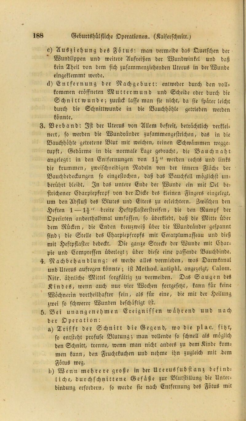 c) 2fugjie()ung beg gotug: man üermeibc bag Duetfdjen bcc SBunblippen unb weitere 2lufreipen bet SOBunbwinfel unb bap fein 3!t)eit oon bem ftcf? äufammenjiefyenben Uterug in berSBunbe eingeflemmt werbe. (1) (Entfernung bet Slachgeburt: entweber burd) ben ooü; fommen eroffneten SÄuttermunb unb ©djeibe ober burd) bie ©djnitt wutib e-, jutücf laffe man fte nicht, ba fte fpater leid)t burd) bie ©chnittwunbe in bie S5aud)()6()Ie getrieben werben fonnte. 3. Setbanb: 3fl ber Uterug oon 2ttlem befreit, beträchtlich oetfleis nett, fo werben bie SBunbränbet jufammengeflrichen, bag in bie S3aucf)f)6t)(e getretene SSlut mit weichen, reinen ©djwdmmen wegge; tupft, ©ebdrme in bie normale Sage gebracht, bie S a tt cf n a f) t angelegt: in ben (Entfernungen Pon li werben tedjtg unb linfg bie frummen, jweifdjneibigen fabeln Pon ber innern gleiche ber 85aud)bebecfungen fo eingejlodjen, bap bag Saucffell moglichfl un= berührt bleibt. 3p bag untere (Etibe ber SBunbe ein mit Del be; fltid)ener (Ebarpiepfropf Pon ber Dtcfe beö fleinen gingcrg eingelegt, um ben 2(bfluf beg Sluteg unb (Eiterg ju erleichtern. Stoifdjen ben jpeften 1 — breite dpeftpflajlerflreifen, bie ben Stumpf bet •Dperirten anberthalbmal umfaffen, fo überflebt, bap bie SJZitte über bem Stücfen, bie (Enben fteujweip übet bie SBunbtdnber gefpannt ftnb 3 bie ©teile beg <5f>arpiepfcopfö mit (Eeratplumaffeau unb biep mit dpeftpflajlet bebecft. Die ganje ©trecfe ber Süunbe mit (Ebat; pie unb (Eompreffen überlegt j übet biefe eine paffenbe 93aud)binbe. 4. 9tad)behanblung: eg werbe alleg Permieben, wag Darmfanal unb Uterug aufregen fonnte; ifl Melhod. autiphl. angejeigt, Calom. Nitr. ähnliche Mittel forgfdltig ju oetmetben. Dag ©äugen beg jtinbeg, wenn aud) nur Pier 5öod)en fortgefe^t, fann für feine SBochnerin Portheilhafter fein, alg für eine, bie mit ber Teilung jwei fo fdjwerer ÖBunben befchaftigt ifl. 5. Sei unangenehmen (Ereigniffen wdhrenb unb nad) bet Dperation: a) Grifft bet ©chnitt bie ©egenb, wo bie plac.. fi&t, fo entjleht profufe SSlutungj man Pollenbe fo fdjnell alg möglich ben ©d)nitt, trenne, wenn man nicht anbetg ju bem Äinbe fom; men fann, ben grudjtfuchen unb nehme ihn jugleid) mit -bem gotug weg. b) 5ßenn mehrere grope in bet Uterugfubflan j befinb- lidje, burchfchnittene ©efdpe jur Slutjlillung bie Unter; binbung erfovbern, fo werbe fte nad) (Entfernung beg gotug mit