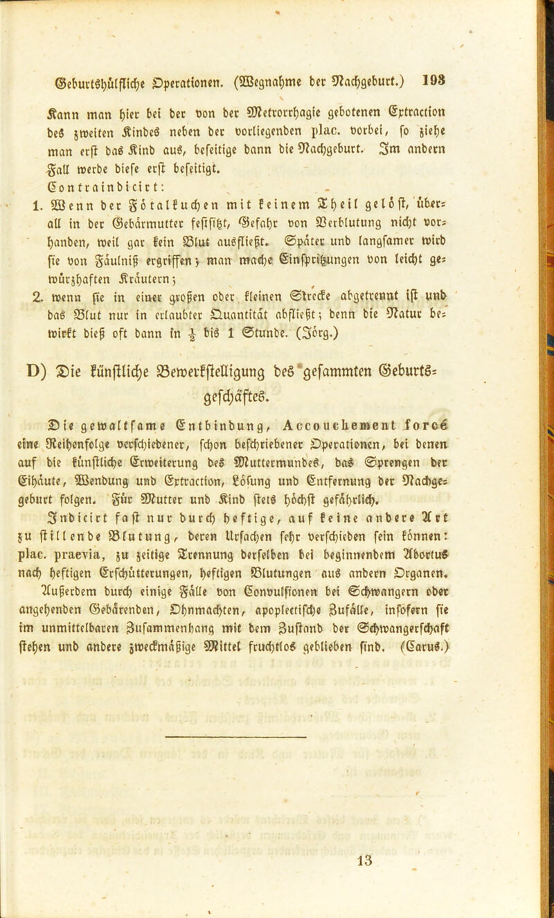 ©e&urtStjötflic&e Operationen. (SSBegnabme ber Nachgeburt.) 198 , ’\ Äann man f)ier bei ber non ber Metrorrhagie gebotenen ©ftractiott be$ jweiten ÄinbeS neben ber oorliegenben plac. oorbei, fo siebe man erft ba$ Äinb au$, befeitige bann bie Nachgeburt. 3m anbern galt roerbe biefe erfi befeitigt. ©ontrainbicirt: 1. $03 e n n bet Sotalfucben mit feinem 5E b e i t g e 16 fl, übet: all in ber ©ebarmutter fefififct, ©efabr non 93etblutung nidjt not; banben, weil gar fein SSlut augflieft. ©pater unb langfamet tnirb fte non gdulnifj ergriffen} man madje ©infpti^nngen non teiefjt ges rourjbaften Ärautern; 2. wenn pe in einer gvofjen ober fleinen ©freefe abgetrennt ift unb baö 33lut nur in erlaubter Ouantitat abflicfjt; benn bie Natur be; tnirft bief oft bann in \ big 1 ©tunbe. (Sorg.) D) £>ie fünftlicfje 33emevffieHigung beö‘gefammfen ©eburtS= gefd;äfteS. £) i e getnaltfame ©ntbinbung, Accou che ment force eine Neibenfolge nerfdjiebener, fdjon befebriebener Operationen, bei benen auf bie fünfUicbe ©rroeiterung beg Muttermunbeg, bag ©prengen ber ©ibaute, $03enbung unb ©rtraetton, Sofung unb ©ntfernung ber Nacbge: geburt folgen. §ur Mutter unb Äinb fietö bocbfl gefdbrlid). Snbicirt f a fl nur burd) heftige, auf feine anbete 2Crt ju ftillenbe SSlutung, beren Urfadjen febr nerfebieben fein fonnen: plac. praevia, $u jeitige Stennung berfelben bei beginnenbem 2fbor(ug nacb heftigen ©rfdjutterungen, heftigen Blutungen aug anbern Organen, tfuferbem burd) einige gälte t>on ©onnulfionen bei ©chreangern ober angebenben ©ebdrenben, Ohnmächten, apoplectifdje Bufdlle, infofern fte im unmittelbaren 3»fammenbang mit bem Buflanb ber ©ebroangerfebaft flehen unb anbere jroetfmdfjige Mittet frud)tlog geblieben ftnb, (@arug.) 13