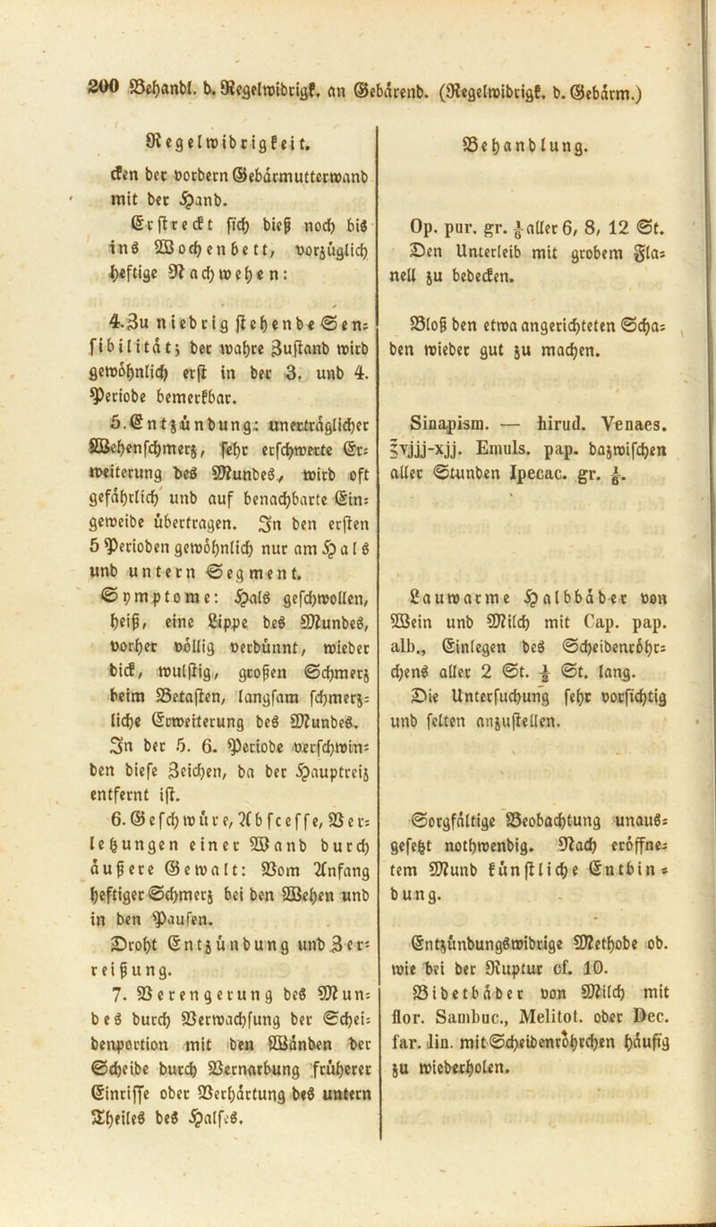 9? egelwibrigf eit. cfen bet uorbern©ebdrmuttcrwanb mit bet j?anb. Sc ft recht fid) biep nod) bis inS 22 och en be tt, uorjüglich heftige a d; w e h e n: * * 4.3u niebcig jfchenbe©en; fibilitdtj bet wahre Suftanb wirb gewöhnlich erfi in bet 3, unb 4. 9)eciobe bemerkbar. ö.Sntjünbung: unerträglicher SBehenfchmerj, feht erfchwerte Sr; Weiterung be$ 5D?unbeS, wirb oft gefährlich unb auf benachbarte Sin; geroeibe übertragen, Sn ben erften 5 fPerioben gewöhnlich nur am a l S unb untern © eg ment. © 9 m p t o m e: £alS gefdjwollen, heif, eine Sippe beS SflunbeS, uorher oollig uerbünnt, wieber bicf, wulflig, großen ©chmerj beim SSetaflen, langfam fchmerj; liehe Srweiterung beS SflunbeS. Sn bet 5. 6. *Petiobe oerfchwim ben biefe Seichen, ba ber dpauptreij entfernt ijl. 6. © e fch w ü r e, ?(b f c e f f e, SS e r* lefcungen einer 2Banb burch dupete ©ewalt: Vom Anfang heftiger ©d)merj bei ben SSBehen unb in ben Raufen. Droht Sntjünbung itnb3er; r ei p u ng. 7. Verengerung beS 9Kun-. beS burch Verwachfung ber ©chei-- benportion mit ben SBdnben t>er ©chcibe burch Vernarbung früherer Sinriffe ober Verhärtung beS untern SheileS beS £alfe$. Vehcinblung. Op. pur. gr. fallet 6, 8, 12 ©t. Den Unterleib mit grobem glas nell ju bcbecfen. Vlop ben etwa angerichteten ©d)a; ben wiebet gut ju machen. Sinapism. — hirud. Venaes. 5vjjj-xjj. Eniuls. pap. bajwifchen aller ©tunben Ipecac. gr. Sa uw atme jpalbbab-et uen 9Bein unb Sftilch mit Cap. pap. alb., Einlegen beS ©cheibentohcs d)enS aller 2 ©t. ± ©t. lang. Die Unterfuchung fehr uorfichtig unb feiten anjuflellen. ©orgfdltige Beobachtung unauS; gefegt nothwenbig. 9iad) eröffne; tem Vtunb fünfiliche Sntbin* b ung. Snt^ünbungSwibrige VZethobe ob. wie bei ber Ovuptur cf. 10. Vibetbdber uon Switch mit flor. Sarnbuc., Melitot. ober Dec. far. lin. mit ©cheibenrohrchen hduftg ju wieberholen.