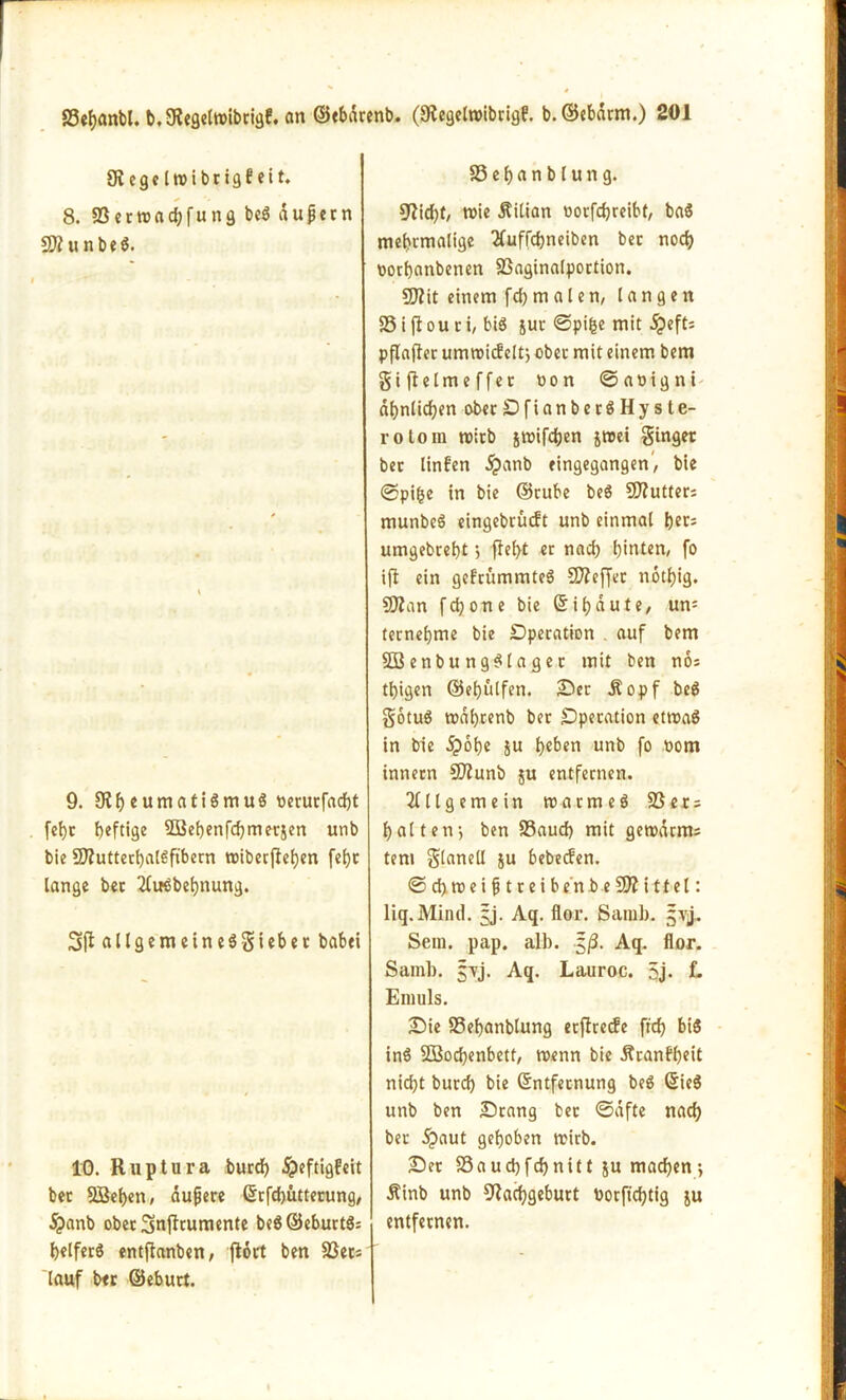 Siege Iwibrigfeit. 8. S3 e r w a d; f u n g be$ dupern SD?unbe$. 9. £Rf>eumatiSmuö berurfad)t febt heftige 2Bef)enfdjmerjen unb bie 5D?uttecl)ftlßftbern wibecjtehen fef)c lange bet 2Cußbet)nung. allgcmctncSSicbcc babei 10. Ru p iura burd) jpeftigfeit bec 5Bet)en, dupere ©rfebütterung, jpanb oberSnjfrumente be8©eburt3: helferö entftanben, flort ben 33ec; lauf bet ©eburt. S3el)anblung. Nicht, wie Äilian borfdjreibt, baS mehrmalige Xuffdjneiben bec nod) borflanbenen 23aginalportion. 5)?it einem fd) m a l e n, langen 33iflouri, bis juc ©pifce mit dpeft; pflafter umroief eit; obec mit einem bem giftelmeffec non ©abigni ähnlichen obecDfianberSHyste- rolom wirb jwifdjen jwei ginger bec linfen dj)anb eingegangen, bie ©pi£e in bie ©ruhe beS SNutter; munbeö eingebrüeft unb einmal her; umgebreht; fleht er nach hinten, fo ifl ein gefrummteS SNeffec notl)ig. SNan fchone bie ©i haute, un= ternehme bie Operation auf bem 2Benbung$lager mit ben nos thigen ©ehulfen. Bec Äopf beS gotuö wahrenb ber Operation etwas in bie £obe ju heben unb fo bom innecn Ntunb $u entfernen. Allgemein warmeg S3er = halten; ben S3aud) mit gewarnt; tem glanell ju bebeefen. © d) w e i p t r e i b e'n b e SD? i tt el: liq.Mind. §j. Aq. flor. ßamb. jvj. Sem. pap. alb. $ß. Aq. flor. Samb. jTj. Aq. Lauroc. 5j. L Emuls. Bie SSehanblung eeftreefe ftch bi$ in$ SQSochenbett, wenn bie j?ranff)cit nid)t burd) bie ©ntfeenung be$ ©ieS unb ben Bcang bec ©dfte nach bec 5?aut gehoben wirb. Bec Sauchfchnitt ju machen; Äinb unb Nachgeburt borfichtig ju entfernen.