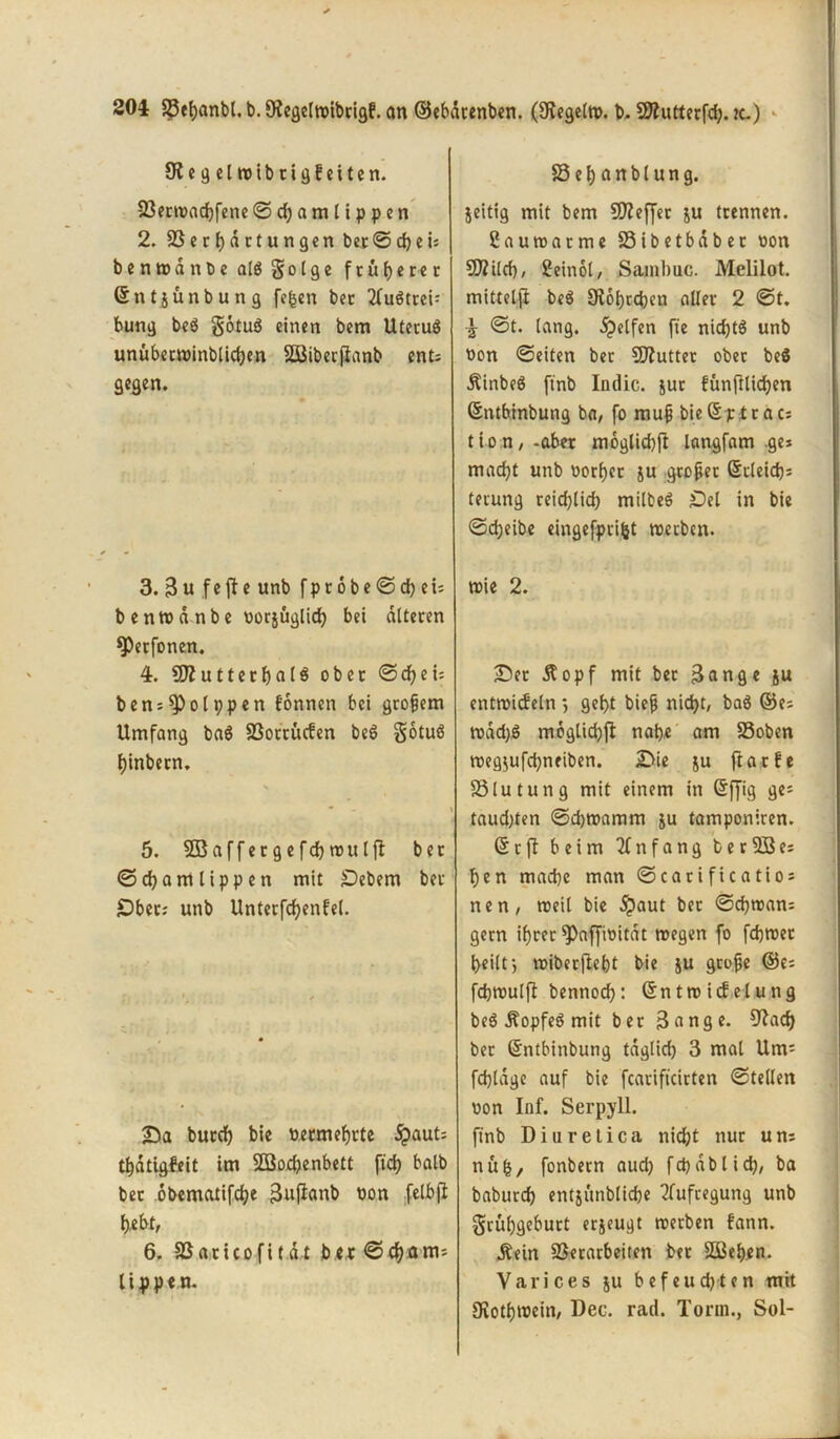 Diegelwibrigfeiten. 23erroacbfene © d) a m l i p p e n 2. SS c r f) d c t u n g e n bet © d) e u benwanbealSgolge früherer ©ntjünbung fe£en bet 2fuötcci= bung be$ gotug einen bem Uteruä unüberwinblicben SQBiberjianb ent: gegen. 3. 3 u f e ft e unb f p 16 b e © cb e u b e nw d nb e oorjüglicb bei alteren *Petfonen. 4. SSflutterbalS ober ©ei= ben = 9)olppen fonnen bei großem Umfang ba6 SSotritcfen be6 gotuö Ijinbetn. 5. SBaffergefcbwutft bet ©djamlippen mit £)ebem bet £)bem unb Unterfdjenfel. £>a burd) bie Permefjrte 5j?aut: tf)dtigfeit im Söocbenbett ftd? halb bet obematifdje 3nft«nb Pon felbft bebt, 6. SSaricofitdt ber ©djam= tippen. Set)anblung. jeitig mit bem Sfleffet ju trennen. Cauwatme SSibetbdber oon SÄild), Seinol, Sambuc. Melilot. mittelft be$ £Rot)rd>cn aller 2 ©t. \ ©t. lang. Reifen fie nid)tö unb Pon ©eiten ber Sfluttet ober be$ •ftinbeS ftnb Indic. jur fünfilidjen ©ntbinbung ba, fo mujj bießptrat: t io n,-aber moglicbft langfam .ge* macht unb Porter ju großer Stteid): tecung reidftid) milbeS £)el in bie ©d)eibe eingefprifct werben. wie 2. £5et Äopf mit bet 3ange ju entwickeln *, gebt biejj nicht, baö ©es rodd)ö moglidjft nabe am S5oben weg$ufcbneiben. 2>ie $u ftarfe Blutung mit einem in @ffig ge^ taudjten ©djwamm ju tamponiren. © r ft beim Anfang b e r SB es ben mache man ©carificatio* nen, weil bie $aut ber ©cbwan: gern ihrer spaffioitdt wegen fo febwet heilt j wiberftebt bie ju große ©es febwulft bennoeb: ©ntwidelung be$ jfopfeS mit ber 3ange. O^acf) ber ©ntbinbung tdglid) 3 mal Um'- fcbldge auf bie fearifteirten ©teilen pon Inf. Serpyll. ftnb Diuretica nidjt nur um nufc, fonbern and) fcbablid), ba baburd) entjunblicbe Aufregung unb grübgeburt erjeugt werben fann. Äein S3erarbeiten ber SBeben. Varices ju befeuchten mit fRotbwein, Dec. rad. Torrn., Sol-