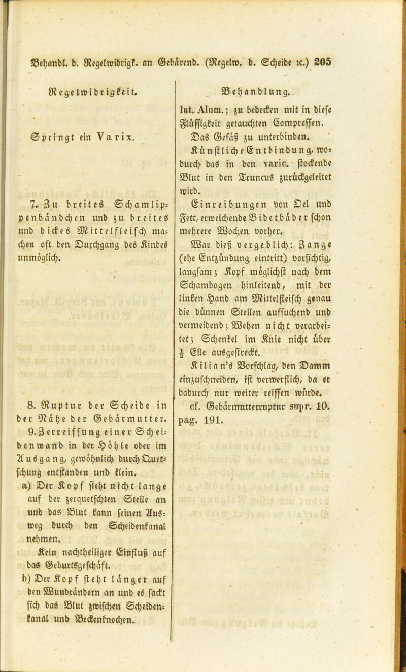 9i ege Itrib ctg feit. Springt ein Va rix. 7* Bu breites ©cbamlip; penbdnbcben «nb ju breites unb bicfeS SD? ittclfleifd) ma= eben oft ben Suvcbgang beS .ftinbeS unmöglich. 8. 9?uptur bet (Scheibe in ber 9? d b e ber ©ebarmutter. 9.3eccetffung einer © d) e i-- benroanb in bet ip6lc ober im 2fuSgang, getbobnlid) bucd)£luet: febung entßanben unb flein, a) Ser Äopf ff«f>t nicht lange auf ber jerquetfdjten ©teile an unb baS 35lut fann feinen TfuSs t»eg butcb ben ©«beibenfanal nehmen. Äein nachteiliger Einfluj* auf baS ©eburtSgefcbdft. b) SerÄopf fbebt langer auf ben SDBunbrdnbern an unb eS fadt ftcb baS S3lut jtbifchen ©cbeibem fanat unb SSedenfnocben. SScbanblung. lut. Alum.; ju bebeden mit in biefe glüffigfeit getaud)ten Eompreffen. SaS ©efdf ju unterbinben. ÄünfflicbeEntbinbung, reo * bureb baS in ben varic. fiodenbe SSlut in ben SEruncuS jurüdgrleitet tpitb. Einreibungen bon Del unb $ett,erroeicbenbeSibetbdber fcfjon mehrere SBochen borber. SDSat bie§ betgebltd): Bang* (ehe Entjünbung eintritt) borftebtig/ langfam*, Äopf mögliche nach bem ©djambogen b)tnleitcnb / mit bet linfen 5?anb am SD?ittelfIeifcb genau bie bünnen ©teilen auffudjenb unb bermeibenb •, SDBeben nicht betarbeis tet; ©cbenfel im Änie nicht über i Elle auSgeflredt. Äilian’S SSorfcblag, ben Samm einjufebneiben, tfl bermerflich/ ba ec babureb nur treiter reiffen nnttbe. cf. ©ebdrmutterruptur snpr. 10. pag. 191.