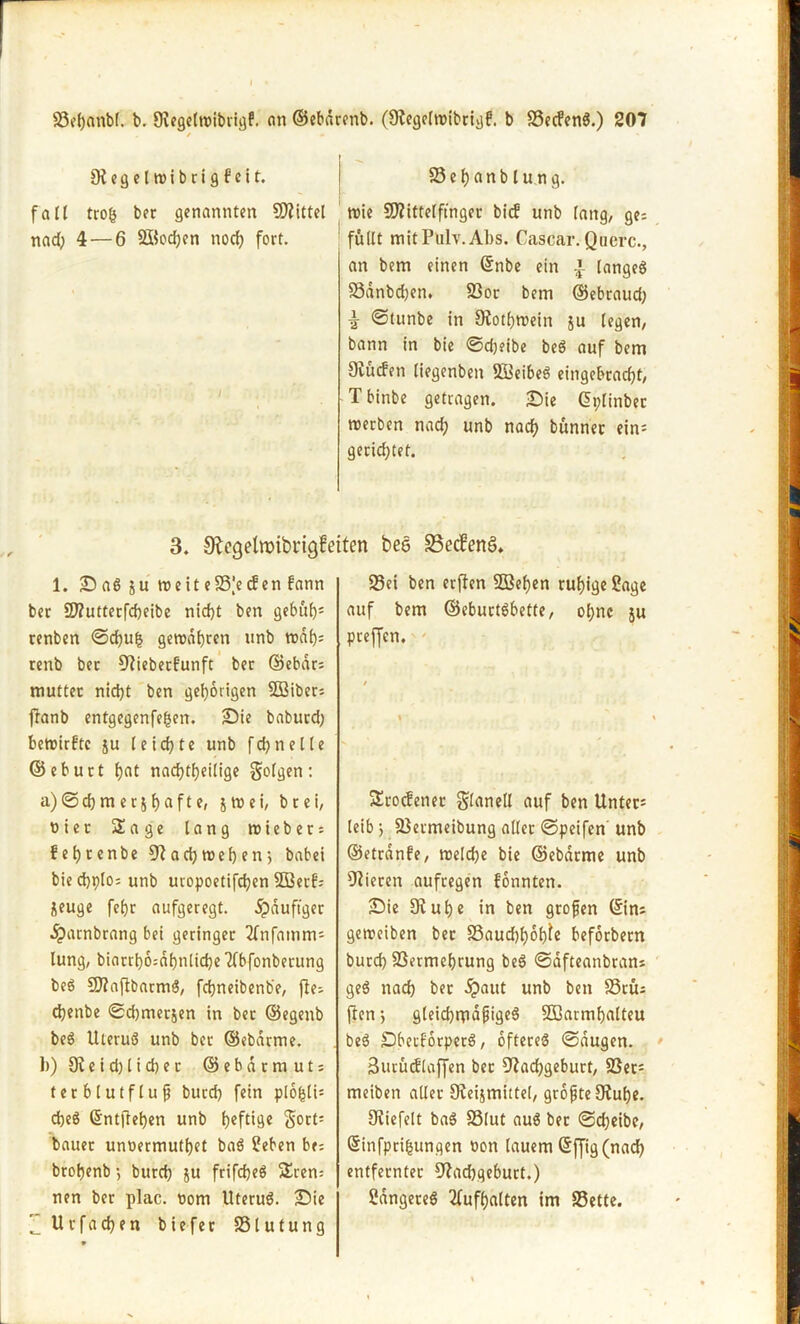 / «* ' Oiegelroibrigfeit. fall trog ber genannten ÜÄittel nad; 4 — 6 Soeben noch fort. 23ehanblung. trie SNittelftnger bief unb fang/ ge; füllt mitPüly. Abs. Cascar. Quere., an bem einen ©nbe ein £ langeß 93anbd;en. 93or bem ©ebraud; i ©tunbe in Nothwein ju legen, bann in bie Sdjeibe beß auf bem Diucf'en liegenben 91ieibeß eingebracht, Tbinbe getragen. Sie ©plinber werben nach unb nach bünner ein= gerichtet. 3. Negelroibrigfeiten bee S3ecfenö* 1. Saß ju weiteS3’eden bann ber 2JZuttetfd)eibe nicht ben gebuf>= renben ©chu£ geroabren unb traf); renb bet Nieberfunft ber ©ebdr; mutter nicht ben gehörigen SBiber; fianb entgegenfe^en. Sie baburd; bewirkte ju leichte unb fchnelle ©eburt hat nachtheilige folgen: a) Schmer^ hafte» SW ei, brei, üier Sage lang triebet; behrenbe Nadjwehen’, babei biechplo;unb uvopoetifchen 3ßerf; jeuge fehr aufgeregt. 5pduftger dparnbrang bei geringer 2fnfatnm; lung, biarrh6;dhnliche Tfbfonberung beß üJfaftbarmß, fdjneibenbe, fie; chenbe ©djmerjen in ber ©egenb beß Uteruß unb ber ©ebdtme. 1>) 9? e i d) 1 i d) e r © e b d r m u t; terblutflufj burch fein plofcli; cheß ©ntjtehen unb heftige $ort= bauet unoermuthet baß Seben be; brohenb •, burch ju frifcheß Sren= nen ber plac. rom Uteruß. Sie Z Urfachen biefer SSlutung SSei ben erffen 5Bef)en ruhige Sage auf bem ©eburtßbette, ohne ju pteffen. Srocfener $lanell auf ben Untere leib> 23etmeibung aller ©peifen unb ©etrdnbe, treld;e bie ©ebarme unb Vieren aufregen fonnten. Sie 9vuhe in ben grofen ©in; getreiben ber S3aud)hot)fe beforbern burch 93ermef)rung beß ©dfteanbran; geß nad) ber dpaut unb ben 93tü; ften j gleidjrpdjjigeß SSSarmhalteu beß Sbecforperß, oftereß ©äugen. Butüiflaffen bet Nachgeburt, 93er; meiben aller Oteijmittel, größte 9iuf)e. Niefeit baß 93lut auß ber Scheibe, ©infprifcungen ron lauem ©ffig (r»acf> entfernter Nadjgeburt.) Sdngereß 2fufhalten im 93ette.