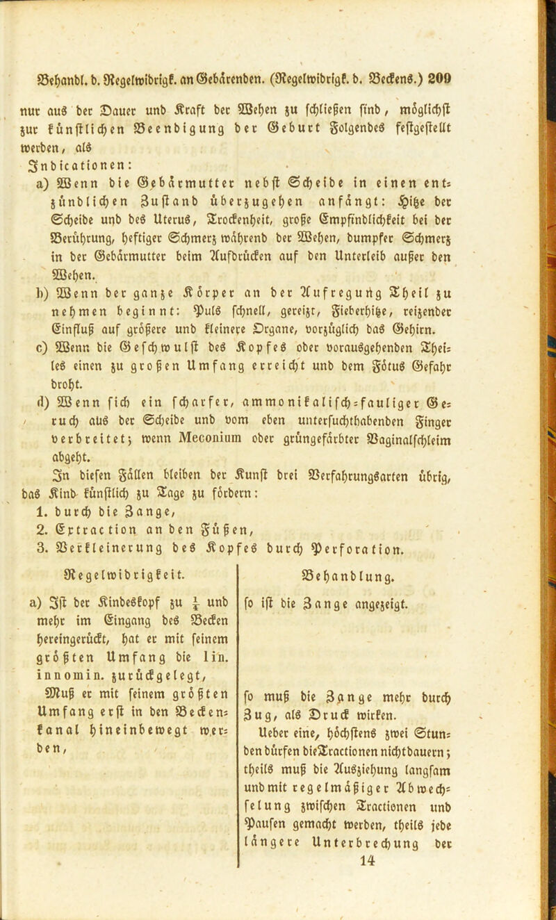 nuc aus bec ©auet unb Äcaft bec ©eben ju fdbliepen ftnb, moglkbfl juc f ü n fl l i d) e n Seenbigung bec ©ebuct golgenbcö feflgeflellt roetben, al$ v 3nb icationen: a) Söenn bie ©ebdcmuttec nebjl ©dbeibe in einen ent: iunblidjen 3uflanb übecjugefjen anfangt: ifce bec ©djeibe unb beö UtecuS, Scocfenbeit, gcope ©mpftnblid)feit bei bec S3ecuf)tung, beftigec ©djmecj rodbcenb bec 233ef)en, bumpfec ©djmecj in bec ©ebdcmuttec beim 3fufbcücfen auf ben Untecleib aupec ben ©eben. 1)) © e n n bec gan&e Ä 6 c p e c an bec 2C u f c e g u ri g 5£beü j u nehmen beginnt: ^)u[§ fcbnetl, geceijr, giebecbifce, ceijenbec ©influp auf gcopece unb fleinece £>rgane, nocjug(id) ba$ ©ebicn. c) ©enn bie ©efcbrc ul fl beö Äopfe$ obec oocau^gebenben le$ einen ju gcopen Umfang ecceicbt unb bem gotuö ©efaf>c brobt. (1) ©enn fid) ein fcbacfec, ammo nif alifdjsfauligec ©e: cucb aus bec ©d;eibe unb nom eben untecfucbtbabenben gingec necbceitetj wenn Meconium obec gcüngefdcbtec 23aginalfrf>feirr» abgebt. 3n biefen Sailen bleiben bec Äunfi brei SBecfabcungöacten ubcig, ba$ $ink fünfitid) ju Sage ju focbecn: 1. bucd) bie ßange, 2. ©ptcaction an ben S u p e n, 3. S3ecfleinecung beS ÄopfeS bucdb *})ecfota fion. Slegelroibcigfeit. a) 3(1 bet ÄinbeSfopf ju ^ unb mebc im ©ingang beS SSecfen beceingecucft, b^ et mit feinem gcopten Umfang bie 1 in. innomin. $u tu cf gelegt, COlup ec mit feinem gcopten Umfang ecfl in ben SSecfen: fanal I>incint>en?egt ro.et: ben, SSebanblung. fo ifl bie 3«nge angexeigt. fo mup bie 3dnge mebc burd? 3ug, als Dtucf mieten. Uebec eine, böcbflenS jtt>ei ©tun: ben büefen bieScactionen niebtbaueen *, tbeilö mup bie 2fu$jiebung langfam unb mit c e g e l m d p i g e c 31 b m e d)= fetung jroifeben Stationen unb Raufen gemacht merben, tbeilö jebe langece Untecbcecbung bec 14