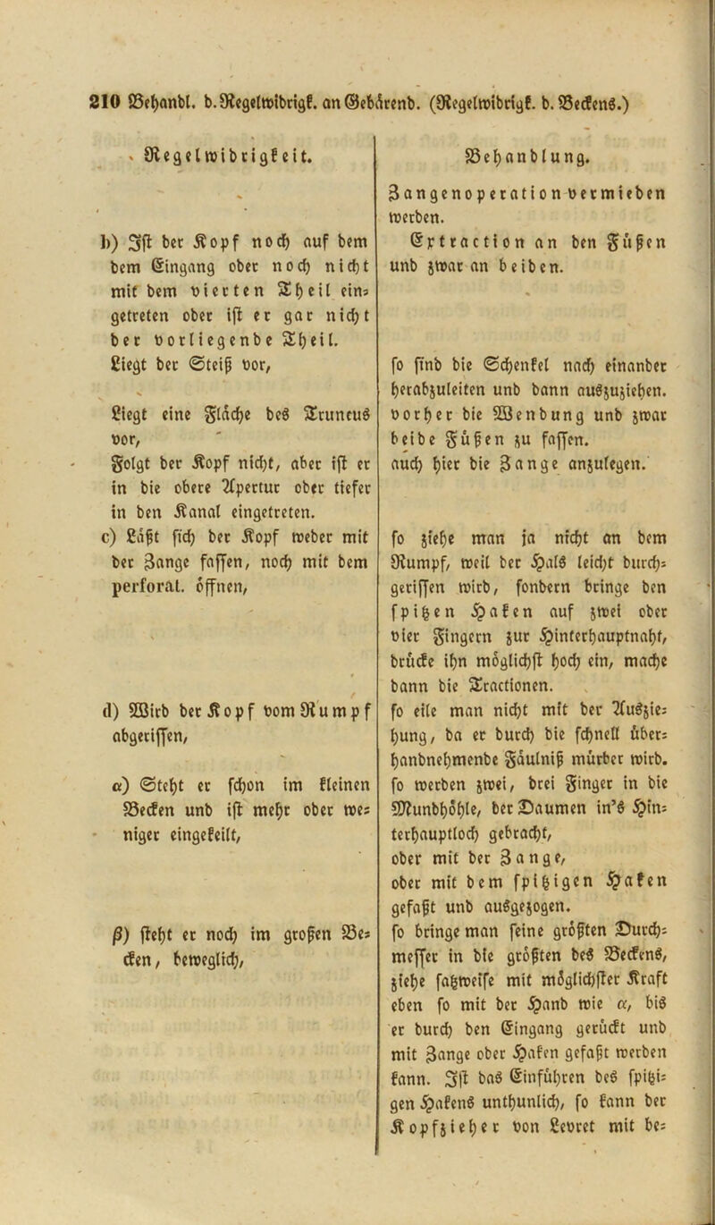 * Sftegelwibrigfeit. b) 3ft bet Äopf nocf) auf bem bem Eingang ober noch nicht mit bem Piccten S()eil eins getreten ober ifl er gar nicijt ber nortiegenbeSheil. Siegt ber ©teiß Por, Siegt eine Slddje beS SEruneug Por, Solgt ber Äopf nicht, aber ift er in bie obere Apertur ober tiefer in ben Äanal eingetreten. c) Saßt [ich ber Äopf webet mit bet Bange faffen, noch mit bem perforat. offnen, d) 5ßirb bet^opf PomDiumpf abgetiffen, «) «Steht et fdhon im fleinen SSecfen unb ifi mehr ober wes niger eingefeilt, ß) fleht et nod; iw großen 23es cfen, beweglich, SSehnnblung. Bangenoperation Petmieben werben. Qjjrtraction an ben Süßen unb jwar an beiben. fo finb bie ©dßenfet nad) einanber herabjuleiten unb bann augjujieben. oorhet bie Söenbung unb jwar beibe Süßen ju faffen. aud) h»t bie Bange anjulegen. fo jiehe man ja nicht an bem Oiumpf, weil ber §aI6 leid;t burch* geriffen wirb, fonbern bringe ben fptfcen £afen auf jwei ober Pier S'ngcnt Jur ^>interf)auptnaf>f, brüefe ihn moglichft hoch ein, mache bann bie SEractionen. fo eile man nicht mit ber 2fu$jies hung, ba ec burd) bie fd)neö übers hanbnehmenbe Saulniß mürber wirb, fo werben jwei, brei Singet in bie Sflunbhöhle, ber Saumen in’g #ins terhauptlod) gebracht, ober mit ber Bange, ober mit bem fpifcigen Jpafen gefaßt unb auggejogen. fo bringe man feine größten Surch* meffec in bie größten beg 35ecfeng, jiehe fa&weife mit mflglicbfter Äraft eben fo mit ber £anb wie a, big ec burch ben Eingang gerüeft unb mit Bange ober £afen gefaßt werben fann. 3 fl bag ßinführen beb fpifeis gen^afeng untunlich, fo fann ber Äopfjiehet Pon Sepret mit bes