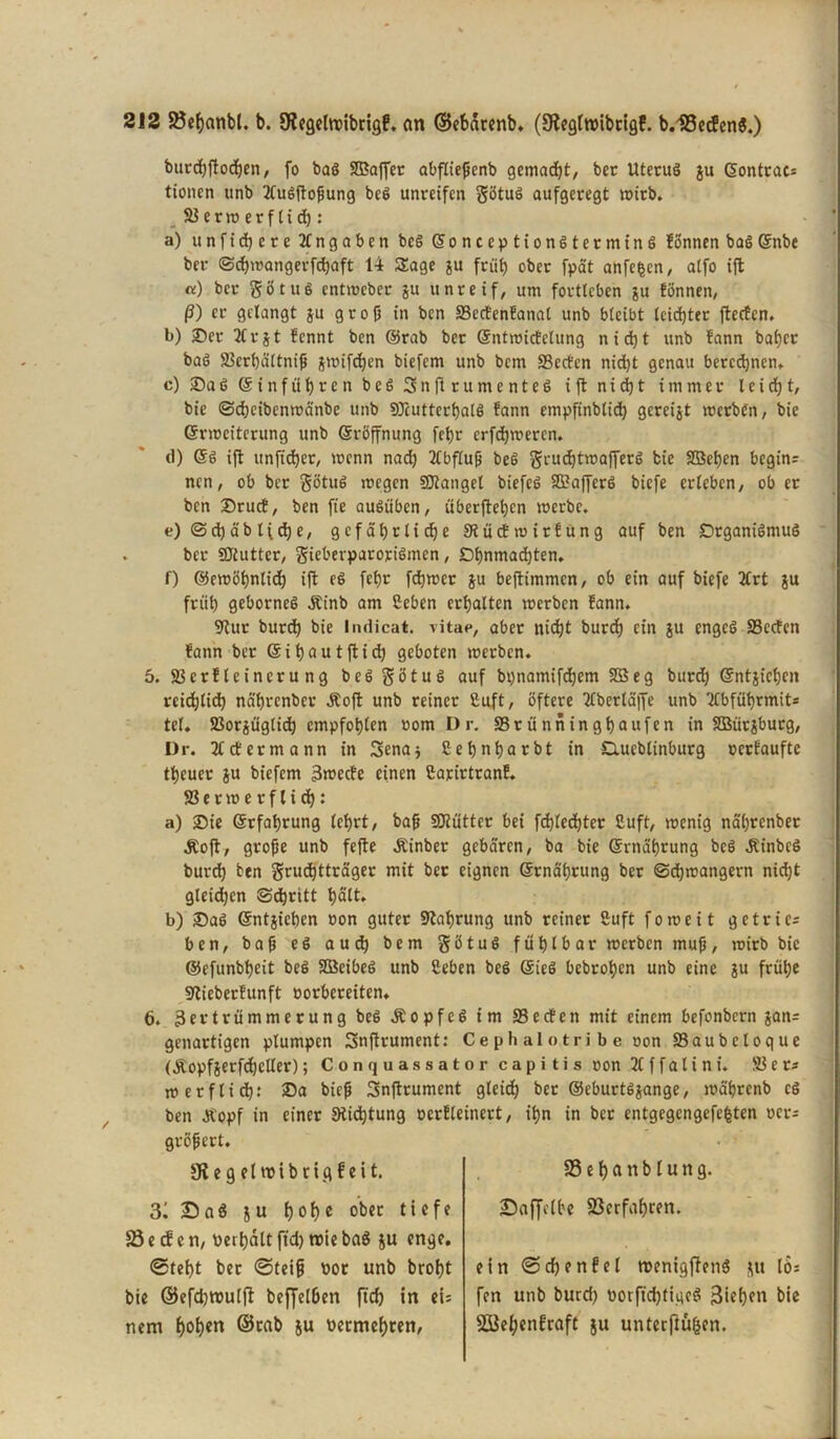 burchftodhen, fo baS SEBaffer abfliefienb gemadjt, ber Uterus ju (Sontras tioncn unb 2fuSftofung beS unreifen götuS aufgeregt wirb. S$ e r w e r f 1 i d): a) ttnfidbcre 2C n g a b e n beS ©onceptionSterminS !onnen baS ©nbe ber ©djroangerfdiaft 14 Sage ju fr«t> ober fpät anfe^en, atfo ift «) ber götuS entweber ju unreif, um fortteben ju fönnen, (3) er gelangt ju g r o fj in ben S3ectenfanal unb bleibt leichter fteefen. b) ®er 2fr51 fennt ben ©rab ber ©ntwictelung nid)t unb tann baher baS SScrhältnifj jwifchen biefem unb bem ffierten nicht genau berechnen. c) 35a S ©infüf)ten b e S SnflrumenteS i ft n i dj t immer l e i d) t, bie Scheibenwänbe unb SXcutterhalS fann empftnbfic^ gereijt werben, bie ©rweiterung unb ©röffnung fet)r crfdhwercn. d) ©S ift unfidjer, wenn nad) 2(bflufj beS grudhtwafferS bie SEBehen beginn nen, ob ber götuS wegen SOtangel biefeS SEBafferS biefe erleben, ob er ben 35ruct, ben fie ausüben, überfielen werbe. e) @d)äbt\d)e, gefährliche Stüctwirfung auf ben Organismus ber Sftuttcr, giebevparoriSinen, Ohnmächten. f) ©ewöhnlidf ifl es fehr ferner ju beftimmen, ob ein auf biefe 2Crt ju früh geborneS Äinb am ßeben erhalten werben ?ann. 9lur burdj bie Indicat. vitac, aber nicht burd) ein ju enges Seelen fann ber ©itjautflidj geboten werben. 5. Serfleincrung beS götuS auf bpnamifdhcm SB eg burdh ©ntjichen reichlich nährenber Äofl unb reiner ßuft, öftere 2fberlä|Je unb 2fbführmit* tel. Sorjüglid) empfohlen Pom Dr. 33 tünninghäufen in SEBütjburg, Dr. 2f et ermann in 3ena$ ßetjnharbt in Olucblinburg oerfauftc theuer ju biefem 3wecte einen ßarirtrant. 33 e r n> e r f l i dh: a) 35ie ©rfahrung lehrt, baf? SDtütter bei fchledjter ßuft, wenig nährenbet Äofl, große unb fefle Äinber gebären, ba bie ©rnährung beS ÄinbeS burch ben grudjtträger mit ber eignen ©rnährung ber Schwängern nicht gleichen Schritt b) 3)aS ©ntjichen oon guter Slahrung unb reiner ßuft fo weit getric: ben, bafj es auch bem götuS fühlbar werben mufj, wirb bie ©efunbheit beS SEBcibeS unb ßeben beS ©ieS bebrohen unb eine ju frühe Sieberlunft oorbereiten. 6. 3evtrümmerung beS ÄopfcS im Secfen mit einem befonbern jan= genartigen plumpen Snftrument: Cephalotribe oon 33aubcloque (Äopfjerfchcller); Conquassator capitis oon 2fffalini. 83eu wer flieh: ®a biefj 3nftrument gleich ber ©eburtSjange, währenb cS ben .Kopf in einer Dichtung ocrfleinert, ihn in ber entgegengefefcten ocr= gröfert. JKegetwibrigfeit. 58 e h a n b l u tt g. 3^ £>aS ju hohe ober tiefe 23 e cf e n, Perhält ffd) wie ba$ ju enge. ©teht ber ©teifj por unb broht bie ©efchwulfl beleihen ftd) in ei: nem hohe» ©Mb 5» Permehren, jDaffcibe Verfahren. ein ©chenfel wenigstens ju lös fen unb burd) PorfichtigcS Sieben bie SSeijentraft ju unterflüfjen.