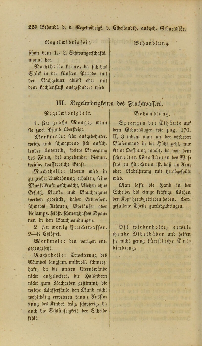 22i SSehanbl. b. t>. Negelwibrigf, b. Eibeftonbtf). auSgeb. ©eburtSffdr. Negelwibrigfeit. fchon Pom 1., 2. ©chwangerfdjaftS; ' monat her. 9^ad>1eiIc feine, ba ftcf> baö ©tücf in ber fünften speriobe mit bec Nachgeburt ablofl ober mit bem ßocfyienflujj auSgefonbect wirb. III. 9?cqelroibrtgfetten Ncgelwibrigfeit. 1. 3u gtofe Sttenge, wenn ftc $wei $»funb überjleigt. Nie tf male: fefjr au$gebef)nter, Weid), unb fchwappenb ftd) anfuf)- lenbec Unterleib, freiere Bewegung beS gotuS, bei angehenber ©eburt,. weiche, mafferreiche SSlafe. Nachteile: Uterus wirb in ju großer 2fu$bef)nung erhalten, feine Niuöfelfraft gefchwädjt, SBehen ohne Erfolg, SSrujt; unb SSauchorgane werben gebrüeft, bahec Erbrechen, fchwereS 2fthmen, S3orldufet ober Eclainps. felbjT, fchmerjf>afteö ©pan; nen in ben SSauchwanbungen. 2. 3« wenig gruchtwaffer, 2—8 E&loffel. N? et f male: ben Porigen ent; gegengefefct. Nacht heile: Erweiterung be$ SNunbeö langfam, mühPoll, fchmerj; haft, ba bie untern UteruS wanbe nicht aufgelocfert, bie .^alSftbetn nicht jurn Nachgeben geflimmt, bie weiche SBaffetfäule ben NZunb nicht wohlthatig erweitern fann; 2lu$flo; fjung be$ ÄinbeS trag, fdjwierig, ba auch bie ©djtüpfrigfeit ber ©cheibe fehlt. 85ehanblung. beö ^rucf>tn?afferg. SS e han blung. ©prengen bec ßihdute auf bem ©eburtSlager wie pag. 1JO. II, 3 inbem man an bec Pörbeten S3lafenwanb in bie ^>of)c geht, nur Heine £>effnung macht, ba Pon bem fdjnellen SBegflurjen beö2öaf= fecö su fürchten ifl, bafj ein 3lrm ober Nabeljlrang mit tjccabgefpülC wirb. SNan laffe bie £anb in ber ©cheibe, bis einige frdftige SBehen ben Äopf herabgetrieben haben. S3or; gefallene Sheile suruefjubringen. £>ft wiebecholte, erweis chenbe S3ibetbdber unb halfen fie nicht genug fünfUidje Ent; binbung.