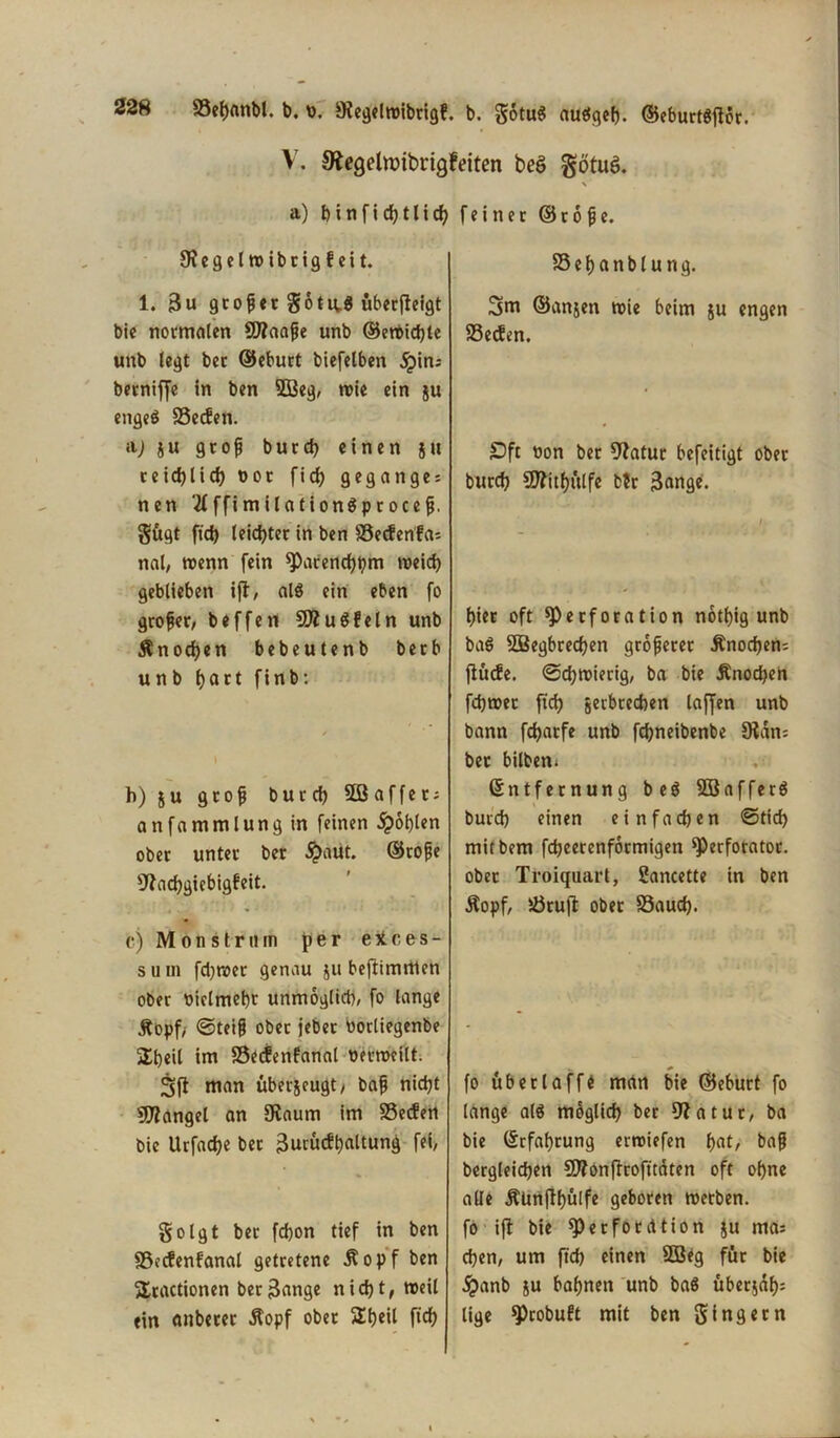 V. 9fageltt)ibrigFeiten beö götuö. \ a) b i n f i d) 11 i cb feiner © 16 jj e. JRegelroibrigfeit. 1. 3u gtofjetgotu.g uberfteigt bie normalen SOfaafie unb ©ett>id)le unb legt bet ©eburt biefelben jpins berniffe in ben SDBeg, wie ein ju engeg Seifen. n) ju gtofj burd) einen ju reid)lid) bot ficf? geganges nen 'tfffimilationgprocejj. gögt ftd) leidster in ben Secfenfai nal, trenn fein Parencbbm meid) geblieben ift, als ein eben fo grofer, beffen 50?uSfeln unb Knochen bebeutenb berb unb batt finb: h) ju gtofj burd) 5ß affet; anfammlungin feinen £of)len ober unter ber #aut. ©tofje Sftacbgiebigfeit. c) Monstrum per ertces- s u m fd)trer genau ju beftirnmen ober rielmebt unmöglich, fo lange Äopf/ ©teifj ober jebet «orliegenbe Slbeil im SecFenfanal berroeilt. Sft man überjeugt/ bafj nid)t 50?angel an fRaum im Secfert bie Urfad)e bet 3ucu<ft)attung fei, golgt ber fd)on tief in ben Secfenfanal getretene Äopf ben 5Iractionen ber3ange nicht, roeil ein anberer $opf ober 5£t)eil fidf) S e b a n b l u n g. 3ttt ©anjen trie beim ju engen Setfen. Oft non bet Sftatur befeitigt ober burd) SOfitbülfe b?r 3<inge. hier oft Perforation notfjig unb bag SOBegbrecben größerer Änocbem fiücfe. @d)mierig, ba bie Änod)en fdjmer ftd) jetbreeben lajfen unb bann fdjarfe unb febneibenbe 9?dn= ber bilben, Entfernung beg SOBafferg burd) einen einfachen ©tid) mitbem fd)eerenformigen Perforatot. ober Troiquarl, Sancette in ben Äopf, Stuft ober Saud). fo üb er l aff t man bie ©eburt fo lange alg rnoglid) ber 9?atur, ba bie Erfahrung erroiefen b^r bafj begleichen SOfonjtrofitäten oft ohne alle Äünflbülfe geboren roetben. fo ifl bie Perforation ju ma; eben, um ftd) einen SOBeg für bie £anb ju bahnen unb ba$ überjdb; lige Probuft mit ben ging et n