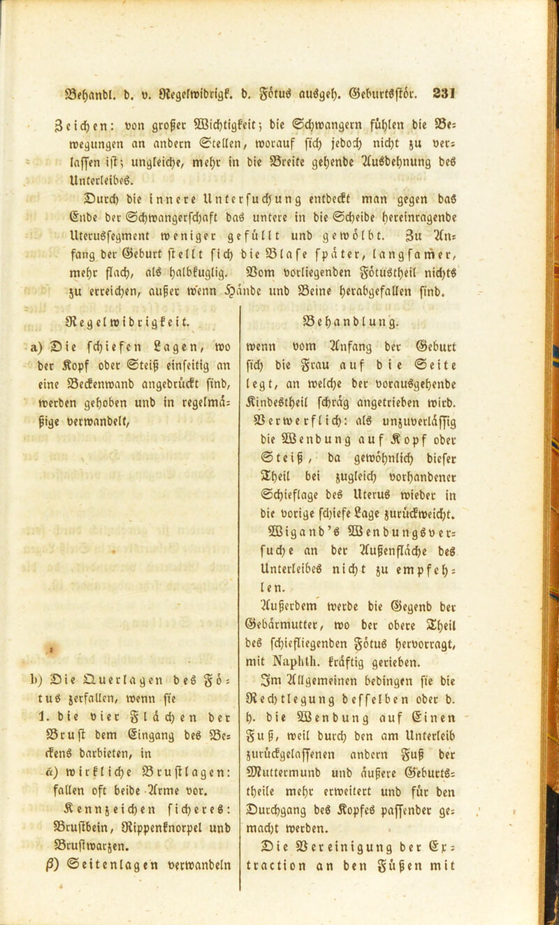 3 eifert: t>on großer SBidjtigfcit 5 bie ©d;wangern fügten bie 25?; wegungen an anbecn Stellen/ worauf ftcfj jeboch nicht ju oers laffen i|l; ungleiche/ mehr in bie 25reite geijenbe Ausbeutung beß Unterleibs. Sucd) bie innere 11 nterfud)ung entbeebt man gegen baß ©nbe ber ©cfwangerfdjaft baß untere in bie ©cheibe hereinragenbe Uterußfegment weniger gefüllt unb gewölbt. 3u Am fang ber ©eburt ft eilt fid) bie 25lafe fpdter, langfamer, mehr flach, alß tjalbfugtig. 23om Ootliegenben gotußtfjeil nid)tß ju erreichen, außer wenn dpdnbc unb 25eine hetabgefallett ftnb. Siegelwibrigfeit. a) Sie fdjiefen Sagen, wo ber Äopf ober ©teiß einfeitig an eine 25ecfenwanb angebrueft ftnb, werben gehoben unb in regelmd; ßige uerwanbelt, ;j 1)) Sie Suerlagen b eß g6 = tuß jetfallen, wenn ffe 1. bie oiet g l d d) e n bet S5 r u fl bem ©ingang beß S5e: efenß barbieten, in a) wirflicf>e 25rufllagen: fallen oft beibe Arme 00t. Äenn&eichen f i <h e r e ß: 25rujlbein, JRippenfnorpcl unb 23rufiwar5en. ß) ©eitenlagen tterwanbeln 25 e h a n b l u n g. wenn 00m Anfang ber ©eburt ft'd) bie grau auf bie ©eite legt, an welche bet ooraußgehenbe Äinbeßtheil fdjrdg angetrieben wirb. 23erwe rflid): alß unjtmerldffig bie SDßenbung auf Äopf ober ©teiß , ba gewohnlid) biefer 5Xt)eil bei zugleich t>orf)anbenet ©djieflage beß Uteruß wieber in bie nötige fd)iefe Sage juruifweicht. SBiganb’ß 2öenbungßner= fudje an ber 2fufen(Tdd)e beß Unterleibes nicht ju empfel); len. Außetbem werbe bie ©egenb ber ©ebdrmutter, wo ber obere Sheil beß fchiefliegenben gotuß f>ecüorcagt, mit Naphlh. f'rdftig gerieben. gm Allgemeinen bebingen ffe bie Üiedjtlegung beffelben ober b. h- bie Söenbung auf ©inen guß, weil burd) ben am Unterleib jurücfgelaffenen anbern guß ber Bhtttermunb unb äußere ©eburtß; theile mehr erweitert unb für ben Surchgang beß Äopfeß paffenber ge; mad)t werben. Sie Bereinigung ber © p s traction an ben güßen mit «