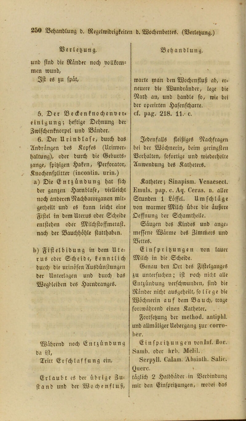 \ SBerleijung. unb ffnb bie Öidnbec nodj oollfoms men rounb, 3|l e« &u fpot, 5. Sec 23 e <$enfnod)enoer» einigung; heftige Segnung bec 3tt>ifd)enfnorpel unb 23anber. 6. Sec Urinblafe, bued) ba$ '^nbrdngen be$ Äopfeg (Urinoec; tjaltung), obec bued) bie ©ebuctö; jange, fpijjigen £afen, 9)erforator, Änodjenfplitter (inconlin. urin.) a) Sie (5 n t j ü n b u n g t)at ftd) bec ganjen ^acnblafe, oielleicfjt nod) anberen9fad)barorganen mit; geteilt unb e$ fann leidet eine giftet in bem Uteruö obec ©cijeibe entfielen obec 2J?ild)jtoffmetajt. nad) bec 25aud)t)6l)le flattfyaben. b) gijtelbibung in bem Ute; cue obec ©djeibe, fenntlid) bued) bie urinofen tfuSbünftungen bec Unterlagen unb bued) ba$ SBegblciben be$ dpacnbcange8. 2Babcenb nod) (§ n 15 ü n b tt n g ba ift, üEcitt (Scfd)laffung ein, ©rlaubt e$ bet- übeige Bit; ftanb unb bec 2öo cf) e nflup, 23ef)anblung. warte man ben $Q3od)enfIufj ab, ec; neuere bie 2Bunbrdnber, lege bie 9latf) an, unb Ijanble fo, wie bei bec opecicten dpafenfdjarte. cf. pag. 218. 11.' c. ^ebenfalls fleißiges 9tad)fcagen bei bec ©oebnerin, beim geringsten 23cct)alten, fofoctige unb wieberfyolte 2£nwenbung beö $atf)eter$. Äatfjetec* Sinapism. Vcnaesect. Emuls. pap. c. Aq. Ceras. d. allec ©tunben 1 Söffet. Umfdjlage non warmer CDtild) übcc bie duffere Seffnung bec ©d)amtf)eile. ©äugen beS ÄinbeS unb ange; meffene SBdrme beS Binirfictö unb SS'etteS. ©infprifcungen t)on lauer Sfttild) in bie .©d)eibe. ©enau ben Set beö gijtelgangeS 5U unterfudjen; ift rod) nid)t alle ©ntjünbung oerfd)Wunben, finb bie Stdnbec nid)t auögeljeilt, fo liege bie 2Bod)nerin auf bem 23aud), trage fottwdf)renb einen Äatljeter. gortfefjung bec melliod. anliphl. unb allmdligecUebeegang jue corro- her. & i n f p r i b u n g e n oonlnf. Hoc. Samb. obec lirb. Melil. Serpyll. Calam. Absinth. Salic. Quere. * tdglid) 2 dpalbbdber in SJerbinbung mit ben @infpri|ungen, wobei baö