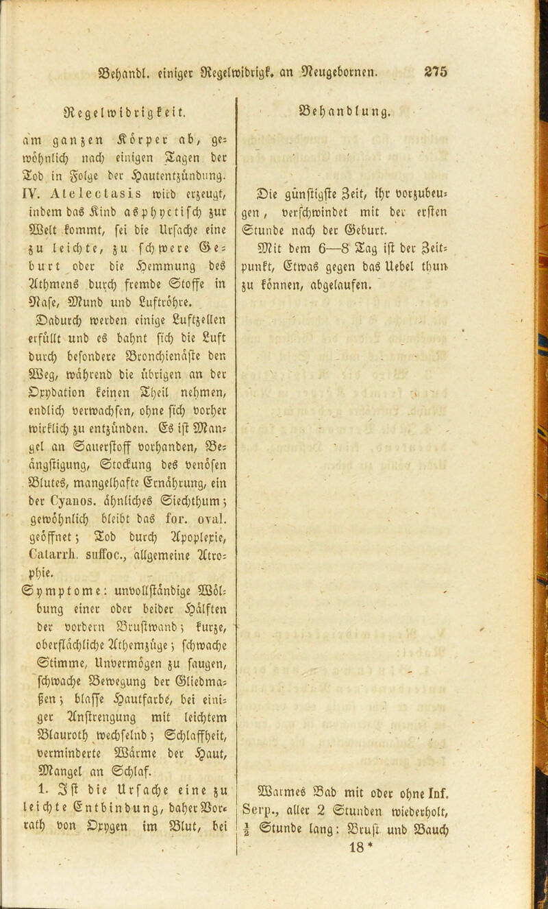 Ol e 9 e l w i b t i g f e i t. am gatijen Äörper ab, ge; wöhnlid; nad; einigen Sagen bet Sob in golge bet ^)autentjünbung. IV. Aleleclasis wirb erseugt, inbetn baS Äinb aSphpctifd) jur SBelt fommt, fei bie Utfadje eine i u t e i d; t e, j u f d) n> e t e © e; butt obet bie öbemmung beö 2Itt)menS burd) ftembe ©toffe in 91afe, SDlunb unb Cufttöhte. Saburd; werben einige 2uftje((en erfüllt unb e§ bahnt ffd) bie £uft buvd) befonbete Sconchienafte ber. Sßeg, wdf)tenb bie übrigen an bet jDppbation feinen Sl;eil nehmen, enblid; verwachfcn, ohne ftd; vorher wirflich su entjunben. ©3 ifl Sftam gel an ©auerfloff vothanben, S3i- dngftigung, ©toefung be$ Venöfen SluteS, mangelhafte ©rnahrung, ein ber Cyanos. dfjnlidjeö ©ied)tf)um *, gewöhnlich bleibt baö for. oval, geöffnet ; Sob burch 2fpoplepie, Calarrh. suffoc., allgemeine 2itrc= Phi«- ©pmptome: unvolljldnbige 50361= bung einet obet beibet ^dlften bet vorbern Srujlwanb5 furje, oberflächliche 2fthemjüge •, fchwadje ©timme, Unvermögen ju faugen, fchwaöhe Bewegung bet ©liebma= jjen} blaffe £autfatbtf, bei eini= get Tfnflrengung mit leichtem SSlauroth wechfelnb; ©d;laffheit, vetminberte SDSdrme ber §aut, Mangel an ©djlaf. 1. 3 fl bie Urfadje eine ju leichte ©ntbinbung, bähet 23or« tath von Sppgen im Slut, bei SSehanblung. Sie günftigfle 3eit/ »h^ öorjubeu* gen, verfdjwinbet mit bet etilen ©tunbe nad) bet ©eburt. 5D?it bem 6—8 Sag ifl bet B^it= punft, (Stwaö gegen ba$ Uebel thun ju fönnen, abgelaufen. $Ö3acmee> Sab mit obet ohne Inf. Serp., allet 2 ©tunben wiebetholt, \ ©tunbe lang: Stuft unb Saud; 18 *