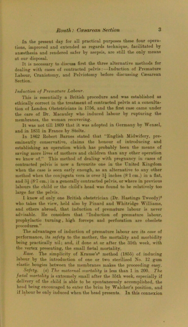 In the present day for all practical purposes these four opera- tions, improved and extended as regards technique, facilitated by anaesthesia and rendered safer by asepsis, are still the only means at our disposal. It is necessary to discuss first the three alternative methods for dealing with cases of contracted pelvis: —Induction of Premature Labour, Craniotomy, and Pelviotomy before discussing Ciesarean Section. Induction of Premature Labour. This is essentially a British procedure and was established as ethically correct in the treatment of contracted pelvis at a consulta- tion of London Obstetricians in 1756, and the first case came under the care of Dr. Macauley who induced labour by rupturing the membranes, the woman recovering. It was not till 1809 that it was adopted in Germany by Wenzel, and in 1831 in France by Stoltz. In 1862 Robert Barnes stated that “Knglish Midwifery, pre- eminently conservative, claims the honour of introducing and establishing an operation which has probably been the means of saving more lives of mothers and children than any other operation we know of.” This methwl of dealing with pregnancy in cases of contracted pelvis is now a favourite one in the United Kingdom when the case is seen early enough, as an alternative to any other method when the conjugata vera is over 3^ inches (81 cm.) in a flat, and 3| (8*7 cm.) in a generally contracted fjelvis, or where in previous labours the child or the child’s head was found to be relatively too large for the pelvis. I know of only one British obstetrician (Dr. Hastings Tweedy)® who takes the view, held also by Pinard and Whitridge Williams, and others abroad, that induction of premature labour is never advisable. He considers that “Induction of premature labour, prophylactic turning, high forceps and perforation are obsolete prot'edures.” The advantages of induction of premature labour are its ease of pt'rforraance, its safety to the mother, the mortality and morbidity being practically nil; and, if done at or after the 35th week, with the vertex presenting, the small fcetal mortality. Ease. The simplicity of Krause’s* method (1855) of inducing Inlniur by the introduction of one or two sterilized No. 12 gum elastic bougies l)etween the membranes makes the proceeding easy. Safety, (u) The maternal mortality is less than 1 in 200. The fatal mortality is extremely small after the 35th week, especially if delivery of the child is able to be spontaneously accomplished, the head being encouraged to enter the brim by WalchePs position, and if lalsnir be only induced when the head presents. In this connexion
