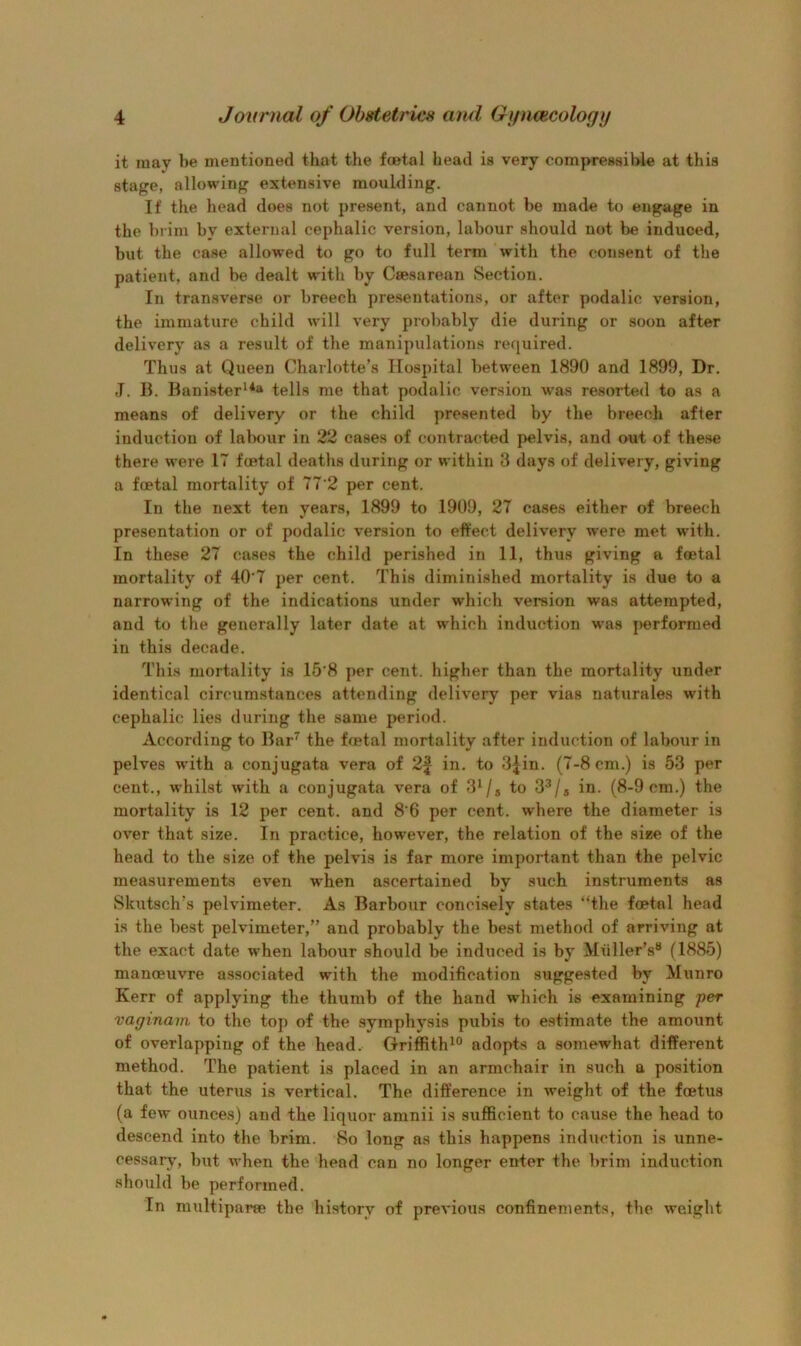 it may be mentioned that the foetal head is very compressible at this stage, allowing extensive moulding. If the head does not present, and cannot be made to engage in the brim by external cephalic version, labour should not be induced, but the case allowed to go to full term with the consent of the patient, and be dealt wdth by Caesarean Section. In transverse or breech presentations, or after podalic version, the immature child will very probably die during or soon after delivery as a result of the manipulations required. Thus at Queen Charlotte’s Hospital between 1890 and 1899, Dr. ,T. 13. Banister*^** tells me that podalic version was resorted to as a means of delivery or the child presented by the breech after induction of labour in 22 cases of contracted pelvis, and out of these there were 17 foetal deaths during or within 3 days of delivery, giving a foetal mortality of 77’2 per cent. In the next ten years, 1899 to 1909, 27 cases either of breech presentation or of podalic version to effect delivery were met with. In these 27 cases the child perished in 11, thus giving a foetal mortality of 40‘7 per cent. This diminished mortality is due to a narrowing of the indications under which version was attempted, and to the generally later date at which induction was performed in this decade. This mortality is 15’8 per cent, higher than the mortality under identical circximstances attending delivery per vias naturales with cephalic lies during the same period. According to Bar^ the foetal mortality after induction of labour in pelves with a conjugata vera of 2f in. to 3Jin. (7-8 cm.) is 53 per cent., whilst with a conjugata vera of 3^/s to 3^/a in. (8-9 cm.) the mortality is 12 per cent, and 8’6 per cent, where the diameter is over that size. In practice, however, the relation of the size of the head to the size of the pelvis is far more important than the pelvic measurements even when ascertained by such instruments as Skutsch’s pelvimeter. As Barbour concisely states “the foetal head is the best pelvimeter,” and probably the best method of arriving at the exact date when labour should be induced is by Muller’s® (1885) manoeuvre associated with the modification suggested by Munro Kerr of applying the thumb of the hand which is examining per vaginam to the top of the symphysis pubis to estimate the amount of overlapping of the head. Griffith^® adopts a somewhat different method. The patient is placed in an armchair in siich a position that the uterus is vertical. The difference in weight of the foetus (a few ounces) and the liquor amnii is sufficient to cause the head to descend into the brim. So long as this happens induction is unne- cessary, but when the head con no longer enter the brim induction should be performed. In multiparse the history of previous confinements, the weight